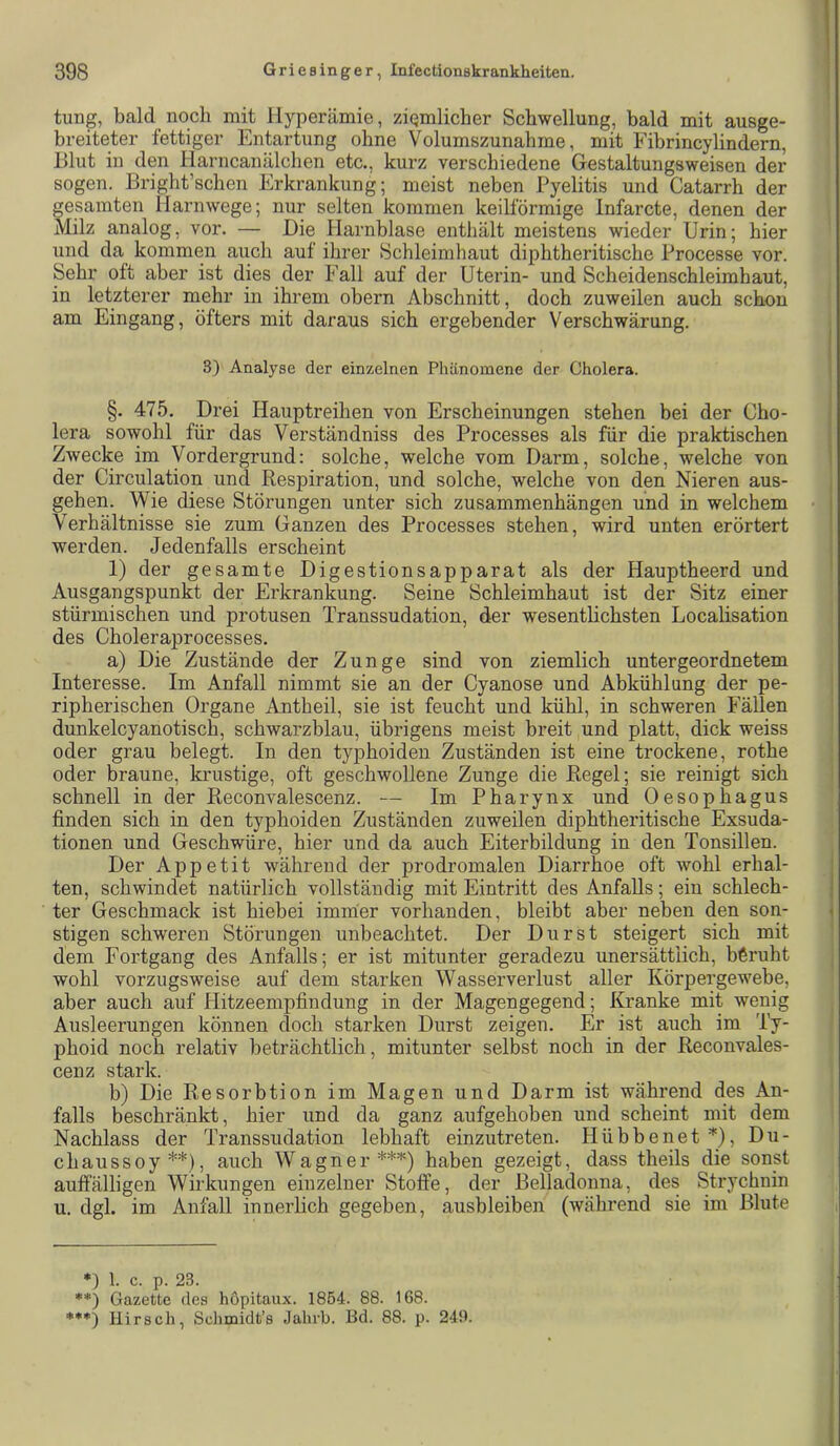 tung, bald noch mit Hyperämie, ziemlicher Schwellung, bald mit ausge- breiteter fettiger Entartung ohne Volumszunahme, mit Fibrincylindern, Hlut in den Harncanälchen etc., kurz verschiedene Gestaltungsweisen der sogen. Bright’schen Erkrankung; meist neben Pyelitis und Catarrh der gesamten Harnwege; nur selten kommen keilförmige Infarcte, denen der Milz analog, vor. — Die Harnblase enthält meistens wieder Urin; hier und da kommen auch auf ihrer Schleimhaut diphtheritische Processe vor. Sehr oft aber ist dies der Fall auf der Uterin- und Scheidenschleimhaut, in letzterer mehr in ihrem obern Abschnitt, doch zuweilen auch schon am Eingang, öfters mit daraus sich ergebender Verschwärung. 3) Analyse der einzelnen Phänomene der Cholera. §. 475. Drei Hauptreihen von Erscheinungen stehen bei der Cho- lera sowohl für das Verständniss des Processes als für die praktischen Zwecke im Vordergrund: solche, welche vom Darm, solche, welche von der Circulation und Respiration, und solche, welche von den Nieren aus- gehen. Wie diese Störungen unter sich Zusammenhängen und in welchem Verhältnisse sie zum Ganzen des Processes stehen, wird unten erörtert werden. Jedenfalls erscheint 1) der gesamte Digestionsapparat als der Hauptheerd und Ausgangspunkt der Erkrankung. Seine Schleimhaut ist der Sitz einer stürmischen und protusen Transsudation, der wesentlichsten Localisation des Choleraprocesses. a) Die Zustände der Zunge sind von ziemlich untergeordnetem Interesse. Im Anfall nimmt sie an der Cyanose und Abkühlung der pe- ripherischen Organe Antheil, sie ist feucht und kühl, in schweren Fällen dunkelcyanotisch, schwarzblau, übrigens meist breit und platt, dick weiss oder grau belegt. In den typhoiden Zuständen ist eine trockene, rothe oder braune, krustige, oft geschwollene Zunge die Regel; sie reinigt sich schnell in der Reconvalescenz. — Im Pharynx und Oesophagus finden sich in den typhoiden Zuständen zuweilen diphtheritische Exsuda- tionen und Geschwüre, hier und da auch Eiterbildung in den Tonsillen. Der Appetit während der prodromalen Diarrhoe oft wohl erhal- ten, schwindet natürlich vollständig mit Eintritt des Anfalls; ein schlech- ter Geschmack ist hiebei imnier vorhanden, bleibt aber neben den son- stigen schweren Störungen unbeachtet. Der Durst steigert sich mit dem Fortgang des Anfalls; er ist mitunter geradezu unersättlich, beruht wohl vorzugsweise auf dem starken Wasserverlust aller Körpergewebe, aber auch auf Hitzeempfindung in der Magengegend; Kranke mit wenig Ausleerungen können doch starken Durst zeigen. Er ist auch im Ty- phoid noch relativ beträchtlich, mitunter selbst noch in der Reconvales- cenz stark. b) Die Resorbtion im Magen und Darm ist während des An- falls beschränkt, hier und da ganz aufgehoben und scheint mit dem Nachlass der Transsudation lebhaft einzutreten. Hübbenet Du- chaussoy* **), auch Wagner***) haben gezeigt, dass theils die sonst auffälligen Wirkungen einzelner Stoffe, der Belladonna, des Strychnin u. dgl. im Anfall innerlich gegeben, ausbleiben (während sie im Blute ) 1 c p 23 **) Gazette des hopitaux. 1854. 88. 168. ***) Hirsch, Schmidt’s Jahrb. Bd. 88. p. 249.