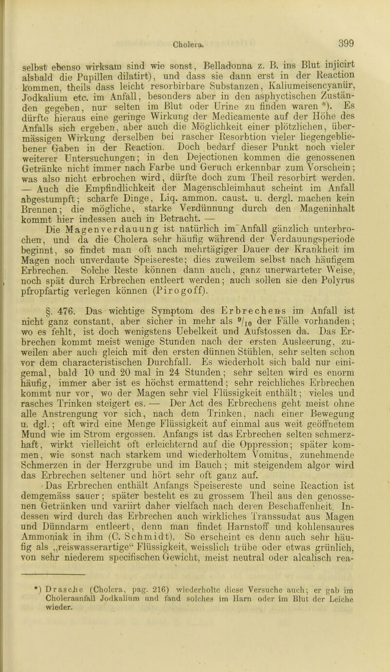 J selbst ebenso wirksam sind wie sonst, Belladonna z. B. ins Blut injicirt alsbald die Pupillen dilatirt), und dass sie dann erst in der Reaction kommen, theils dass leicht resorbirbare Substanzen, Kaliumeisencyanür, Jodkalium etc. im Anfall, besonders aber in den asphyctischen Zustän- j den gegeben, nur selten im Blut oder Urine zu finden waren *). Es i dürfte hieraus eine geringe Wirkung der Medicamente auf der Höhe des * Anfalls sich ergeben, aber auch die Möglichkeit einer plötzlichen, über- mässigen Wirkung derselben bei rascher Resorbtion vieler liegengeblie- i bener Gaben in der Reaction. Doch bedarf dieser Punkt noch vieler weiterer Untersuchungen; in den Dejectionen kommen die genossenen Getränke nicht immer nach Farbe und Geruch erkennbar zum Vorschein; was also nicht erbrochen wird, dürfte doch zum Theil resorbirt werden. I — Auch die Empfindlichkeit der Magenschleimhaut scheint im Anfall ( abgestumpft; scharfe Dinge, Liq. ammon. caust. u. dergl. machen kein Brennen; die mögliche, starke Verdünnung durch den Mageninhalt kommt hier indessen auch in Betracht. — Die Magen Verdauung ist natürlich im“ Anfall gänzlich unterbro- chen, und da die Cholera sehr häufig während der Verdauungsperiode beginnt, so findet man oft nach mehrtägiger Dauer der Krankheit im Magen noch unverdaute Speisereste; dies zuweilem selbst nach häufigem Erbrechen. Solche Reste können dann auch, ganz unerwarteter Weise, , noch spät durch Erbrechen entleert werden; auch sollen sie den Polyrus pfropfartig verlegen können (Pirogoff). §. 476. Das wichtige Symptom des Erbrechens im Anfall ist nicht^ganz constant, aber sicher in mehr als ®/jo der Fälle vorhanden; wo es fehlt, ist doch wenigstens Uebelkeit und Aufstossen da. Das Er- brechen kommt meist wenige Stunden nach der ersten Ausleerung, zu- weilen aber auch gleich mit den ersten dünnen Stühlen, sehr selten schon vor dem characteristischen Durchfall. Es wiederholt sich bald nur eini- gemal , bald 10 und 20 mal in 24 Stunden; sehr selten wird es enorm häufig, immer aber ist es höchst ermattend; sehr reichliches Erbrechen kommt nur vor, wo der Magen sehr viel Flüssigkeit enthält; vieles und rasches Trinken steigert es. — Der Act des Erbrechens geht meist ohne alle Anstrengung vor sich, nach dem Trinken, nach einer Bewegung u. dgl.; oft wird eine Menge Flüssigkeit auf einmal aus weit geöffnetem Mund wie im Strom ergossen. Anfangs ist das Erbrechen selten schmerz- haft, wirkt vielleicht oft erleichternd auf die Oppression; später kom- men, wie sonst nach starkem und wiederholtem Vomitus, zunehmende Schmerzen in der Herzgrube und im Bauch ; mit steigendem algor wird das Erbrechen seltener und hört sehr oft ganz auf. ■ Das Erbrechen enthält Anfangs Speisereste und seine Reaction ist demgemäss sauer; später besteht es zu grossem Theil aus den genosse- nen Getränken und variirt daher vielfach nach dei’en Beschaffenheit. In- dessen wird durch das Erbrechen auch wirkliches Transsudat aus Magen und Dünndarm entleert, denn man findet Harnstoff und kohlensaures Ammoniak in ihm (C. Schmidt). So erscheint es denn auch sehr häu- fig als „reiswasserartige“ Flüssigkeit, weisslich trübe oder etwas grünlich, von sehr niederem specifischen Gewicht, meist neutral oder alcalisch rea- •) Dräsche (Cholera, pag. 216) wiederholte diese Versuche audi; er gab im Choleraanfall Jodkaliiim und fand solches im Harn oder im Blut der Leiche wieder.