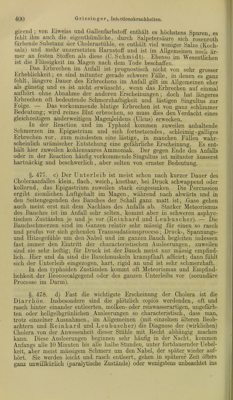 girend ; von Eiweiss und GallenfarbstolF enthält es höchstens Spuren es feldt ihm auch die eigenthümliche, durch Salpetersäure sich rosenroth färbende Substanz der Cholerastühle, es enthält viel weniger Salze (Koch- salz) und mehr unzersetzten Harnstoff und ist im Allgemeinen noch är- mer an festen Stoffen als diese (C. Schmidtj. Ebenso im Wesentlichen ist die Flüssigkeit im Magen nach dem Tode beschaffen. Das Erbrechen im Anfall ist prognostisch nicht von sehr grosser Erheblichkeit; es sind mitunter gerade schwere Fälle, in denen es ganz fehlt, längere Dauer des Erbrechens im Anfall gilt im Allgemeinen eher als günstig und es ist nicht erwünscht, wenn das Erbrechen auf einmal aufhört ohne Abnahme der anderen Erscheinungen; doch hat längeres Erbrechen oft bedeutende Schmerzhaftigkeit und lästigen Singultus zur Folge. — Das vorkommende blutige Erbrechen ist von ganz schlimmer Bedeutung; wird reines Blut erbrochen, so muss dies den Verdacht eines gleichzeitigen anderweitigen Magenleidens (Ulcus) erwecken. ln der Keaction und im Typhoid kommen zuweilen anhaltende Schmerzen im Epigastrium und sich fortsetzendes, schleimig - galliges Erbrechen vor, zum mindesten eine lästige, in manchen Fällen wahr- scheinlich urämischer Entstehung eine gefährliche Erscheinung. Es ent- hält hier zuweilen kohlensaures Ammoniak. Der gegen Ende des Anfalls oder in der Reaction häufig vorkommende Singultus ist mitunter äusserst hartnäckig und beschwerlich, aber selten von ernster Bedeutung. §. 477. c) Der Unterleib ist meist schon nach kurzer Dauer des Choleraanfalles klein, flach, weich, knetbar, bei Druck schwappend oder kollernd, das Epigastrium zuweilen stark eingesunken. Die Percussion ergibt ziemlichen Luftgehalt im Magen, während nach abwärts und in den Seitengegenden des Bauches der Schall ganz matt ist; Gase gehen auch meist erst rnit dem Nachlass des Anfalls ab. Starker Meteorismus des Bauches ist im Anfall sehr selten, kommt aber in schweren asphye- tischen Zuständen je und je vor (Reinhard und Leubuscher). — Die Bauchschmerzen sind im Ganzen relativ sehr mässig für einen so rasch und jDrofus vor sich gehenden Transsudationsprocess; Druck-, Spannungs- und Hitzegefühle um den Nabel und im ganzen Bauch begleiten indessen fast immer den Eintritt der characteristischen Ausleerungen, zuweilen sind sie sehr heftig; für Druck ist der Bauch meist nur mässig empfind- lich. Hier und da sind die Bauchmuskeln krampfhaft afficirt; dann fühlt sich der Unterleib eingezogen, hart, rigid an und ist sehr schmerzhaft. In den typhoiden Zuständen kommt oft Meteorismus und Empfind- lichkeit der Heocoecalgegend oder des ganzen Unterleibs vor (secundäre Processe im Darm). §. 478. d) Fast die wichtigste Erscheinung der Cholera ist die Diarrhöe. Insbesondere sind die plötzlich copiös werdenden, oft und rasch hinter einander entleerten, molken- oder reiswasserartigen, ungefärb- ten oder hellgelbgrünhchen Ausleerungen so characteristisch, dass man, trotz einzelner Ausnahmen, im Allgemeinen (mit einzelnen älteren Beob- achtern und Reinhard und Leubuscher) die Diagnose der (wirklichen) Cholera von der Anwesenheit dieser Stühle mit Recht abhängig machen kann. Diese Ausleerungen beginnen sehr häufig in der Nacht, kommen Anfangs alle 10 Minuten bis alle halbe Stunden, unter fortdauernder Uebel- keit, aber meist mässigem Schmerz um den Nabel, der später wieder auf- hört. Sie werden leicht und rasch entleert, gehen in späterer Zeit öftets ganz unwillkürlich (paralytische Zustände) oder wenigstens imbeachtet ins
