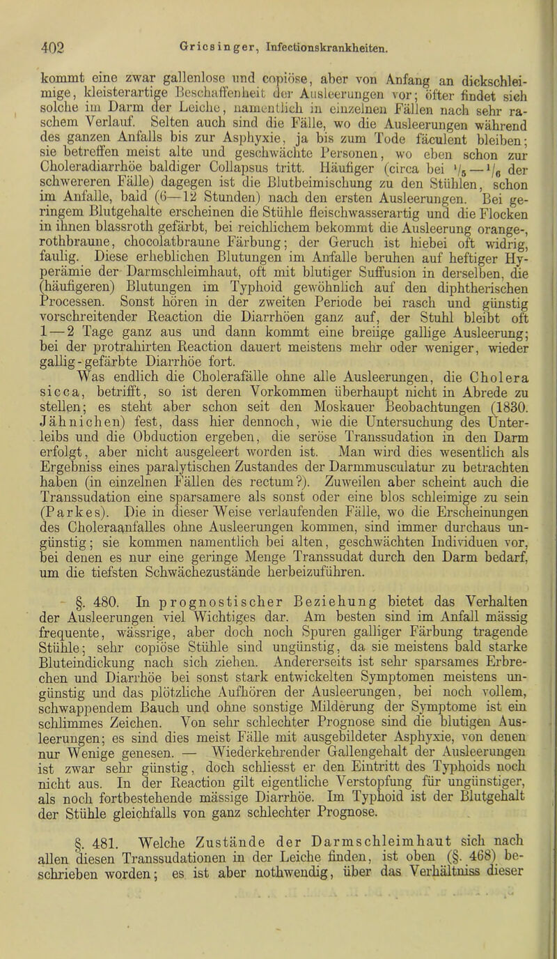 kommt eine zwar gallenlose und copiöse, aber von Anfang an dickschlei- mige, kleisterartige Beschaffenheit der Ausleerungen vor; öfter findet sieh solche im Darm der Leiche, namentlich in einzelnen Fällen nach sehr ra- schem Verlauf. Selten auch sind die Fälle, wo die Ausleerungen während des ganzen Anfalls bis zur Asphyxie, ja bis zum Tode fäculent bleiben; sie betreffen meist alte und geschwächte Personen, wo eben schon zur Choleradiarrhöe baldiger Collapsus tritt. Häufiger (circa bei '/s —V« der schwereren Fälle) dagegen ist die ßlutbeimischung zu den Stühlen, schon im Anfalle, bald (6—12 Stunden) nach den ersten Ausleerungen. Bei ge- ringem Blutgehalte erscheinen die Stühle fleischwasserartig und die Flocken in ihnen blassroth gefärbt, bei reichlichem bekommt die Ausleerung orange-, rothbraune, chocolatbraune Färbung; der Geruch ist hiebei oft widrig, faulig. Diese erheblichen Blutungen im Anfalle beruhen auf heftiger Hy- perämie der Darmschleimhaut, oft mit blutiger Suffusion in derselben, die (häufigeren) Blutungen im Typhoid gewöhnlich auf den diphtherischen Processen. Sonst hören in der zweiten Periode bei rasch und günstig vorschreitender Reaction die Diarrhöen ganz auf, der Stuhl bleibt oft 1 — 2 Tage ganz aus und dann kommt eine breiige gallige Ausleerung; bei der protrahirten Reaction dauert meistens mehr oder weniger, wieder gallig - gefärbte Diarrhöe fort. Was endlich die Cholerafälle ohne alle Ausleerungen, die Cholera sicca, betrifft, so ist deren Vorkommen überhaupt nicht in Abrede zu stellen; es steht aber schon seit den Moskauer Beobachtungen (1830. Jähnichen) fest, dass hier dennoch, wie die Untersuchung des Unter- leibs und die Obduction ergeben, die seröse Transsudation in den Darm erfolgt, aber nicht ausgeleert worden ist. Man wird dies wesentlich als Ergebniss eines paralytischen Zustandes der Darmmusculatur zu betrachten haben (in einzelnen Fällen des rectum?). Zuweilen aber scheint auch die Transsudation eine sparsamere als sonst oder eine blos schleimige zu sein (Parkes). Die in dieser Weise verlaufenden Fälle, wo die Erscheinungen des Choleraanfalles ohne Ausleerungen kommen, sind immer dm’chaus un- günstig ; sie kommen namentlich bei alten, geschwächten Individuen vor, bei denen es nur eine geringe Menge Transsudat durch den Darm bedarf, um die tiefsten Schwächezustände herbeizuführen. §. 480. In prognostischer Beziehung bietet das Verhalten der Ausleerungen viel Wichtiges dar. Am besten sind im Anfall mässig frequente, wässrige, aber doch noch Spuren galliger Färbxmg tragende Stühle; sehr copiöse Stühle sind ungünstig, da sie meistens bald starke Bluteindickung nach sich ziehen. Andererseits ist sehr sparsames Erbre- chen und Diarrhöe bei sonst stark entwickelten Symptomen meistens mi- günstig und das plötzliche Aufhören der Ausleerungen, bei noch vollem, schwappendem Bauch und ohne sonstige Milderung der Symptome ist ein schlimmes Zeichen. Von sehr schlechter Prognose sind dre blutigen Aus- leerungen; es sind dies meist Fälle mit ausgeMldeter Asphyxie, von denen nur Wenige genesen. — Wiederkehrender Gallengehalt der Ausleerungen ist zwar sehi- günstig, doch schliesst er den Eintritt des Typhoids noch nicht aus. In der Reaction gilt eigentliche Verstopfung für ungünstiger, als noch fortbestehende mässige Diarrhöe. Im Typhoid ist der Blutgehalt der Stühle gleichfalls von ganz schlechter Prognose. §. 481. Welche Zustände der Darmschleimhaut sich nach allen diesen Transsudationen in der Leiche finden, ist oben (§. 468) be- schrieben worden; es ist aber nothwendig, über das Verhältniss dieser