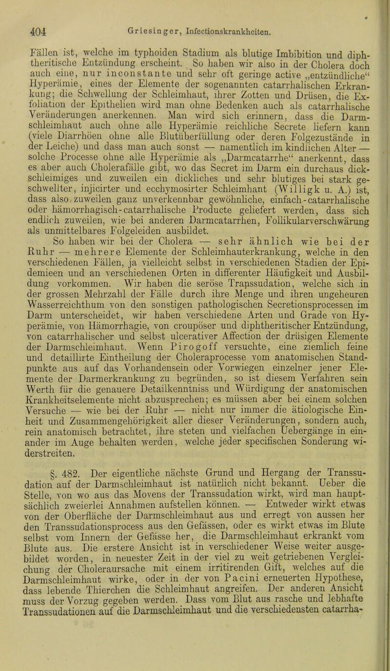 Fällen ist, welche im typhoiden Stadium als blutige Imbibition und diph- theritische Entzündung erscheint. So haben wir also in der Cholera doch auch eine, nur inconstaute und sehr oft geringe active „entzündliche“ Hyperämie, eines der Elemente der sogenannten catarrhalischen Erkran- kung; die Schwellung der Schleimhaut, ihrer Zotten und Drüsen, die Ex- foliation der Epithelien wird man ohne Bedenken auch als catarrhalische Veränderungen anerkennen. Man wird sich erinnern, dass die Darm- schleimhaut auch ohne alle Hyperämie reichliche Secrete liefern kann (viele Diarrhöen ohne alle Blutüberfüllung oder deren Folgezustände in der Leiche) und dass man auch sonst — namentlich im kindlichen Alter — solche Processe ohne alle Hyperämie als „Darmcatarrhe“ anerkennt, dass es aber auch Cholerafälle gibt, wo das Secret im Darm ein durchaus dick- sclileimiges und zuweilen ein dickliches und sehr blutiges bei stark ge- schwellter, injicirter und ecchymosirter Schleimhaut (Willigk u. A.) ist, dass also, zuweilen ganz unverkennbar gewöhnhche, einfach - catarrhalische oder hämorrhagisch-catarrhalische Producte geliefert werden, dass sich endlich zuweilen, wie bei anderen Darmcatarrhen, Follikularverschwärung als unmittelbares Folgeleiden ausbildet. So haben wir bei der Cholera — sehr ähnlich wie bei der Ruhr — mehrere Elemente der Schleimhauterkrankung, welche in den verschiedenen Fällen, ja vielleicht selbst in verschiedenen Stadien der Epi- demieen und an verschiedenen Orten in differenter Häufigkeit und Ausbil- dung Vorkommen. Wir haben die seröse Transsudation, welche sich .in der grossen Mehrzahl der Fälle durch ihre Menge und ihren ungeheuren Wasserreichthum von den sonstigen pathologischen Secretionsprocessen im Darm unterscheidet, Avir haben verschiedene Arten und Grade von Hy- perämie, von Hämorrhagie, von croupöser und diphtheritischer Entzündung, von catarrhalischer und selbst ulcerativer Affection der drüsigen Elemente der Darmschleimhaut. Wenn Pirogoff versuchte, eine ziemlich feine und detaillirte Eintheilung der Choleraprocesse vom anatomischen Stand- punkte aus auf das Vorhandensein oder Verwiegen einzelner jener Ele- mente der Darmerkrankung zu begründen, so ist diesem Verfahren sein Werth für die genauere Detailkenntniss und Würdigung der anatomischen lü-ankheitselemente nicht abzusprechen; es müssen aber hei einem solchen Versuche — wie hei der Ruhr — nicht nur immer die ätiologische Ein- heit und Zusammengehörigkeit aller dieser Veränderungen, sondern auch, rein anatomisch betrachtet, ihre steten und vielfachen Uebergänge in ein- ander im Auge behalten werden, welche jeder specifischen Sonderung wi- derstreiten. §. 482. Der eigentliche nächste Grund und Hergang der Transsu- dation auf der Darmschleimhaut ist natürlich nicht bekannt, lieber die Stelle, von wo aus das Movens der Transsudation wirkt, wird man haupt- sächlich ZAveierlei Annahmen aufstellen können. — Entweder wirkt etwas von der Oberfläche der Darmschleimhaut aus und erregt von aussen her den Transsudationsprocess aus den Gefässen, oder es wirkt etwas im Blute selbst vom Innern der Gefässe her, die Darmschleimhaut erkrankt vom Blute aus. Die erstere Ansicht ist in verschiedener Weise weiter ausge- bildet worden, in neuester Zeit in der viel zu weit getriebenen Verglei- chung der Choleraursache mit einem irritirenden Gift, welches auf die Darmschleimhaut wirke, oder in der von Pacini erneuerten Hypothese, dass lebende Thierchen die Schleimhaut angreifen. Der anderen Ansicht muss der Vorzug gegeben werden. Dass vom Blut aus rasche und lebhafte Transsudationen auf die Darmschleimhaut und die verschiedensten catarrha-