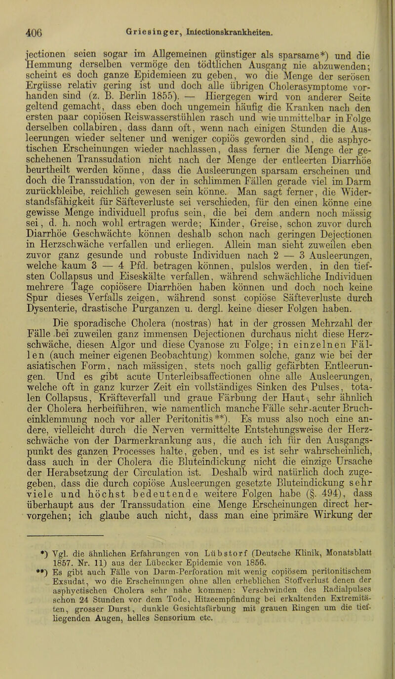 jectionen seien sogar im Allgemeinen günstiger als sparsame*) und die Hemmung derselben verinöge den tödtlichen Ausgang nie abzuwenden; scheint es doch ganze Epidemieen zu geben, wo die Menge der serösen Ergüsse relativ gering ist und doch alle übrigen Cholerasymptome vor- handen sind (z. B. Berlin 1855). — Hiergegen wird von anderer Seite geltend gemacht , dass eben doch ungemein häufig die Kranken nach den ersten paar copiösen Reiswasserstühlen rasch und wie unmittelbar in Folge derselben collabiren, dass dann oft, wenn nach einigen Stunden die Aus- leerungen wieder seltener und weniger copiös geworden sind, die asphyc- tischen Erscheinungen wieder nachlassen, dass ferner die Menge der ge- schehenen Transsudation nicht nach der Menge der entleerten Diarrhöe heurtheilt werden könne, dass die Ausleerungen sparsam erscheinen und doch die Transsudation, von der in schlimmen Fällen gerade viel im Darm zurückhleihe, reichlich gewesen sein könne. Man sagt ferner, die Wider- standsfähigkeit für Säfteverluste sei verschieden, für den einen könne eine gewisse Menge individuell profus sein, die bei dem andern noch mässig sei, d. h. noch wohl ertragen werde; Kinder, Greise, schon zuvor durch Diarrhöe Geschwächte können deshalb schon nach geringen Dejectionen in Herzschwäche verfallen und erliegen. Allein man sieht zuweilen eben zuvor ganz gesunde und robuste Individuen nach 2 — 3 Ausleerungen, welche kaum 3 — 4 Pfd. betragen können, pulslos werden, in den tief- sten Collapsus und Eiseskälte verfallen, während schwächhche Individuen mehrere Tage copiÖsere Diarrhöen haben können und doch noch keine Spur dieses Verfalls zeigen, während sonst copiöse Säfteverluste durch Dysenterie, drastische Purganzen u. dergl. keine dieser Folgen haben. Die sporadische Cholera (nostras) hat in der grossen Mehrzahl der Fälle bei zuweilen ganz immensen Dejectionen durchaus nicht diese Herz- schwäche, diesen Algor und diese Cyanose zu Folge; in einzelnen Fäl- len (auch meiner eigenen Beobachtung) kommen solche, ganz wie bei der asiatischen Form, nach mässigen, stets noch gallig gefärbten Entleerun- gen. Und es gibt acute Unterleibsaffectionen ohne alle Ausleerungen, welche oft in ganz kurzer Zeit ein vollständiges Sinken des Pulses, tota- len Collapsus, Kräfteverfall und graue Färbung der Haut, sehr äbnhch der Cholera herbeiführen, wie namentlich manche Fälle sehr-acuter Bruch- einklemmung noch vor aller Peritonitis**). Es muss also noch eine an- dere, vielleicht durch die Nerven vermittelte Entstehungsweise der Herz- schwäche von der Darmerkrankung aus, die auch ich für den Ausgangs- punkt des ganzen Processes halte, geben, und es ist sehr wahrscheinlich, dass auch in der Cholera die Bluteindickung nicht die einzige Ursache der Herabsetzung der Circulation ist. Deshalb wird natürlich doch zuge- geben, dass die durch copiöse Ausleerungen gesetzte Bluteindickung sehr viele und höchst bedeutende weitere Folgen habe (§. 494), dass überhaupt aus der Transsudation eine Menge Erscheinungen direct her- vorgehen; ich glaube auch nicht, dass man eine primäre Wirkung der •) Vgl. die ähnlichen Erfahrungen von Lübstorf (Deutsche Klinik, Monatsblatt 1857. Nr. 11) aus der Lübecker Epidemie von 1856. ••) Es gibt auch Fälle von Darm-Perforation mit wenig copiösem peritonitischem Exsudat, wo die Erscheinungen ohne allen erheblichen Stoffverlust denen der asphyctischen Cholera sehr nahe kommen: Verschwinden des Radialpulses schon 24 Stunden vor dem Tode, Hitzeempfmdung bei erkaltenden Extremitä- ten, grosser Durst, dunkle Gesichtsfärbung mit grauen Ringen um die tief- liegenden Augen, helles Sensorium etc.