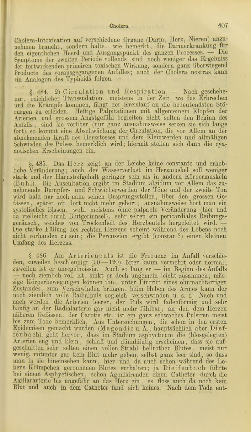 Cholera-Intoxication auf verschiedene Organe (Darm, Plerz, Nieren) anzu- nehmen braucht, sondern halte, wie bemerkt, (be Darmerkrankung für den eigentlichen Heerd und Ausgangspunkt des ganzen Processes. — Die Symptome der zweiten Periode vollends sind noch weniger das Ergebniss der fortwirkenden primären toxischen Wirkung, sondern ganz überwiegend Producte des vorausgegangenen Anfalles; auch der Cholera nostras kann tin Analogon des Typhoids folgen. — §. 484. 2) Circulation und Respiration. — Nach geschehe- utr, reichlicher Tfanssudation, meistens in der Zeit, wo das Erbrechen und die Krämpfe kommen, fängt der Kreislauf an die bedeutendsten Stö- rungen zu erleiden. Heftige Palpitationen mit allgemeinem Klopfen der Arterien und grossem Angstgefühl begleiten nicht selten den Beginn des Anfalls; sind sie vorüber (nur ganz ausnahmsweise setzen sie sich lange fort), so kommt eine Abschwächung der Circulation, die vor Allem an der abnehmenden Kraft des Herzstosses und dem Kleinwerden und allmäligen Schwinden des Pulses bemerldich wird; hiermit stellen sich dann die cya- notischen Erscheinungen ein. §. 485. Das Herz zeigt an der Leiche keine constante und erheb- liche Veränderung; auch der Wasserverlust im Herzmuskel soll weniger stark und der Harnstoffgehalt geringer sein als in andern Körpermuskeln (Buhl). Die Auscultation ergibt im Stadium algidum vor Allem das zu- nehmende Dumpfer- und Schwäch erwerden der Töne und der zweite Ton wird bald nur noch nahe seinen Ursprungsstellen, über den grossen Ge- lassen, später oft dort nicht mehr gehört; ausnahmsweise hört man ein systolisches Blasen, wohl meistens ohne palpable Veränderung (hier und da vielleicht durch Blutgerinnsel), sehr selten ein pericardiales Reibungs- geräusch, welches von Trockenheit des Herzbeutels hergeleitet wird. — Die starke Füllung des rechten Herzens scheint während des Lebens noch nicht vorhanden zu sein; die Percussion ergibt (constan ?) einen kleinen Umfang des Herzens. §. 486. Am Arterienpuls ist die Frequenz im Anfall verschie- den, zuweilen beschleunigt (90 —120), öfter kaum vermehrt oder normal; zuweilen ist er unregelmässig. Auch so lang er — im Beginn des Anfalls — noch ziemlich voll ist, sinkt er doch ungemein leicht zusammen; mäs- sige Körperbewegungen können ihn, unter Eintritt eines ohnmachtartigen Zustandes, zum Verschwinden bringen, beim Heben des Armes kann der noch ziemlich volle Radialpuls sogleich verschwinden u. s. f Nach und nach werden die Arterien leerer, der Piils wird fadenförmig und sehr häufig an der Radialarterie gar nicht mehr fühlbar; an den dem Herzen näheren Gefässen, der Carotis etc. ist ein ganz schwaches Pulsiren meist bis zum Tode bemerklich. Aus Untersuchimgen, die schon in den ersten Epidemieen gemacht wurden (Magendie u. A.; hauptsächlich aber Di of- fen b ach), geht hervor, dass im Stadium asphycticum die (blosgelegten) Arterien eng und klein, Schlaff und dünnhäutig erscheinen, dass sie auf- geschnitten sehr selten einen vollen Strahl hellrothen Blutes, meist nur wenig, mitunter gar kein Blut mehr geben, selbst ganz leer sind, so dass man in sie hineinsehen kann, hier und da auch schon während des Le- bens Klümpchen geronnenen Blutes enthalten; ja Dieffenbach führte bei einem Asphyctischen, schon Agonisirenden einen Catheter durch die Axillararterie bis ungefähr an das Herz ein, es floss auch da noch kein Blut und auch in dem Catheter fand sich keines. Nach dem Tode ent-