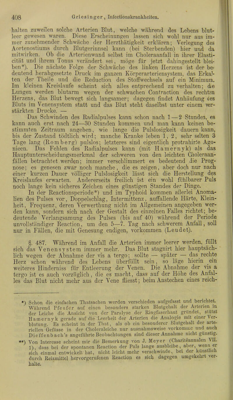 halten zuweilen solche Arterien Blut, welche während des Lehens blut- leer gewesen waren. Diese Erscheinungen lassen sich wohl nur aus im- mer zunehmender Schwache der Herzthätiglceit erklären; Verlegung des Aortenostiums durch Blutgerinnsel kann (bei Sterbenden) hier und da mitwirken._ Ob die Arterienwand selbst im Choleraanfall in ihrer Elasti- cität und ihrem Tonus verändert sei, möge für jetzt dahingestellt blei- ben* **)). Die nächste Folge der Schwäche des linken Herzens ist der be- deutend herabgesetzte Druck im ganzen Körperarteriensystem, das Erkal- ten der Theile und die Reduction des Stoffwechsels auf ein Minimum. Im kleinen Kreisläufe scheint sich alles entprechend zu verhalten; die Lungen werden blutarm wegen der schwachen Contraction des rechten Herzens, das Blut bewegt sich langsamer; dagegen findet Anhäufung des Bluts im Venensystem statt und das Blut steht daselbst unter einem ver- stärkten Drucke. — Das Schwinden des Radialpulses kann schon nach 1—2 Stunden, es kann auch erst nach 24—30 Stunden kommen und man kann keinen be- stimmten Zeitraum angeben, wie lange die Pulslosigkeit dauern kann, bis der Zustand tödtlich wird; manche Kranke leben 1,2, sehr selten 3 Tage lang (Romberg) pulslos; letzteres sind eigentlich protrahirie Ago- nieen. Das Fehlen des Radialpulses kann (mit Hamernyk) als das Hauptunterscheidungsmerkmal der schweren von den leichten Ciioleraan- fällen betrachtet werden; immer verschlimmert es bedeutend die Prog- nose; es genesen zwar noch manche, die es zeigen, aber doch nur nach einer kurzen Dauer völliger Pulslosigkeit lässt sich die Herstellung des Kreislaufes erwarten. Andererseits freilich ist ein wohl fühlbarer Puls noch lange kein sicheres Zeichen eines günstigen Standes der Dinge. In der Reactionsperiode*) und im Typhoid kommen allerlei Anoma- lien des Pulses vor, Doppelschlag, Intermittenz, auffallende Härte, Klein- heit, Frequenz, deren Verwerthung nicht im Allgemeinen angegeben wer- den kann, sondern sich nach der Gestalt des einzelnen Falles richtet; be- deutende Verlangsamung des Pulses (bis auf 40) während der Periode unvollständiger Reaction, um den 5—7. Tag nach schwerem AnfaU, soll nur in Fällen, die mit Genesung endigen, Vorkommen (Lendet). §. 487. Während im Anfall die Arterien immer leerer werden, füllt sich das Venensystem immer mehr. Das Blut stagnirt hier hauptsäch- lich wegen der Abnahme der vis a tergo; sollte _— später — das_ rechte Herz schon während des Lebens überfüllt sein, so läge hierin ein weiteres Hinderniss für Entleerung der Venen. Die Abnahme der vis a tergo ist es auch vorzüglich, die es macht, dass auf der Höhe des Anfal- les das Blut nicht mehr aus der Vene fliesst; beim Anstechen eines reich- *) Schon die einfachen Thatsachen werden verschieden aufgefasst und berichtet. Während Pfeufer auf einen besonders starken Blutgehalt der Arterien in der Leiche die Ansicht von der Parah'se der Ringfaserhaut gründet, stützt Haniern5^k gerade auf die Leerheit der Arterien die Analogie mit einer Ver- blutung. Es scheint in der Tliat, als ob ein besonderer Blutgehalt der arte- riellen Gefässe in der Clioleraleiche nur ausnahmsweise vorkomiuc und auch Dieffenbach’s angeführte Beobachtungen sind dieser Annahme nicht günstig. **) Von Interesse scheint mir die Bemerkung von J. Meyer (Chariteannalen VII. 1), dass bei der spontanen Reaction der Puls lange ausbleibe, aber, wenn ei sich einmal entwickelt hat, nicht leicht mehr verschwinde, bei der künstlich durch Reizmittel hervorgerufenen Reaction es sich dagegen umgekehrt ver- halte.