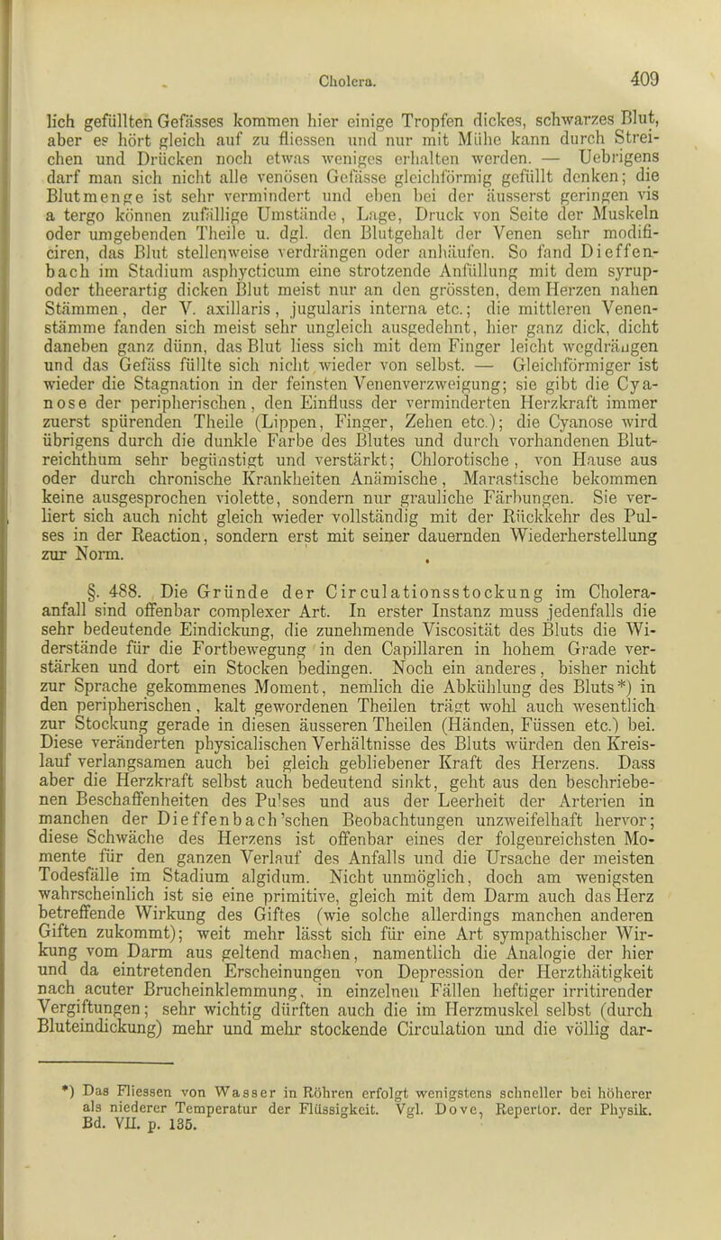 lieh gefüllten Gefässes kommen hier einige Tropfen dickes, schwarzes Blut, aber es hört gleich auf zu fliessen und nur mit Mühe kann durch Strei- chen und Drücken nocli etwas weniges erhalten werden. — Uebrigens darf man sich nicht alle venösen Gelasse gleichförmig gefüllt denken; die Blut men ge ist sehr vermindert und eben bei der äusserst geringen vis a tergo können zufällige Umstände, Lage, Druck von Seite der Muskeln oder umgebenden Theile u. dgl. den Blutgehalt der Venen sehr modifi- ciren, das Blut stellenweise verdrängen oder anhäufen. So fand Dieffen- bach im Stadium asph,ycticum eine strotzende Anfüllung mit dem syrup- oder theerartig dicken Blut meist nur an den grössten, dem Herzen nahen Stämmen, der V. axillaris, jugularis interna etc.; die mittleren Venen- stämme fanden sich meist sehr ungleich ausgedehnt, hier ganz dick, dicht daneben ganz dünn, das Blut liess sich mit dem Finger leicht wegdräugen und das Gefäss füllte sich nicht wieder von selbst. — Gleichförmiger ist wieder die Stagnation in der feinsten Venenverzweigung; sie gibt die Cya- nose der peripheriseben, den Einfluss der verminderten Herzkraft immer zuerst spürenden Theile (Lippen, Finger, Zehen etc.); die Cyanose wird übrigens durch die dunkle Farbe des Blutes und durch vorhandenen Blut- reichthum sehr begünstigt und verstärkt; Chlorotische , von Hause aus oder durch chronische Krankheiten Anämische, Marastische bekommen keine ausgesprochen violette, sondern nur grauliche Färbungen. Sie ver- liert sich auch nicht gleich wieder vollständig mit der Rückkehr des Pul- ses in der Reaction, sondern erst mit seiner dauernden Wiederherstellung zur Norm. §. 488. Die Gründe der Circulationsstockung im Cholera- anfall sind offenbar complexer Art. In erster Instanz muss jedenfalls die sehr bedeutende Eindickung, die zunehmende Viscosität des Bluts die Wi- derstände für die Fortbewegung in den Capillaren in hohem Grade ver- stärken und dort ein Stocken bedingen. Noch ein anderes, bisher nicht zur Sprache gekommenes Moment, nemlich die Abkühlung des Bluts*) in den peripherischen, kalt gewordenen Theilen trägt wohl auch wesentlich zur Stockung gerade in diesen äusseren Theilen (Händen, Füssen etc.) bei. Diese veränderten physicalischen Verhältnisse des Bluts würden den Kreis- lauf verlangsamen auch bei gleich gebliebener Kraft des Herzens. Dass aber die Herzkraft selbst auch bedeutend sinkt, geht aus den beschriebe- nen Beschaffenheiten des Pu’ses und aus der Leerheit der Arterien in manchen der Dieffenbach’schen Beobachtungen unzweifelhaft hervor; diese Schwäche des Herzens ist offenbar eines der folgenreichsten Mo- mente für den ganzen Verlauf des Anfalls und die Ursache der meisten Todesfälle im Stadium algidum. Nicht unmöglich, doch am wenigsten wahrscheinlich ist sie eine primitive, gleich mit dem Darm auch das Herz betreffende Wirkung des Giftes (wie solche allerdings manchen anderen Giften zukommt); weit mehr lässt sich für eine Art sympathischer Wir- kung vom Darm aus geltend machen, namentlich die Analogie der hier und da eintretenden Erscheinungen von Depression der Herzthätigkeit nach acuter Brucheinklemmung, in einzelnen Fällen heftiger irritirender Vergiftungen; sehr wichtig dürften auch die im Herzmuskel selbst (durch Bluteindickung) mehr und mehr stockende Circulation und die völlig dar- *) Das Fliessen von Wasser in Röhren erfolgt wenigstens schneller bei höherer als niederer Temperatur der Flüssigkeit. Vgl. Dove, Reperlor. der Physik. Bd. Vn. p. 135. 0 8 ,1