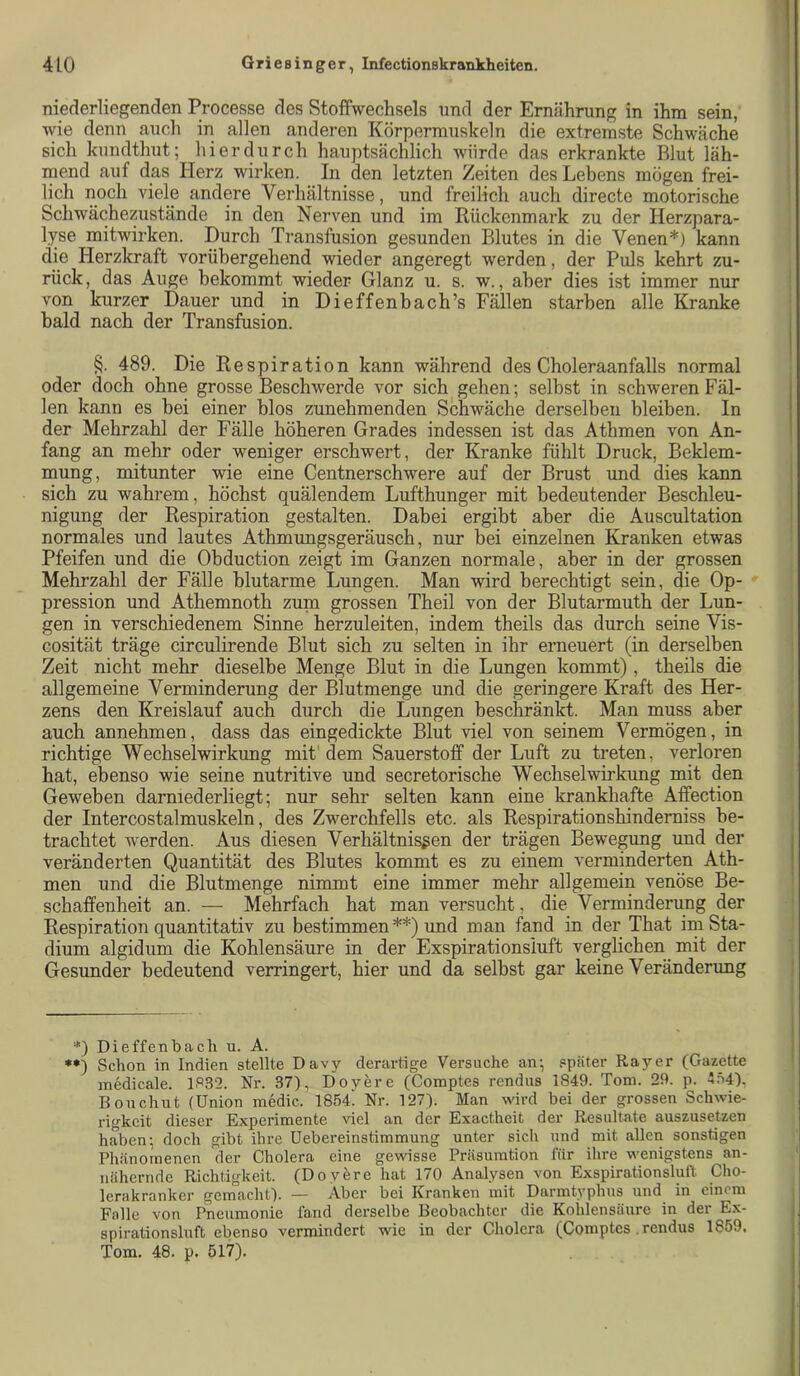 niederliegenden Processe des Stoffwechsels und der Ernährung in ihm sein, wie denn auch in allen anderen Körpermuskeln die extremste Schwäche sich kundthut; hierdurch hauptsächlich würde das erkrankte Blut läh- mend auf das Herz wirken. In den letzten Zeiten des Lebens mögen frei- lich noch viele andere Verhältnisse, und freilich auch directe motorische Schwächezustände in den Nerven und im Rückenmark zu der Herzpara- lyse mitwirken. Durch Transfusion gesunden Blutes in die Venen*) kann die Herzkraft vorübergehend wieder angeregt werden, der Puls kehrt zu- rück, das Auge bekommt wieder Glanz u. s. w., aber dies ist immer nur von kurzer Dauer und in Dieffenbach’s Fällen starben alle Kranke bald nach der Transfusion. §. 489. Die Respiration kann während des Choleraanfalls normal oder doch ohne grosse Beschwerde vor sich gehen; selbst in schweren Fäl- len kann es bei einer blos zunehmenden Schwäche derselben bleiben. In der Mehrzahl der Fälle höheren Grades indessen ist das Athmen von An- fang an mehr oder weniger erschwert, der Kranke fühlt Druck, Beklem- mung, mitunter wie eine Centnerschwere auf der Brust und dies kann sich zu wahrem, höchst quälendem Lufthunger mit bedeutender Beschleu- nigung der Respiration gestalten. Dabei ergibt aber die Auscultation normales und lautes Athmungsgeräusch, nur bei einzelnen Kranken etwas Pfeifen und die Obduction zeigt im Ganzen normale, aber in der grossen Mehrzahl der Fälle blutarme Lungen. Man wird berechtigt sein, die Op- pression und Athemnoth zum grossen Theil von der Blutarmuth der Lun- gen in verschiedenem Sinne herzuleiten, indem theils das durch seine Vis- cosität träge circulirende Blut sich zu selten in ihr erneuert (in derselben Zeit nicht mehr dieselbe Menge Blut in die Lungen kommt), theils die allgemeine Verminderung der Blutmenge und die geringere Kraft des Her- zens den Kreislauf auch durch die Lungen beschränkt. Man muss aber auch annehmen, dass das eingedickte Blut viel von seinem Vermögen, in richtige Wechselwirkung mit'dem Sauerstoff der Luft zu treten, verloren hat, ebenso wie seine nutritive und secretorische Wechselwirkung mit den Geweben darniederliegt; nur sehr selten kann eine krankhafte Affection der Intercostalmuskeln, des Zwerchfells etc. als Respirationshinderniss be- trachtet werden. Aus diesen Verhältnissen der trägen Bewegung und der veränderten Quantität des Blutes kommt es zu einem verminderten Ath- men und die Blutmenge nimmt eine immer mehr allgemein venöse Be- schaffenheit an. — Mehrfach hat man versucht, die Verminderung der Respiration quantitativ zu bestimmen **) und man fand in der That im Sta- dium algidum die Kohlensäure in der Exspirationsiuft verglichen mit der Gesunder bedeutend verringert, hier und da selbst gar keine Veränderung *) Dieffenbach u. A. Schon in Indien stellte Davy derartige Versuche an; später Ray er (Gazette medicale. 1S32. Nr. 37), Doyere (Coraptes rendus 1849. Tom. 29. p. *.^4). Bonchut (Union medic. 1854! Nr. 127). Man wird bei der grossen Schwie- rigkeit dieser Experimente ^'iel an der Exactheit der Resultate auszusetzen haben; doch gibt ihre Uebereinstimmung unter sich und mit allen sonstigen Phänomenen der Cholera eine gewisse Präsumtion lür ihre wenigstens an- nähernde Richtigkeit. (Doyere hat 170 Analysen von Exspirationsluft Cho- lerakranker gemacht). — Aber bei Kranken mit Darmtyphus und in einem Falle von Pneumonie fand derselbe Beobachter die Kohlensäure in der Ex- spirationslnft ebenso vermindert wie in der Cholera (Comptes . rendus 1859. Tom. 48. p. 517).