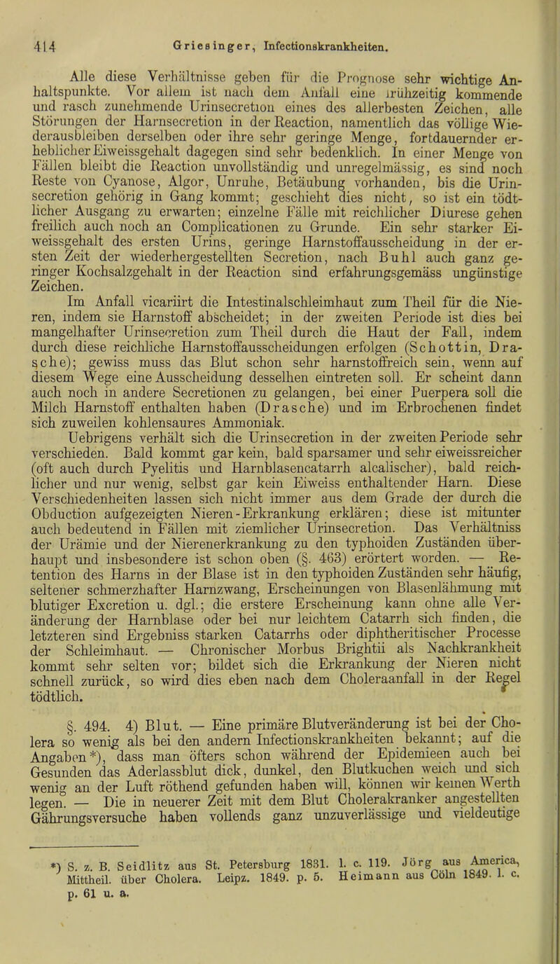 Alle diese Vei-hältnisse geben fiii- die Prognose sehr wichtige An- haltspunkte. Vor allem ist nach dem Aal'all eine jriihzeitig kommende und rasch zunehmende Uriiisecretion eines des allerbesten Zeichen, alle Störungen der Harnsecretion in derReaction, namentlich das völlige Wie- derausbleiben derselben oder ihre sehr geringe Menge, fortdauernder er- heblicher Eiweissgehalt dagegen sind sehr bedenklich. In einer Menge von Fällen bleibt die Reaction unvollständig und unregelmässig, es sind noch Reste von Cyanose, Algor, Unruhe, Betäubung vorhanden, bis die Urin- secretion gehörig in Gang kommt; geschieht dies nicht, so ist ein tödt- licher Ausgang zu erwarten; einzelne Fälle mit reichlicher Diurese gehen freilich auch noch an Complicationen zu Grunde. Ein sehr starker Ei- weissgehalt des ersten Urins, geringe Harnstoffausscheidung in der er- sten Zeit der wiederhergestellten Secretion, nach Buhl auch ganz ge- ringer Kochsalzgehalt in der Reaction sind erfahrungsgemäss ungünstige Zeichen. Im Anfall vicariirt die Intestinalschleimhaut zum Theil für die Nie- ren, indem sie Harnstoff abscheidet; in der zweiten Periode ist dies bei mangelhafter Urinsecretion zum Theil durch die Haut der FaU, indem durch diese reichliche Harnstoffausscheidungen erfolgen (Schottin, Drä- sche); gewiss muss das Blut schon sehr harnstoffreich sein, wenn auf diesem Wege eine Ausscheidung desselben eintreten soll. Er scheint dann auch noch in andere Secretionen zu gelangen, bei einer Puerpera soU die Milch Harnstoff enthalten haben (Dräsche) und im Erbrochenen findet sich zuweilen kohlensaures Ammoniak. Uebrigens verhält sich die Urinsecretion in der zweiten Periode sehr verschieden. Bald kommt gar kein, bald sparsamer und sehr eiweissreicher (oft auch durch Pyelitis und Harnblasencatarrh alcalischer), bald reich- licher und nur wenig, selbst gar kein Eiweiss enthaltender Harn. Diese Verschiedenheiten lassen sich nicht immer aus dem Grade der durch die Obducti on aufgezeigten Nieren-Erkrankung erklären; diese ist mitunter auch bedeutend in Fällen mit ziemlicher Urinsecretion. Das Verhältniss der Urämie und der Nierenerkrankung zu den typhoiden Zuständen über- haupt und insbesondere ist schon oben (§. 463) erörtert worden. —^ Re- tention des Harns in der Blase ist in den typhoiden Zuständen sehr häufig, seltener schmerzhafter Harnzwang, Erscheinungen von Blasenlähmimg mit blutiger Excretion u. dgl.; die erstere Erscheinung kann ohne alle Ver- änderung der Harnblase oder bei nur leichtem Catarrh sich finden, die letzteren sind Ergebniss starken Catarrhs oder diphtheritischer Processe der Schleimhaut. — Chronischer Morbus Brightii als Nachkrankheit kommt sehr selten vor; bildet sich die Erkrankung der Nieren nicht schnell zurück, so wird dies eben nach dem Choleraanfall in der Re^el tödtlich. §. 494. 4) Blut. — Eine primäre Blutveränderung ist bei der Cho- lera so wenijg als bei den andern Infectionskrankheiten bekannt; auf die Angaben*), dass man öfters schon während der Epidemieen auch bei Gesunden das Aderlassblut dick, dunkel, den Blutkuchen weich und sich wenig an der Luft röthend gefunden haben will, können wir keinen Werth legen. — Die in neuerer Zeit mit dem Blut Cholerakranker angestellten Gährungsversuche haben vollends ganz unzuverlässige und vieldeutige *) S. z. B. Seidlitz aus St. Petersburg 1831. 1. c. 119. Jörg aus ^erica, Mittheil, über Cholera. Leipz. 1849. p. 6. Heimann aus Cöln 1849. 1. c. p. 61 u. a.