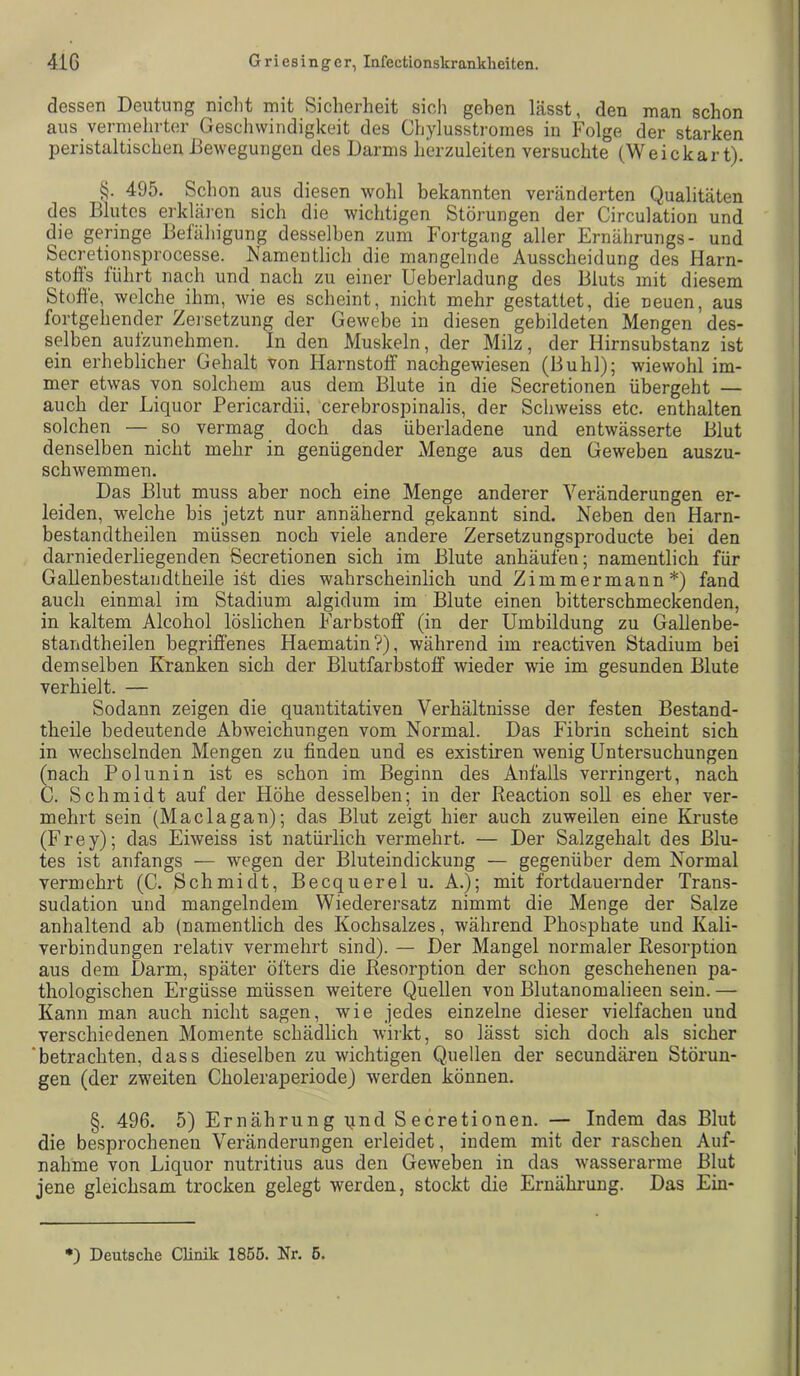 dessen Deutung nicht mit Sicherheit sich gehen lässt, den man schon aus vermehrter Geschwindigkeit des Chylusstromes in Folge der starken peristaltiscLen Bewegungen des Darms lierzuleiten versuchte (Weickar t). §. 495. Schon aus diesen wohl bekannten veränderten Qualitäten des Blutes erkläi’cn sich die wichtigen Störungen der Circulation und die geringe Befäliigung desselben zum Fortgang aller Ernährungs- und Secretionsprocesse. Namentlich die mangelnde Ausscheidung des Harn- stoös führt nach und nach zu einer Ueberladung des Bluts mit diesem Stühe, welche ihm, wie es scheint, nicht mehr gestattet, die neuen, aus fortgehender Zersetzung der Gewebe in diesen gebildeten Mengen des- selben aufzunehmen. In den Muskeln, der Milz, der Hirnsubstanz ist ein erheblicher Gehalt von Harnstoff nachgewiesen (Buhl); wiewohl im- mer etwas von solchem aus dem Blute in die Secretionen übergeht — auch der Liquor Pericardii, cerebrospinalis, der Schweiss etc. enthalten solchen — so vermag doch das überladene und entwässerte Blut denselben nicht mehr in genügender Menge aus den Geweben auszu- schwemmen. Das Blut muss aber noch eine Menge anderer Veränderungen er- leiden, welche bis jetzt nur annähernd gekannt sind. Neben den Harn- bestandtheilen müssen noch viele andere Zersetzungsproducte bei den darniederliegenden Secretionen sich im Blute anhäufen; namentlich für Gallenbestandtheile ist dies wahrscheinlich und Zimmermann*) fand auch einmal im Stadium algidum im Blute einen bitterschmeckenden, in kaltem Alcohol löslichen Farbstoff (in der Umbildung zu Gallenbe- standtheilen begriffenes Haematin?), während im reactiven Stadium bei demselben Kranken sich der Blutfarbstoff wieder wie im gesunden Blute verhielt. — Sodann zeigen die quantitativen Verhältnisse der festen Bestand- theile bedeutende Abweichungen vom Normal. Das Fibrin scheint sich in wechselnden Mengen zu finden und es existiren wenig Untersuchungen (nach Pol uni n ist es schon im Beginn des Anfalls verringert, nach C. Schmidt auf der Höhe desselben; in der Reaction soll es eher ver- mehrt sein (Maclagan); das Blut zeigt hier auch zuweilen eine Kruste (Frey); das Eiweiss ist natürlich vermehrt. — Der Salzgehalt des Blu- tes ist anfangs — wegen der Bluteindickung — gegenüber dem Normal vermehrt (C. Schmidt, Becquerel u. A.); mit fortdauernder Trans- sudation und mangelndem Wiederersatz nimmt die Menge der Salze anhaltend ab (namentlich des Kochsalzes, während Phosphate und Kali- verbindungen relativ vermehrt sind). — Der Mangel normaler Resorption aus dem Darm, später öfters die Resorption der schon geschehenen pa- thologischen Ergüsse müssen weitere Quellen von Blutanomalieen sein. — Kann man auch nicht sagen, wie jedes einzelne dieser vielfachen und verschiedenen Momente schädlich wirkt, so lässt sich doch als sicher 'betrachten, dass dieselben zu wichtigen Quellen der secundären Störun- gen (der zweiten Choleraperiode) werden können. §. 496. 5) Ernährung qnd Secretionen. — Indem das Blut die besprochenen Veränderungen erleidet, indem mit der raschen Auf- nahme von Liquor nutritius aus den Geweben in das wasserarme Blut jene gleichsam trocken gelegt werden, stockt die Ernährung. Das Ein-