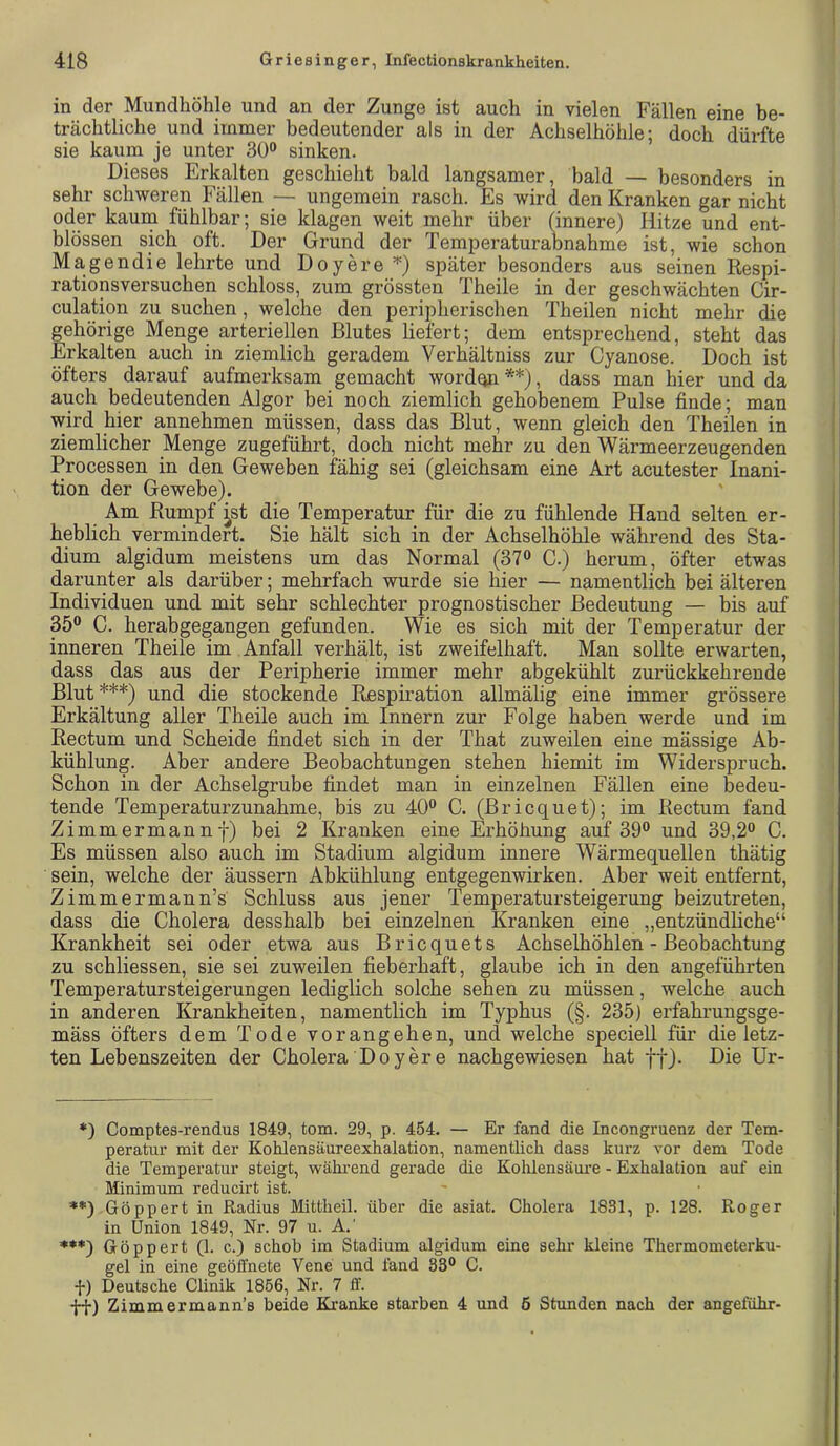 in der Mundhöhle und an der Zunge ist auch in vielen Fällen eine be- trächtliche und immer bedeutender als in der Achselhöhle; doch dürfte sie kaum je unter 30“ sinken. Dieses Erkalten geschieht bald langsamer, bald — besonders in sehr schweren Fällen — ungemein rasch. Es wird den Kranken gar nicht oder kauin fühlbar; sie klagen weit mehr über (innere) Hitze und ent- blössen sich oft. Der Grund der Temperaturabnahme ist, wie schon Magendie lehrte und Doyere später besonders aus seinen Respi- rationsversuchen schloss, zum grössten Theile in der geschwächten Cir- culation zu suchen, welche den peripherischen Theilen nicht mehr die gehörige Menge arteriellen Blutes liefert; dem entsprechend, steht das Erkalten auch in ziemlich geradem Verhältniss zur Cyanose. Doch ist öfters darauf aufmerksam gemacht worden **'), dass man hier und da auch bedeutenden Algor bei noch ziemlich gehobenem Pulse finde; man wird hier annehmen müssen, dass das Blut, wenn gleich den Theilen in ziemlicher Menge zugeführt, doch nicht mehr zu den Wärmeerzeugenden Processen in den Geweben fähig sei (gleichsam eine Art acutester Inani- tion der Gewebe). Am Rumpf ^st die Temperatur für die zu fühlende Hand selten er- heblich vermindert. Sie hält sich in der Achselhöhle während des Sta- dium algidum meistens um das Normal (37“ C.) herum, öfter etwas darunter als darüber; mehrfach wurde sie hier — namentlich bei älteren Individuen und mit sehr schlechter prognostischer Bedeutung — bis auf 35“ C. herabgegangen gefunden. Wie es sich mit der Temperatur der inneren Theile im Anfall verhält, ist zweifelhaft. Man sollte erwarten, dass das aus der Peripherie immer mehr abgekühlt zurückkehrende Blut ***) und die stockende Respiration allmälig eine immer grössere Erkältung aller Theile auch im Innern zur Folge haben werde und im Rectum und Scheide findet sich in der That zuweilen eine mässige Ab- kühlung. Aber andere Beobachtungen stehen hiemit im Widerspruch. Schon in der Achselgrube findet man in einzelnen Fällen eine bedeu- tende Temperaturzunahme, bis zu 40“ C. (Bricquet); im Rectum fand Zimmermannf) bei 2 Kranken eine Erhöhung auf 39“ und 39,2“ C. Es müssen also auch im Stadium algidum innere Wärmequellen thätig sein, welche der äussern Abkühlung entgegenwirken. Aber weit entfernt, Zimmermann’s Schluss aus jener Temperatursteigerung beizutreten, dass die Cholera desshalb bei einzelnen Kranken eine „entzündliche“ Krankheit sei oder etwa aus Bricquets Achselhöhlen - Beobachtung zu schliessen, sie sei zuweilen fieberhaft, glaube ich in den angeführten Temperatursteigerungen lediglich solche sehen zu müssen, welche auch in anderen Krankheiten, namentlich im Typhus (§. 235) erfahrungsge- mäss öfters dem Tode vorangehen, und welche speciell für die letz- ten Lebenszeiten der Cholera Doyere nachgewiesen hat ff). Die Ur- *) Comptes-rendus 1849, tom. 29, p. 454. — Er fand die Incongruenz der Tem- peratur mit der Kohlensäureexhalation, namentlich dass kurz vor dem Tode die Temperatur steigt, während gerade die Kolüensäure - Exhalation auf ein Minimum reducirt ist. ♦*) Göppert in Radius Mittheil, über die asiat. Cholera 1831, p. 128. Roger in Union 1849, Nr. 97 u. A.' **♦) Göppert (1. c.) schob im Stadium algidum eine sehr kleine Thermometerku- gel in eine geöffnete Vene und fand 83“ C. f) Deutsche Clinik 1866, Nr. 7 ff. •jq-) Zimmermann’s beide Ki’anke starben 4 und 6 Stunden nach der angeführ-