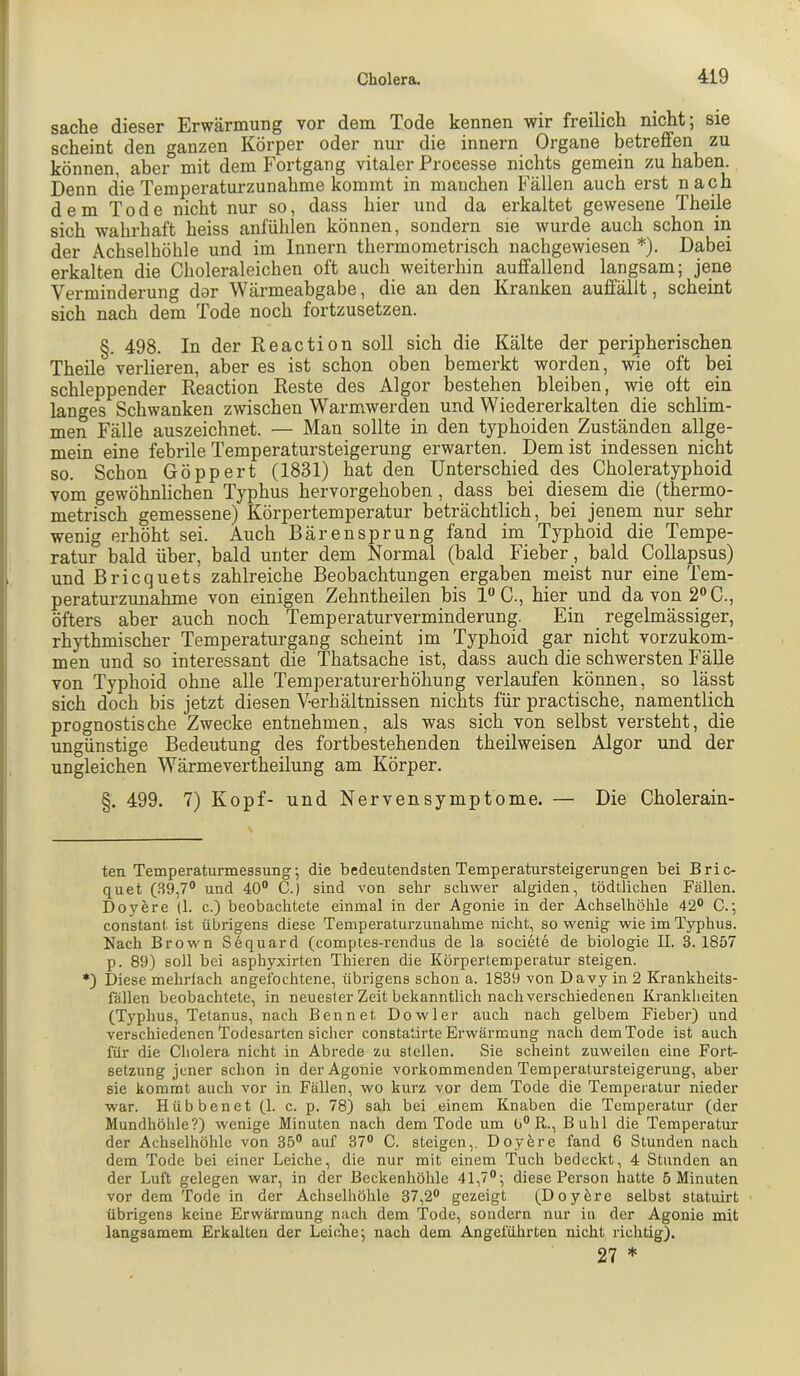 Sache dieser Erwärmung vor dem Tode kennen wir freilich nicht; sie scheint den ganzen Körper oder nur die innern Organe betreffen zu können, aber mit dem Fortgang vitaler Processe nichts gemein zu haben. Denn die Temperaturzunahme kommt in manchen Fällen auch erst nach dem Tode nicht nur so, dass hier und da erkaltet gewesene Theile sich wahrhaft heiss anfühlen können, sondern sie wurde auch schon in der Achselhöhle und im Innern thermometrisch nachgewiesen * *). Dabei erkalten die Choleraleichen oft auch weiterhin auffallend langsam; jene Verminderung dar Wärmeabgabe, die an den Kranken auffällt, scheint sich nach dem Tode noch fortzusetzen. §. 498. In der Reaction soll sich die Kälte der peripherischen Theile verlieren, aber es ist schon oben bemerkt worden, wie oft bei schleppender Reaction Reste des Algor bestehen bleiben, wie oft ein langes Schwanken zwischen Warmwerden und Wiedererkalten die schlim- men Fälle auszeichnet. — Man sollte in den typhoiden Zuständen allge- mein eine febrile Temperatursteigerung erwarten. Dem ist indessen nicht so. Schon Göppert (1831) hat den Unterschied des Choleratyphoid vom gewöhnlichen Typhus hervorgehoben , dass bei diesem die (thermo- metrisch gemessene) Körpertemperatur beträchtlich, bei jenem nur sehr wenig erhöht sei. Auch Bärensprung fand im Typhoid die Tempe- ratur bald über, bald unter dem Normal (bald Fieber, bald Collapsus) und Bricquets zahlreiche Beobachtungen ergaben meist nur eine Tem- peraturzunahme von einigen Zehntheilen bis 1“ C., hier und da von 2® C., öfters aber auch noch Temperaturverminderung. Ein regelmässiger, rhythmischer Temperaturgang scheint im Typhoid gar nicht vorzukom- men und so interessant die Thatsache ist, dass auch die schwersten Fälle von Typhoid ohne alle Temperaturerhöhung verlaufen können, so lässt sich doch bis jetzt diesen Verhältnissen nichts für practische, namentlich prognostische Zwecke entnehmen, als was sich von selbst versteht, die ungünstige Bedeutung des fortbestehenden theilweisen Algor und der ungleichen Wärmevertheilung am Körper. §. 499. 7) Kopf- und Nerven Symptome. — Die Cholerain- ten Temperaturmessung; die bedeutendsten Temperatursteigerungen bei Bric- quet (.S9,7° und 40“ C.) sind von sehr schwer algiden, tödtlichen Fällen. Doyere (1. c.) beobachtete einmal in der Agonie in der Achselhöhle 42“ C.; constant ist übrigens diese Temperaturzunahme nicht, so wenig wie im Typhus. Nach Brown Sequard (comptes-rendus de la societe de biologie II. 3.1857 p. 89) soll bei asphyxirten Thieren die Körpertemperatur steigen. *) Diese mehrfach angefochtene, übrigens schon a. 1839 von Davy in 2 Krankheits- fällen beobachtete, in neuester Zeit bekanntlich nach verschiedenen Krankheiten (Typhus, Tetanus, nach Bennet Dowler auch nach gelbem Fieber) und verschiedenen Todesarten sicher constatirte Erwärmung nach dem Tode ist auch für die Cholera nicht in Abrede zu stellen. Sie scheint zuweilen eine Fort- setzung jener schon in der Agonie vorkommenden Temperatursteigerung, aber sie kommt auch vor in Fällen, wo kurz vor dem Tode die Temperatur nieder war. Hübbenet fl. c. p. 78) sah bei einem Knaben die Temperatur (der Mundhöhle?) wenige Minuten nach dem Tode um b°R., Buhl die Temperatur der Achselhöhle von 35“ auf 37“ C. steigen,. Doyere fand 6 Stunden nach dem Tode bei einer Leiche, die nur mit einem Tuch bedeckt, 4 Stunden an der Luft gelegen war, in der Beckenhöhle 41,7“; diese Person hatte 5 Minuten vor dem Tode in der Achselhöhle 37,2“ gezeigt (Doyfere selbst statuirt übrigens keine Erwärmung nach dem Tode, sondern nur in der Agonie mit langsamem Erkalten der Leiche; nach dem Angeführten nicht richtig). 27 * 1