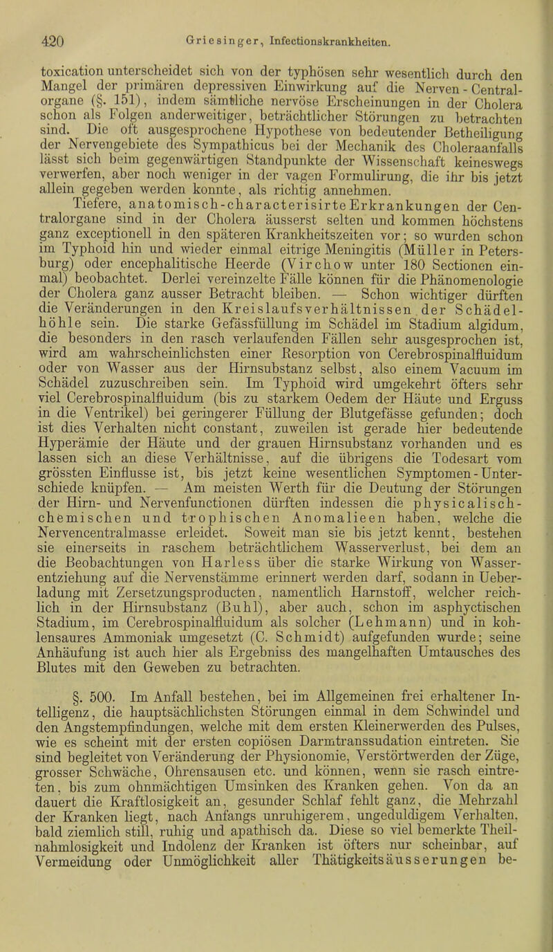 toxication untersclieidet sich von der typhösen sehr wesentlich durch den Mangel der primären depressiven Einwirkung auf die Nerven - Central- organe (§. 151), indem sämtliche nervöse Erscheinungen in der Cholera schon als Folgen anderweitiger, beträchtlicher Störungen zu betrachten sind. Die oft ausgesprochene Hypothese von bedeutender Betheiligung der Nervengebiete des Sympathicus bei der Mechanik des Choleraanfalls lässt sich beim gegenwärtigen Standpunkte der Wissenschaft keineswegs verwerfen, aber noch weniger in der vagen Formulirung, die ihr bis jetzt allein gegeben werden konnte, als richtig annehmen. Tiefere, anatomisch-characterisirteErkrankungen der Cen- tralorgane sind in der Cholera äusserst selten und kommen höchstens ganz exceptionell in den späteren Krankheitszeiten vor; so wurden schon im Typhoid hin und wieder einmal eitrige Meningitis (Müller in Peters- burg) oder encephalitische Heerde (Virchow unter 180 Sectionen ein- mal) beobachtet. Derlei vereinzelte Fälle können für die Phänomenologie der Cholera ganz ausser Betracht bleiben. — Schon wichtiger dürften die Veränderungen in den Kreislaufsverhältnissen der Schädel- höhle sein. Die starke Gefässfüllung im Schädel im Stadium algidum, die besonders in den rasch verlaufenden Fällen sehr ausgesprochen ist, wird am wahrscheinlichsten einer Resorption von Cerebrospinalfluidum oder von Wasser aus der Hirnsubstanz selbst, also einem Vacuum im Schädel zuzuschreiben sein. Im Typhoid wird umgekehrt öfters sehr viel Cerebrospinalfluidum (bis zu starkem Oedem der Häute und Erguss in die Ventrikel) bei geringerer Füllung der Blutgefässe gefunden; doch ist dies Verhalten nicht constant, zuweilen ist gerade hier bedeutende Hyperämie der Häute und der grauen Hirnsubstanz vorhanden und es lassen sich an diese Verhältnisse, auf die übrigens die Todesart vom grössten Einflüsse ist, bis jetzt keine wesentlichen Symptomen - Unter- schiede knüpfen. — Am meisten Werth für die Deutung der Störungen der Hirn- und Nervenfunctionen dürften indessen die physicalisch- chemischen und trophischen Anomalieen haben, welche die Nervencentralmasse erleidet. Soweit man sie bis jetzt kennt, bestehen sie einerseits in raschem beträchtlichem Wasserverlust, bei dem an die Beobachtungen von Harless über die starke Wirkung von Wasser- entziehung auf die Nervenstämme erinnert werden darf, sodann in Ueber- ladung mit Zersetzungsproducten, namentlich Harnstoff, welcher reich- lich in der Hirnsubstanz (Buhl), aber auch, schon im asphyctischen Stadium, im Cerebrospinalfluidum als solcher (Lehmann) und in koh- lensaures Ammoniak umgesetzt (C. Schmidt) aufgefunden wurde; seine Anhäufung ist auch hier als Ergebniss des mangelhaften Umtausches des Blutes mit den Geweben zu betrachten. §. 500. Im Anfall bestehen, bei im Allgemeinen frei erhaltener In- telligenz, die hauptsächlichsten Störungen einmal in dem Schwindel und den Angstempfindungen, welche mit dem ersten Kleinerwerden des Pulses, wie es scheint mit der ersten copiösen Darmtranssudation ein treten. Sie sind begleitet von Veränderung der Physionomie, Verstörtwerden der Züge, grosser Schwäche, Ohrensausen etc. und können, wenn sie rasch eintre- ten, bis zum ohnmächtigen Umsinken des Kranken gehen. Von da an dauert die Kraftlosigkeit an, gesunder Schlaf fehlt ganz, die Mehrzahl der Kranken liegt, nach Anfangs unruhigerem, ungeduldigem Verhalten, bald ziemlich still, ruhig und apathisch da. Diese so viel bemerkte Theil- nahmlosigkeit und Indolenz der Kranken ist öfters nur scheinbar, auf Vermeidung oder Unmöglichkeit aller Thätigkeitsäusserungen be-