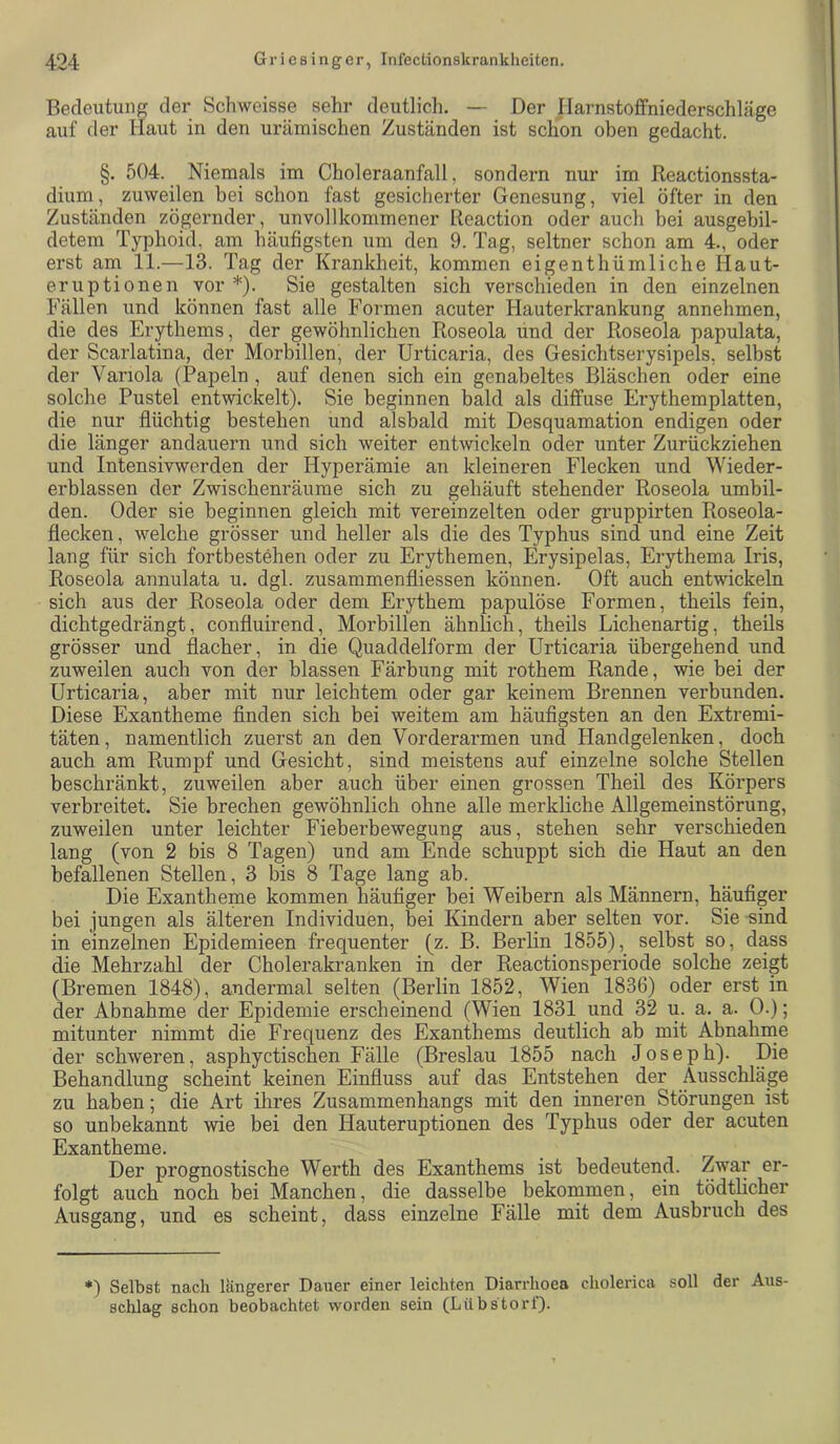 Beclexxtuiig der Schweisse sehr deutlicli. — Der Ilarnstoffniederschläge auf der Haut in den urämischen Zuständen ist schon oben gedacht. §. 504. Niemals im Choleraanfall, sondern nur im Reactionssta- dium, zuweilen bei schon fast gesicherter Genesung, viel öfter in den Zuständen zögernder, unvollkommener Reaction oder auch bei ausgebil- detem Typhoid, am häufigsten um den 9. Tag, seltner schon am 4., oder erst am 11.—13. Tag der Krankheit, kommen eigenthümliche Haut- eruptionen vor *). Sie gestalten sich verschieden in den einzelnen Fällen und können fast alle Formen acuter Hauterkrankung annehmen, die des Erythems, der gewöhnlichen Roseola und der Roseola papulata, der Scarlatina, der Morbillen, der Urticaria, des Gesichtserysipels, selbst der Variola (Papeln, auf denen sich ein genabeltes Bläschen oder eine solche Pustel entwickelt). Sie beginnen bald als diffuse Erythemplatten, die nur flüchtig bestehen und alsbald mit Desquamation endigen oder die länger andauern und sich weiter entwickeln oder unter Zurückziehen und Intensivwerden der Hyperämie an kleineren Flecken und Wieder- erblassen der Zwischenräume sich zu gehäuft stehender Roseola umbil- den. Oder sie beginnen gleich mit vereinzelten oder gruppirten Roseola- flecken, welche grösser und heller als die des Typhus sind und eine Zeit lang für sich fortbestehen oder zu Erythemen, Erysipelas, Erythema Iris, Roseola annulata u. dgl. zusammenfliessen können. Oft auch entwickeln sich aus der Roseola oder dem Erythem papulöse Formen, theils fein, dichtgedrängt, confluirend, Morbillen ähnlich, theils Lichenartig, theils grösser und flacher, in die Quaddelform der Urticaria übergehend und zuweilen auch von der blassen Färbung mit rothem Rande, wie bei der Urticaria, aber mit nur leichtem oder gar keinem Brennen verbunden. Diese Exantheme finden sich bei weitem am häufigsten an den Extremi- täten, namentlich zuerst an den Vorderarmen und Handgelenken, doch auch am Rumpf und Gesicht, sind meistens auf einzelne solche Stellen beschränkt, zuweilen aber auch über einen grossen Theil des Körpers verbreitet. Sie brechen gewöhnlich ohne alle merkliche Allgemeinstörung, zuweilen unter leichter Fieberbewegung aus, stehen sehr verschieden lang (von 2 bis 8 Tagen) und am Ende schuppt sich die Haut an den befallenen Stellen, 3 bis 8 Tage lang ab. Die Exantheme kommen häufiger bei Weibern als Männern, häufiger bei jungen als älteren Individuen, bei Kindern aber selten vor. Sie sind in einzelnen Epidemieen frequenter (z. B. Berlin 1855), selbst so, dass die Mehrzahl der Cholerakranken in der Reactionsperiode solche zeigt (Bremen 1848), andermal selten (Berlin 1852, Wien 1836) oder erst in der Abnahme der Epidemie erscheinend (Wien 1831 und 32 u. a. a. 0.); mitunter nimmt die Frequenz des Exanthems deutlich ab mit Abnahme der schweren, asphyctischen Fälle (Breslau 1855 nach Joseph). Die Behandlung scheint keinen Einfluss auf das Entstehen der Ausschläge zu haben; die Art ihres Zusammenhangs mit den inneren Störungen ist so unbekannt wie bei den Hauteruptionen des Typhus oder der acuten Exantheme. Der prognostische Werth des Exanthems ist bedeutend. Zwar er- folgt auch noch bei Manchen, die dasselbe bekommen, ein tödtlicher Ausgang, und es scheint, dass einzelne Fälle mit dem Ausbruch des *) Selbst nach längerer Dauer einer leichten Diarrhoen cholerica soll der Aus- schlag schon beobachtet worden sein (Lilbstört).