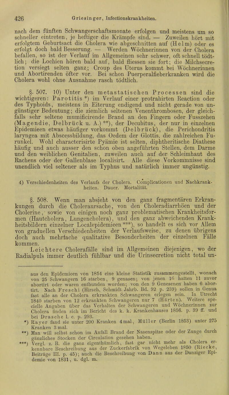 nach dem fünften Schwangerschaftsmonate erfolgen und meistens um so schneller eintreten, je heftiger die Krcämpfe sind. — Zuweilen hört mit erfolgtem Geburtsact die Cholera wie abgeschnitten auf (Helm) oder es erfolgt doch bald Besserung, — Werden Wöchnerinnen von der Cholera befallen, so ist der Verlauf im Allgemeinen sehr schwer, oft schnell tödt- lich; die Lochien hören bald auf, bald fiiessen sie fort; die Milchsecre- tion versiegt selten ganz ; Croup des Uterus kommt bei Wöchnerinnen und Abortirenden öfter vor. Bei schon Puerperalfieberkranken wird die Cholera wohl ohne Ausnahme rasch tödtlich. §. 507. 10) Unter den metastatischen Processen sind die wichtigeren: Parotitis* *) im Verlauf einer protrahirten Reaction oder des Typhoids, meistens in Eiterung endigend und nicht gerade von un- günstiger Bedeutung; die ziemlich seltenen Venenthrombosen, der gleich- falls sehr seltene mumificirende Brand an den Fingern oder Fusszehen (Magendie, Delbrück u. A.) **), der Decubitus, der nur in einzelnen Epidemieen etwas häufiger vorkommt (Delbrück), die Perichondritis laryngea mit Abscessbildung, das Oedem der Glottis, die zahlreichen Fu- runkel. Wohl characterisirte Pyämie ist selten, diphtheritische Diathese häufig und auch ausser den schon oben angeführten Stellen, dem Darme und den weiblichen Genitalien, zuweilen auch auf der Schleimhaut des Rachens oder der Gallenblase localisirt. Alle diese Vorkommnisse sind unendlich viel seltener als im Typhus und natürlich immer ungünstig. 4) Verschiedenheiten des Verlaufs der Cholera. Co'mplicationen und Nachkrank- heiten. Dauer. Mortalität. §. 508. Wenn man absieht von den ganz fragmentären Erkran- kungen durch die Choleraursache, von den Choleradiarrhöen und der Cholerine, sowie von einigen noch ganz problematischen Krankheitsfor- men (Hautcholera, Lungencholera), und den ganz abweichenden Krank- heitsbildern einzelner Localepidemieen ***), so handelt es sich vor Allem von graduellen Verschiedenheiten der Verlaufsweise, zu denen übrigens doch auch mehrfache qualitative Besonderheiten der einzelnen Fälle kommen. Leichtere Cholerafälle sind im Allgemeinen diejenigen, wo der Radialpuls immer deutlich fühlbar und die Urinsecretion nicht total un- aus den Epidemieen von 1854 eine kleine Statistik zusammengestellt, wonach von 25 Schwängern 16 starben, 9 genasen; von jenen 16 hatten 11 zuvor abortirt oder waren entbunden worden; von den 9 Genesenen haben 6 abor- tirt. Nach Freschi CHirsch, Schmidt Jalirb. Bd. 92 p. 239) sollen in Genua fast alle an der Cholera erkrankten Schwangeren erlegen sein. In Utrecht 1840 starben von 12 erkrankten Schwangeren nur 7 (Härten). Weitere spe- cielle Angaben über das Verhalten der Schwangeren und Wöchnerinnen zur Cholera finden sich im Bericht des k. Ic. Krankenhauses 1856. p. 39 ff. und bei Dräsche 1. c. p. 293. *) Rayer fand sie unter 200 Kranken 4mal, Müller (Berlin 1853) unter 275 Kranken 3 mal. **) Man will selbst schon im Anfall Brand der Nasenspitze oder der Zunge durch gänzliches Stocken der Circulation gesehen haben. ♦♦*) Vergl. z. B. die ganz eigenlhümlich, fast gar nicht mehr als Cholera er- kennbare Beschreibung aus der Zuckerfabrik von Wegeleben 1850 (Riecke, Beiträge III. p. 45); auch die Beschreibung von Dann aus der Danziger Epi- demie von 1831, u. dgl. m.