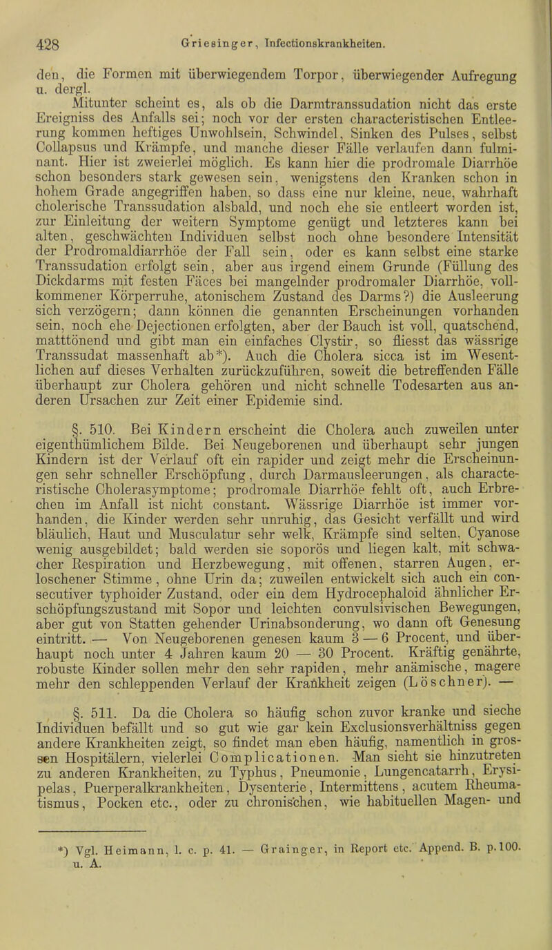 den, die Formen mit überwiegendem Torpor, überwiegender Aufregung u. dergl. Mitunter scheint es, als ob die Darmtranssudation nicht das erste Ereigniss des Anfalls sei; noch vor der ersten characteristischen Entlee- rung kommen heftiges Unwohlsein, Schwindel, Sinken des Pulses, seihst Collapsus und Krämpfe, und manche dieser Fälle verlaufen dann fulmi- nant. hlier ist zweierlei möglich. Es kann hier die prodromale Diarrhöe schon besonders stark gewesen sein, wenigstens den Kranken schon in hohem Grade angegriffen haben, so dass eine nur kleine, neue, wahrhaft cholerische Transsudation alsbald, und noch ehe sie entleert worden ist, zur Einleitung der weitern Symptome genügt und letzteres kann bei alten, geschwächten Individuen selbst noch ohne besondere Intensität der Prodromaldiarrhöe der Fall sein, oder es kann selbst eine starke Transsudation erfolgt sein, aber aus irgend einem Grunde (Füllung des Dickdarms mit festen Fäces bei mangelnder prodromaler Diarrhöe, voll- kommener Körperruhe, atonischem Zustand des Darms?) die Ausleerung sich verzögern; dann können die genannten Erscheinungen vorhanden sein, noch ehe Dejectionen erfolgten, aber der Bauch ist voll, quatschend, matttönend und gibt man ein einfaches Clystir, so fliesst das wässrige Transsudat massenhaft ab*). Auch die Cholera sicca ist im Wesent- lichen auf dieses Verhalten zurückzuführen, soweit die betreffenden Fälle überhaupt zur Cholera gehören und nicht schnelle Todesarten aus an- deren Ursachen zur Zeit einer Epidemie sind. §. 510. Bei Kindern erscheint die Cholera auch zuweilen unter eigenthümlichem Bilde. Bei Neugeborenen und überhaupt sehr jungen Kindern ist der Verlauf oft ein rapider und zeigt mehr die Erscheinun- gen sehr schneller Erschöpfung, durch Darmausleerungen, als characte- ristische Cholerasymptome; prodromale Diarrhöe fehlt oft, auch Erbre- chen im Anfall ist nicht constant. Wässrige Diarrhöe ist immer vor- handen, die Kinder werden sehr unruhig, das Gesicht verfällt und wird bläulich. Haut und Musculatur sehr welk, Krämpfe sind selten,_ Cyanose wenig ausgebildet; bald werden sie soporös und liegen kalt, mit schwa- cher Kespiration und Herzbewegung, mit offenen, starren Augen, er- loschener Stimme , ohne Urin da; zuweilen entwickelt sich auch ein con- secutiver typhoider Zustand, oder ein dem Hydrocephaloid ähnlicher Er- schöpfungszustand mit Sopor und leichten convulsivischen Bewegungen, aber gut von Statten gehender Urinabsonderung, wo dann oft Genesung eintritt. — Von Neugeborenen genesen kaum 3 — 6 Procent, und über- haupt noch unter 4 Jahren kaum 20 — 30 Procent. Kräftig genährte, robuste Kinder sollen mehr den sehr rapiden, mehr anämische, magere mehr den schleppenden Verlauf der Krankheit zeigen (Lösebner). — §. 511. Da die Cholera so häufig schon zuvor kranke und sieche Individuen befällt und so gut wie gar kein Exclusionsverhältniss gegen andere Krankheiten zeigt, so findet man eben häufig, namentlich in gros- sen Hospitälern, vielerlei Complicationen. Man sieht sie hinzutreten zu anderen Krankheiten, zu Typhus, Pneumonie, Lungencatarrh, Erysi- pelas, Puerperalkrankheiten, Dysenterie, Intermittens, acutem Rheuma- tismus, Pocken etc., oder zu chronischen, wie habituellen Magen- und *) Vgl. Heimann, 1. c. p. 41. — Grainger, in Report etc. Append. B. p.lOO. u. A.