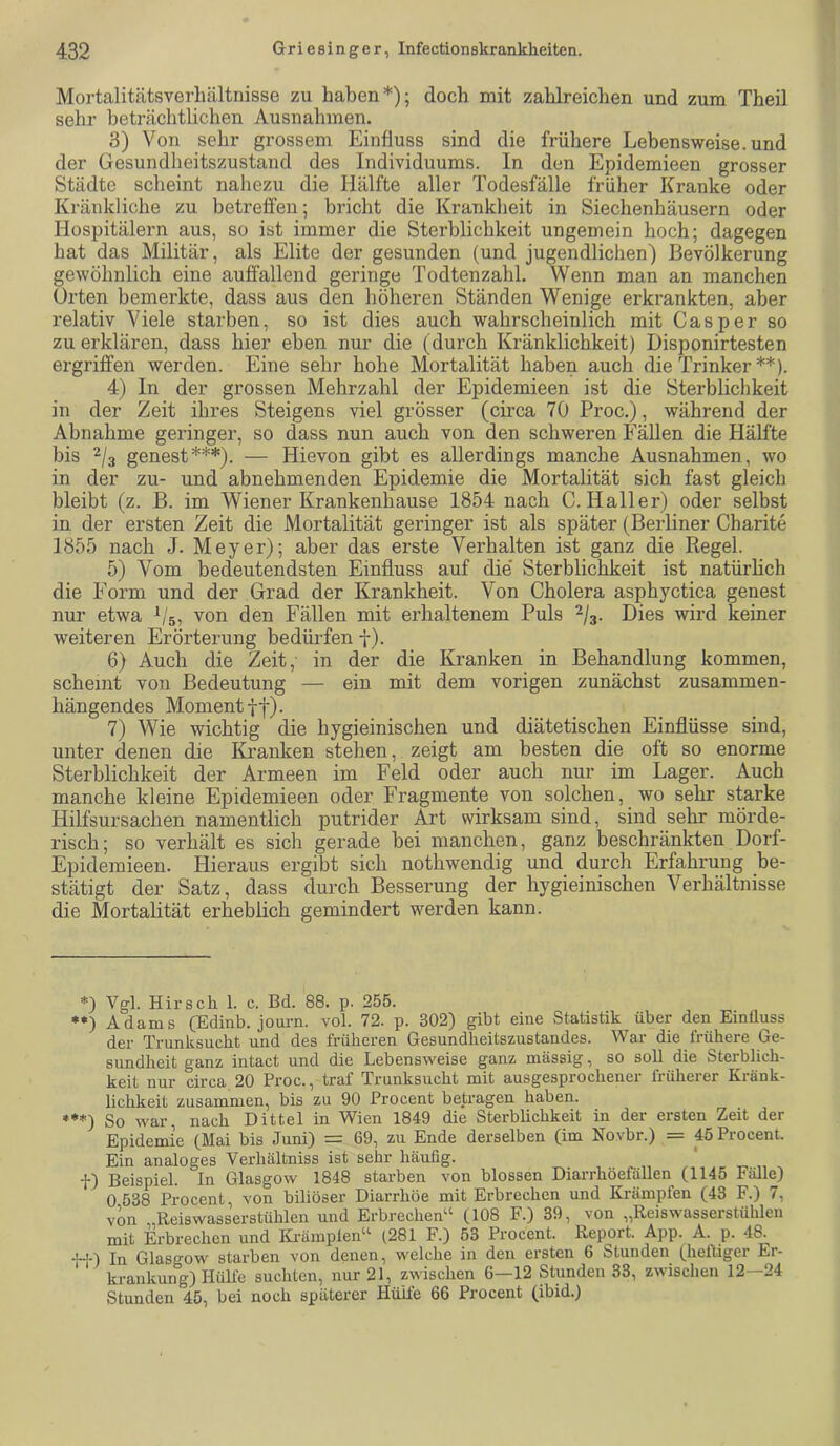 Mortalitätsverliältnisse zu haben*); doch mit zahlreichen und zum Theil sehr beträchtlichen Ausnahmen. 3) Von sehr grossem Einfluss sind die frühere Lebensweise, und der Gesundheitszustand des Individuums, ln den Epidemieen grosser Städte scheint nahezu die Hälfte aller Todesfälle früher Kranke oder Kränkliche zu betreffen; bricht die Krankheit in Siechenhäusern oder Hospitälern aus, so ist immer die Sterblichkeit ungemein hoch; dagegen hat das Militär, als Elite der gesunden (und jugendlichen) Bevölkerung gewöhnlich eine auffallend geringe Todtenzahl. Wenn man an manchen Orten bemerkte, dass aus den höheren Ständen Wenige erkrankten, aber relativ Viele starben, so ist dies auch wahrscheinlich mit Casper so zu erklären, dass hier eben nur die (durch Kränklichkeit) Disponirtesten ergriffen werden. Eine sehr hohe Mortalität haben auch die Trinker **). 4) In der grossen Mehrzahl der Epidemieen ist die Sterblichkeit in der Zeit ihres Steigens viel grösser (circa 70 Proc.), während der Abnahme geringer, so dass nun auch von den schweren Fällen die Hälfte bis 2^3 genest***). — Hievon gibt es allerdings manche Ausnahmen, wo in der zu- und abnehmenden Epidemie die Mortalität sich fast gleich bleibt (z. B. im Wiener Krankenhause 1854 nach C. Haller) oder selbst in der ersten Zeit die Mortalität geringer ist als später (Berliner Charite 1855 nach J. Meyer); aber das erste Verhalten ist ganz die Regel. 5) Vom bedeutendsten Einfluss auf die’ Sterblichkeit ist natürlich die Form und der Grad der Krankheit. Von Cholera asphyctica genest nur etwa b's, von den Fällen mit erhaltenem Puls 2/3. Dies wird keiner weiteren Erörterung bedürfen f). 6) Auch die Zeit, in der die Kranken in Behandlung kommen, scheint von Bedeutung — ein mit dem vorigen zunächst zusammen- hängendes Moment tf). 7) Wie wichtig die hygieinischen und diätetischen Einflüsse sind, unter denen die Kranken stehen, zeigt am besten die oft so enorme Sterblichkeit der Armeen im Feld oder auch nur im Lager. Auch manche kleine Epidemieen oder Fragmente von solchen, wo sehr starke Hilfsursachen namentlich putrider Art wirksam sind, sind sehr mörde- risch; so verhält es sich gerade bei manche, ganz beschränkten Dorf- Epidemieen. Hieraus ergibt sich nothwendig und durch Erfahrung be- stätigt der Satz, dass durch Besserung der hygieinischen Verhältnisse die Mortalität erheblich gemindert werden kann. *) Vgl. Hirsch 1. c. Bd. 88. p. 255. Adams (Edinb. jouim. vol. 72. p. 302) gibt eine Statistik über den EinÜuss der Trunksucht und des früheren Gesundheitszustandes. War die frühere Ge- sundheit ganz intact und die Lebensweise ganz massig, so soll die Sterblich- keit nur circa 20 Proc., traf Ti*unksucht mit ausgesprochenei liüheier Eiänk- lichkeit zusammen, bis zu 90 Procent betragen haben. ♦**) So war, nach Dittel in Wien 1849 die Sterblichkeit in der ersten Zeit der Epidemie (Mai bis Juni) = 69, zn Ende derselben (im Novbr.) = 45 Procenl. Ein analoges Verhältniss ist sehr häufig. f) Beispiel. In Glasgow 1848 starben von blossen Diarrhöefällen (1145 Fälle) 0 538 Procent, von biliöser Diarrhöe mit Erbrechen und Krämpfen (43 F.) 7, von Reiswasserstühlen und Erbrechen“ (108 F.) 39, von „Reiswasserstühlen mit Erbrechen und Ki-ämplen“ (281 F.) 53 Procent. Report. App. A. p. 48. il-) In Glasgow starben von denen, welche in den ersten 6 Stunden (heftiger Er- krankung) Hübe suchten, nur 21, zwischen 6—12 Stunden 33, zwischen 12—24 Stunden 45, bei noch späterer Hülle 66 Procent (ibid.)