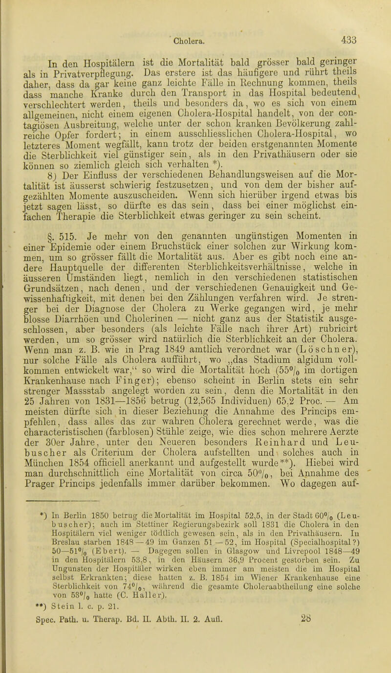 In den Hospitälern ist die Mortalität bald grösser bald geringer als in PrivatverpÜegung. Das erstere ist das häufigere und rührt theils daher, dass da gar keine ganz leichte Fälle in Rechnung kommen, theils dass manche Kranke durch den Transport in das Hospital bedeutend, verschlechtert werden, theils und besonders da, wo es sich von einem allgemeinen, nicht einem eigenen Cholera-Hospital handelt, von der con- tagiösen Ausbreitung, welche unter der schon kranken Bevölkerung zahl- reiche Opfer fordert; in einem ausschliesslichen Cholera-Hospital, wo letzteres Moment wegfällt, kann trotz der beiden erstgenannten Momente die Sterblichkeit viel günstiger sein, als in den Privathäusern oder sie können so ziemlich gleich sich verhalten * *•)). 8j Der Einfluss der verschiedenen ßehandlungsweisen auf die Mor- talität ist äusserst schwierig festzusetzen, und von dem der bisher auf- gezählten Momente auszuscTieiden. Wenn sich hierüber irgend etwas bis jetzt sagen lässt, so dürfte es das sein, dass bei einer möglichst ein- fachen Therapie die Sterblichkeit etwas geringer zu sein scheint. §.515. Je mehr von den genannten ungünstigen Momenten in einer Epidemie oder einem Bruchstück einer solchen zur Wirkung kom- men, um so grösser fällt die Mortalität aus. Aber es gibt noch eine an- dere Hauptquelle der differenten Sterblichkeitsverhältnisse, welche in äusseren Umständen liegt, nemlich in den verschiedenen statistischen Grundsätzen, nach denen, und der verschiedenen Genauigkeit und Ge- wissenhaftigkeit, mit denen bei den Zählungen verfahren wird. Je stren- ger bei der Diagnose der Cholera zu Werke gegangen wird, je mehr blosse Diarrhöen und Cholerinen — nicht ganz aus der Statistik ausge- schlossen, aber besonders (als leichte Fälle nach ihrer Art) rubricirt werden, um so grösser wird natürlich die Sterblichkeit an der Cholera. Wenn man z. B. wie in Prag 1849 amtlich verordnet war (Lö sehn er), nur solche Fälle als Cholera aufführt, wo „das Stadium algidum voll- kommen entwickelt war,“ so wird die Mortalität hoch (55®/o im dortigen Krankenhause nach Finger); ebenso scheint in Berlin stets ein sehr strenger Massstab angelegt worden zu sein, denn die Mortalität in den 25 Jahren von 1831—1856 betrug (12,565 Individuen) 65.2 Proc. — Am meisten dürfte sich in dieser Beziehung die Annahme des Princips em- pfehlen , dass alles das zur wahren Cholera gerechnet werde, was die characteristischen (farblosen) Stühle zeige, wie dies schon mehrere Aerzte der 30er Jahre, unter den Neueren besonders Reinhard und Leu- buscher als Cz'iterium der Cholera aufstellten und solches auch in München 1854 officiell anerkannt und aufgestellt wurde ^*). Hiebei wird man durchschnittlich eine Mortalität von circa 50'Vo, bei Annahme des Prager Princips jedenfalls immer darüber bekommen. Wo dagegen auf- *) ln Berlin 1850 betrug die Mortalität im Hospital 52,5, in der Stadt GO°io (Leu- b US eher); auch im Stettiner Regierungsbezirk soll 1831 die Cholera in den Hospitälern -viel weniger tödtlich gewesen sein, als in den Privathäusern. In Breslau starben 1848 — 49 im Ganzen 51—52, im Hospital (Specialhospital?) 50—61®/o (Ebert). — Dagegen sollen in Glasgow und Livrepool 1848—49 in den Hospitälern 53,8, in den Häusern 36,9 Procent gestorben sein. Zu Ungunsten der Hospitäler wirken eben immer am meisten die im Hospital selbst Erkrankten; diese hatten z. B. 1854 im Wiener Krankenhause eine Sterblichkeit von 74®/o, während die gesamte Choleraabtheilung eine solche von 530/0 hatte (C. Haller). *•) Stein 1. c. p. 21. Spec. Path. u. Therap. Bd. U. Ablh. 11. 2. Aull. 28