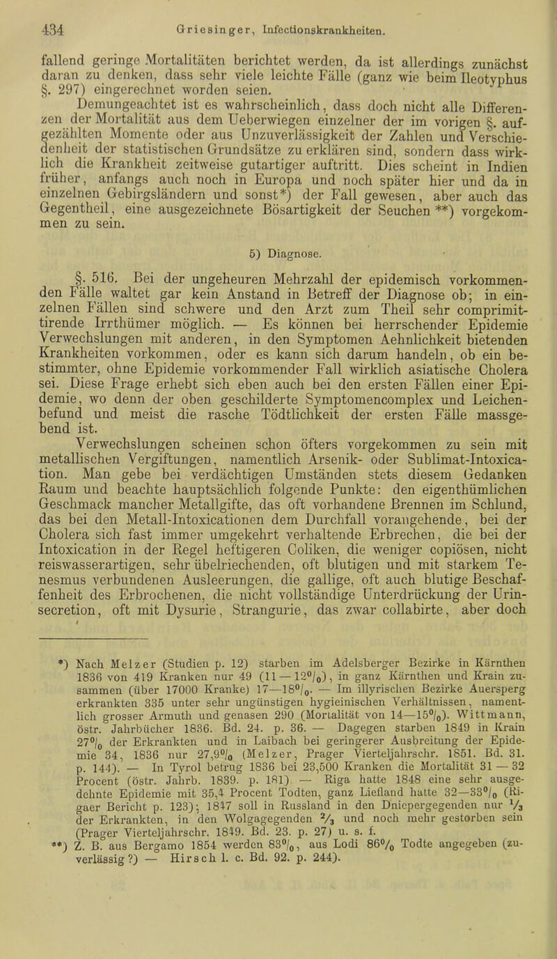 fallend geringe Mortalitäten berichtet werden, da ist allerdings zunächst daran zu denken, dass sehr viele leichte Fälle (ganz wie beim Ileotyphus §. 297) eingerechnet worden seien. Demungeachtet ist es wahrscheinlich, dass doch nicht alle Differen- zen der Mortalität aus dem Ueberwiegen einzelner der im vorigen §. auf- gezählten Momente oder aus Unzuverlässigkeit der Zahlen und Verschie- denheit der statistischen Grundsätze zu erklären sind, sondern dass wirk- lich die Krankheit zeitweise gutartiger auftritt. Dies scheint in Indien früher, anfangs auch noch in Europa und noch später hier und da in einzelnen Gebirgsländern und sonst*) der Fall gewesen, aber auch das Gegentheil, eine ausgezeichnete Bösartigkeit der Seuchen **) vorgekom- men zu sein. 5) Diagnose. §. 516. Bei der ungeheuren Mehrzahl der epidemisch vorkommen- den Fälle waltet gar kein Anstand in Betreff der Diagnose ob; in ein- zelnen Fällen sind schwere und den Arzt zum Theil sehr comprimit- tirende Irrthämer möglich. — Es können bei herrschender Epidemie Verwechslungen mit anderen, in den Symptomen Aehnlichkeit bietenden Krankheiten verkommen, oder es kann sich darum handeln, ob ein be- stimmter, ohne Epidemie vorkommender Fall wirklich asiatische Cholera sei. Diese Frage erhebt sich eben auch bei den ersten Fällen einer Epi- demie, wo denn der oben geschilderte Symptomencomplex und Leichen- befund und meist die rasche Tödtlichkeit der ersten Fälle massge- bend ist. Verwechslungen scheinen schon öfters vorgekommen zu sein mit metallischen Vergiftungen, namentlich Arsenik- oder Sublimat-Intoxica- tion. Man gebe bei verdächtigen Umständen stets diesem Gedanken Raum und beachte hauptsächlich folgende Punkte: den eigenthümlichen Geschmack mancher Metallgifte, das oft vorhandene Brennen im Schlund, das bei den Metall-Intoxicationen dem Durchfall vorangehende, bei der Cholera sich fast immer umgekehrt verhaltende Erbrechen, die bei der Intoxication in der Regel heftigeren Coliken, die weniger copiösen, nicht reiswasserartigen, sehr übelriechenden, oft blutigen und mit starkem Te- nesmus verbundenen Ausleerungen, die gallige, oft auch blutige Beschaf- fenheit des Erbrochenen, die nicht vollständige Unterdrückung der Urin- secretion, oft mit Dysurie, Strangurie, das zwar collabirte, aber doch *) Nach Melzer (Studien p. 12) stai-ben im Adelsberger Bezirke in Kärnthen 1836 von 419 Kranken nur 49 (11 —120/o), in ganz Kärnthen und Krain zu- sammen (über 17000 Kranke) 17—18°/o- — Im illyrischen Bezirke Auersperg erkrankten 335 unter sein’ ungünstigen hygieinischen Verhältnissen, nament- lich grosser Armuth und genasen 290 (Monalität von 14—15®/o). Wittmann, östr. Jahrbücher 1836. Bd. 24. p. 36. — Dagegen starben 1849 in Krain 27°/o der Erkrankten und in Laibach bei geringerer Ausbreitung der Epide- mie 34, 1836 nur 27,9®/o (Melzer, Prager Vierteljahrschr. 1851. Bd. 31. p. 144). — In Tyrol betrug 1836 bei 23,500 Kranken die Mortalität 31 — 32 Procent (östr. Jahrb. 1839. p. 181). — Riga hatte 1848 eine sehr ausge- dehnte Epidemie mit 35,4 Procent Todten, ganz Liefland hatte 32—33°/o (Ri- gaer Bericht p. 123); 1847 soll in Russland in den Dniepergegenden nur V3 der Erkrankten, in den Wolgagegenden V3 und noch mehr gestorben sein (Prager Vierteljahrschr. 1849. Bd. 23. p. 27) u. s. f. ♦•) Z. B. aus Bergamo 1854 werden 83“/o, aus Lodi 86®/o Todte angegeben (zu- verlässig?) — Hirsch 1. c. Bd. 92. p. 244).