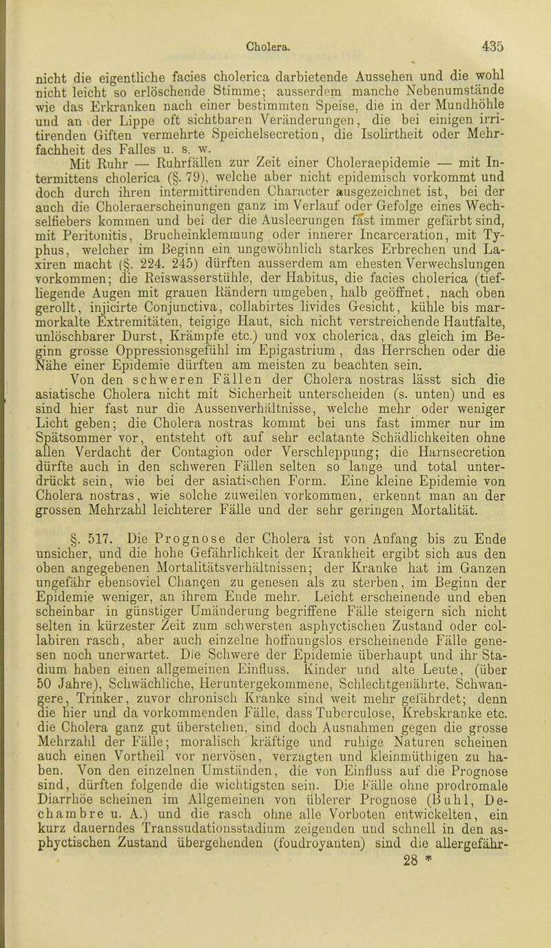 nicht die eigentliche facies cholerica darhietende Aussehen und die wohl nicht leicht so erlöschende Stimme; ausserdem manche Nebenumstände wie das Erkranken nach einer bestimmten Speise, die in der Mundhöhle und an der Lippe oft sichtbaren Veränderungen, die bei einigen irri- tirenden Giften vermehrte Speichelsecretion, die Isolirtheit oder Mehr- fachheit des Falles u. s. w. Mit Ruhr — Ruhrfällen zur Zeit einer Choleraepidemie — mit In- termittens cholerica (§. 79), welche aber nicht epidemisch vorkommt und doch durch ihren intermittirenden Character ausgezeichnet ist, bei der auch die Choleraerscheinungen ganz im Verlauf oder Gefolge eines Wech- selfiebers kommen und bei der die Ausleerungen fast immer gefärbt sind, mit Peritonitis, Brucheinklemmung oder innerer Incarceration, mit Ty- phus, welcher im Beginn ein ungewöhnlich starkes Erbrechen und La- xiren macht (§. 224. 245) dürften ausserdem am ehesten Verwechslungen Vorkommen; die Reiswasserstühle, der Habitus, die facies cholerica (tief- liegende Augen mit grauen Rändern umgeben, halb geöffnet, nach oben gerollt, imicirte Conjunctiva, collabirtes livides Gesicht, kühle bis mar- morkalte Extremitäten, teigige Haut, sich nicht verstreichende Hautfalte, unlöschbarer Durst, Krämpfe etc.) und vox cholerica, das gleich im Be- ginn grosse Oppressionsgefühl im Epigastrium, das Herrschen oder die Nähe einer Epidemie düi’ften am meisten zu beachten sein. Von den schweren Fällen der Cholera nostras lässt sich die asiatische Cholera nicht mit Sicherheit unterscheiden (s. unten) und es sind hier fast nur die Aussenverhältnisse, welche mehr oder weniger Licht geben; die Cholera nostras kommt bei uns fast immer nur im Spätsommer vor, entsteht oft auf sehr eclatante Schädlichkeiten ohne allen Verdacht der Contagion oder Verschleppung; die Harnsecretion dürfte auch in den schweren Fällen selten so lange und total unter- drückt sein, wie bei der asiatischen Form. Eine kleine Epidemie von Cholera nostras, wie solche zuweilen Vorkommen, erkennt man an der grossen Mehrzahl leichterer Fälle und der sehr geringen Mortalität. §. 517. Die Prognose der Cholera ist von Anfang bis zu Ende unsicher, und die hohe Gefährlichkeit der Krankheit ergibt sich aus den oben angegebenen Mortalitätsverhältnissen; der Kranke hat im Ganzen ungefähr ebensoviel Changen zu genesen als zu sterben, im Beginn der Epidemie weniger, an ihrem Ende mehr. Leicht erscheinende und eben scheinbar in günstiger Umänderung begriffene Fälle steigern sich nicht selten in kürzester Zeit zum schwersten asphyctischen Zustand oder col- labiren rasch, aber auch einzelne hoffnungslos erscheinende Fälle gene- sen noch unerwartet. Die Schwere der Epidemie überhaupt und ihr Sta- dium haben einen allgemeinen Einfluss. Kinder und alte Leute, (über 50 Jahre), Schwächliche, Heruntergekommene, Schlechtgenälirte, Schwan- gere, Trinker, zuvor chronisch Ki'anke sind weit mehr gefährdet; denn die hier und da vorkommenden Fälle, dass Tuberculose, Krebskranke etc. die Cholera ganz gut überstehen, sind doch Ausnahmen gegen die grosse Mehrzahl der Fälle; moralisch kräftige und ruhige Naturen scheinen auch einen Vortheil vor nervösen, verzagten und kleinmüthigen zu ha- ben. Von den einzelnen Umständen, die von Einfluss auf die Prognose sind, dürften folgende die wichtigsten sein. Die Fälle ohne prodromale Diarrhöe scheinen im Allgemeinen von üblerer Prognose (Buhl, D e- chambre u. A.) und die rasch ohne alle Vorboten entwickelten, ein kurz dauerndes Transsudationsstadium zeigenden und schnell in den as- phyctischen Zustand übergehenden (foudroyanten) sind die allergefähr- 28