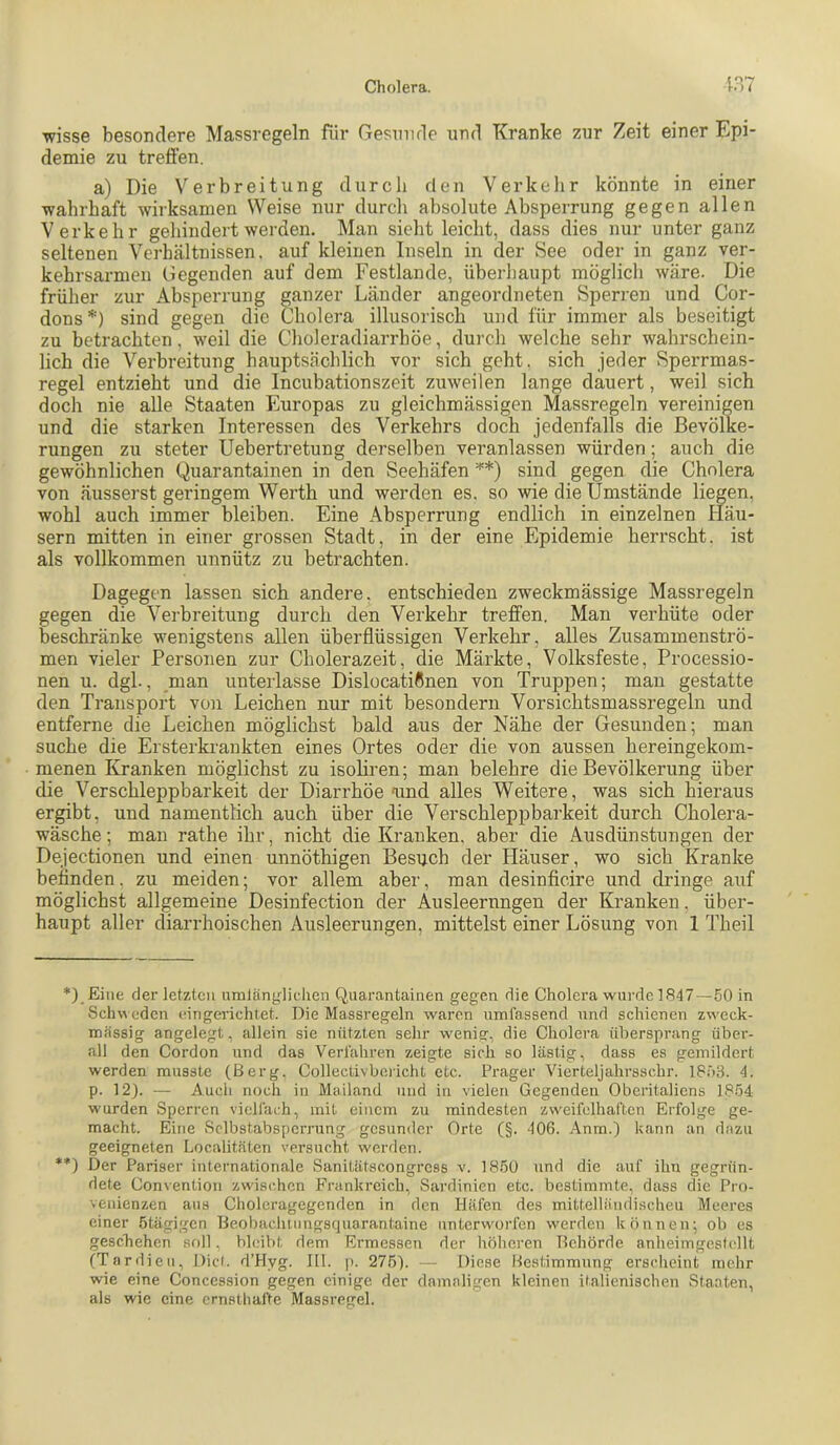 wisse besondere Massregeln für Gesnnde und Kranke zur Zeit einer Epi- demie zu trefien. a) Die Verbreitung durch den Verkelir könnte in einer wahrhaft wirksamen Weise nur durcli absolute Absperrung gegen allen Verkehr gehindert werden. Man sieht leicht, dass dies nur unter ganz seltenen Verhältnissen, auf kleinen Inseln in der See oder in ganz ver- kehrsarmen Gegenden auf dem Festlande, überhaupt möglich wäre. Die früher zur Absperrung ganzer Länder angeordneten Sperren und Cor- dons * **)) sind gegen die Cholera illusorisch und für immer als beseitigt zu betrachten, weil die Choleradiarrhöe, durch welche sehr wahrschein- lich die Verhreitung hauptsächlich vor sich geht, sich jeder Sperrmas- regel entzieht und die Incubationszeit zuweilen lange dauert, weil sich doch nie alle Staaten Europas zu gleichmässigen Massregeln vereinigen und die starken Interessen des Verkehrs doch jedenfalls die Bevölke- rungen zu steter Uebertretung derselben veranlassen würden; auch die gewöhnlichen Quarantainen in den Seehäfen sind gegen die Cholera von äusserst geringem Werth und werden es. so wie die Umstände liegen, wohl auch immer bleiben. Eine Absperrung endlich in einzelnen Häu- sern mitten in einer grossen Stadt, in der eine Epidemie herrscht, ist als vollkommen unnütz zu betrachten. Dagegen lassen sich andere, entschieden zweckmässige Massregeln gegen die Verbreitung durch den Verkehr treffen. Man verhüte oder beschränke wenigstens allen überflüssigen Verkehr, alles Zusammenströ- men vieler Personen zur Cholerazeit, die Märkte, Volksfeste, Processio- nen u. dgl., man unterlasse DislocatiÖnen von Truppen; man gestatte den Transport von Leichen nur mit besondern Vorsichtsmassregeln und entferne die Leichen möglichst bald aus der Nähe der Gesunden; man suche die Ersterkrankten eines Ortes oder die von aussen hereingekom- menen Kranken möglichst zu isoHren; man belehre die Bevölkerung über die Verschleppbarkeit der Diarrhöe'und alles Weitere, was sich hieraus ergibt, und namentlich auch über die Verschleppbarkeit durch Cholera- wäsche ; man rathe ihr, nicht die Kranken, aber die Ausdünstungen der Dejectionen und einen unnöthigen Besuch der Häuser, wo sich Kranke befinden, zu meiden; vor allem aber, man desinficire und dringe auf möglichst allgemeine Desinfection der Ausleerungen der Kranken, über- haupt aller diarrhoischen Ausleerungen, mittelst einer Lösung von 1 Theil *) Eine der letzten amlängliclien Quarantainen gegen die Cholera wurde 1847—50 in ScluA edcn eingerichtet. Die Massregeln waren umfassend und schienen zweck- mässig angelegt, allein sie nützten sehr wenig, die Cholera übersprang über- all den Cordon und das Verfahren zeigte sich so lästig, dass es gemildert werden musste (Berg, Collectivbericht etc. Prager Vierteljahrsschr. 1853. 4. p. 12). •— Auch noch in Mailand und in vielen Gegenden Oberitalicns 1854 wurden Sperren vielfach, mit einem zu mindesten zweifelhaften Erfolge ge- macht. Eine Sclbstabspcrrung gesunder Orte C§* “^06. Anm.) kann an dazu geeigneten Localitäten versucht werden. **) Der Pariser internationale Sanitätscongress v. 18.50 und die auf ihn gegrün- dete Convention zwischen Frankreich, Sardinien etc. bestimmte, dass die Pro- venienzen aus Cholcragegenden in den Häfen des mittelländi.scheu Meeres einer ötägigen Beohacluungsquarantaine unterworfen werden können; ob es geschehen soll. bleibt dem Ermessen der liöhoren Behörde anheimgestellt (Tnrdieii, Diel. d’Hyg. III. |). 276). — Diese Bestimmung erscheint mehr wie eine Concession gegen einige der damaligen kleinen italienischen Staaten, als wie eine ernsthafte Massregel.