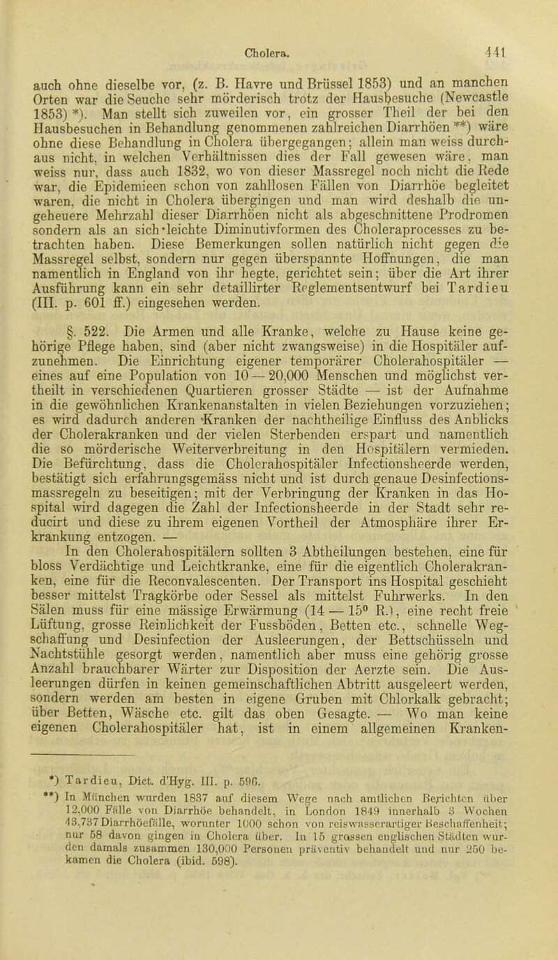 auch ohne dieselbe vor, (z. B. Havre und Brüssel 1853) und an manchen Orten war die Seuche sehr mörderisch trotz der Hausljesuche (Newcastle 1853) *). Man stellt sich zuweilen vor, ein grosser Theil der bei den Hausbesuchen in Behandlung genommenen zahlreichen Diarrhöen **) wäre ohne diese Behandlung in Cholera ühergegangen; allein man weiss durch- aus nicht, in welchen Verhältnissen dies der Fall gewesen wäre, man weiss nur, dass auch 1832, wo von dieser Massregel noch nicht die Rede war, die Epidemieen schon von zahllosen Fällen von Diarrhöe begleitet waren, die nicht in Cholera übergingen und man wird deshalb die un- geheuere Mehrzahl dieser Diarrhöen nicht als abgeschnittene Prodromen sondern als an sich'leichte Diminutivformen des Choleraprocesses zu be- trachten haben. Diese Bemerkungen sollen natürlich nicht gegen die Massregel selbst, sondern nur gegen überspannte Hoffnungen, die man namentlich in England von ihr hegte, gerichtet sein; über die Art ihrer Ausführung kann ein sehr detaillirter Reglementsentwurf bei Tardieu (III. p. 601 ff.) eingesehen werden. §. 522. Die Armen und alle Kranke, welche zu Hause keine ge- hörige Pflege haben, sind (aber nicht zwangsweise) in die Hospitäler auf- zunehmen. Die Einrichtung eigener temporärer Cholerahospitäler — eines auf eine Population von 10 — 20,000 Menschen und mögHcbst ver- theilt in verschiedenen Quartieren grosser Städte — ist der Aufnahme in die gewöhnlichen Krankenanstalten in vielen Beziehungen vorzuziehen; es wird dadurch anderen “Kranken der nachtheilige Einfluss des Anblicks der Cholerakranken und der vielen Sterbenden erspart und namentlich die so mörderische Weiterverbreitung in den Hospitälern vermieden. Die Befürchtung, dass die Cholerahospitäler Infectionsheerde werden, bestätigt sich erfahrungsgemäss nicht und ist durch genaue Desinfections- massregeln zu beseitigen; mit der Verbringung der Kranken in das Ho- spital wird dagegen die Zahl der Infectionsheerde in der Stadt sehr re- ducirt und diese zu ihrem eigenen Vortheil der Atmosphäre ihrer Er- krankung entzogen. — In den Cholerahospitälern sollten 3 Abtheilungen bestehen, eine für bloss Verdächtige und Leichtkranke, eine für die eigentlich Cholerakran- ken, eine für die Reconvalescenten. Der Transport ins Hospital geschieht besser mittelst Tragkörbe oder Sessel als mittelst Fuhrwerks. In den Sälen muss für eine mässige Erwärmung (14 — 15“ R.), eine recht freie Lüftung, grosse Reinlichkeit der Fussböden, Betten etc., schnelle Weg- schaffung und Desinfection der Ausleerungen, der Bettschüsseln und Nachtstühle gesorgt werden, namentlich aber muss eine gehörig grosse Anzahl brauchbarer Wärter zur Disposition der Aerzte sein. Die Aus- leerungen dürfen in keinen gemeinschaftlichen Abtritt ausgeleert werden, sondern werden am besten in eigene Gruben mit Chlorkalk gebracht; über Betten, Wäsche etc. gilt das oben Gesagte. — Wo man keine eigenen Cholerahospitäler hat, ist in einem allgemeinen Kranken- •) Tardieu, Dict. d’Hyg. III. p. 59ß. •*) In München wurden 1837 auf diesem Wege nach amtlichen Rerichton über 12,000 Fälle von Diarrhöe behandelt, in London 1849 innerhalb 3 Wochen 43,737 Diarrhöefälle, worunter 1000 schon von reiswasscrarliger Hescludfcnheit; nur 58 davon gingen in Cholera über, ln 15 grossen englischen Städten wur- den damals zusammen 130,000 Personen präventiv behandelt und niir 250 be- kamen die Cholera (ibid. 598).