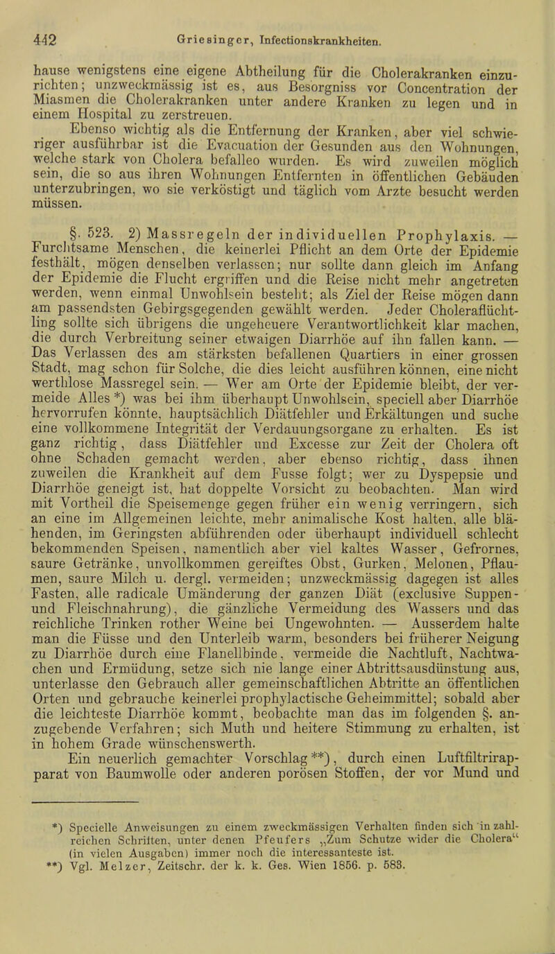 hause wenigstens eine eigene Abtheilung für die Cholerakranken einzu- richten; unzweckrnässig ist es, aus Besorgniss vor Concentration der Miasmen die Cholerakranken unter andere Kranken zu legen und in einem Hospital zu zerstreuen. Ebenso wichtig als die Entfernung der Kranken, aber viel schwie- riger ausführbar ist die Evacuation der Gesunden aus den Wohnungen, welche stark von Cholera befalleo wurden. Es wird zuweilen möglich sein, die so aus ihren Wohnungen Entfernten in öffentlichen Gebäuden unterzubringen, wo sie verköstigt und täglich vom Arzte besucht werden müssen. §. 523. 2) Massregeln der individuellen Prophylaxis. — FurcJitsame Menschen, die keinerlei Pflicht an dem Orte der Epidemie festhält, mögen denselben verlassen; nur sollte dann gleich im Anfang der Epidemie die Flucht ergriffen und die Reise nicht mehr angetreten werden, wenn einmal Unwohlsein besteht; als Ziel der Reise mögen dann am passendsten Gebirgsgegenden gewählt werden. Jeder Choleraflücht- ling sollte sich übrigens die ungeheuere Verantwortlichkeit klar machen, die durch Verbreitung seiner etwaigen Diarrhöe auf ihn fallen kann. — Das Verlassen des am stärksten befallenen Quartiers in einer grossen Stadt, mag schon für Solche, die dies leicht ausführen können, eine nicht wertblose Massregel sein. — Wer am Orte der Epidemie bleibt, der ver- meide Alles *) was bei ihm überhaupt Unwohlsein, speciell aber Diarrhöe hervorrufen könnte, hauptsächlich Diätfehler und Erkältungen und suche eine vollkommene Integrität der Verdauungsorgane zu erhalten. Es ist ganz richtig, dass Diätfehler und Excesse zur Zeit der Cholera oft ohne Schaden gemacht werden, aber ebenso richtig, dass ihnen zuweilen die Krankheit auf dem Fusse folgt; wer zu Dyspepsie und Diarrhöe geneigt ist, hat doppelte Vorsicht zu beobachten. Man wird mit Vortheil die Speisemenge gegen früher ein wenig verringern, sich an eine im Allgemeinen leichte, mehr animalische Kost halten, alle blä- henden, im Geringsten abführenden oder überhaupt individuell schlecht bekommenden Speisen, namentlich aber viel kaltes Wasser, Gefrornes, saure Getränke, unvollkommen gereiftes Obst, Gurken, Melonen, Pflau- men, saure Milch u. dergl. vermeiden; unzweckmässig dagegen ist alles Fasten, alle radicale Umänderung der ganzen Diät (exclusive Suppen- und Fleischnahrung), die gänzliche Vermeidung des Wassers und das reichliche Trinken rother Weine bei Ungewohnten. — Ausserdem halte man die Füsse und den Unterleib warm, besonders bei früherer Neigung zu Diarrhöe durch eine Flanellbinde, vermeide die Nachtluft, Nachtwa- chen und Ermüdung, setze sich nie lange einer Abtrittsausdünstuug aus, unterlasse den Gebrauch aller gemeinschaftlichen Abtritte an öffentlichen Orten und gebrauche keinerlei prophylactische Geheimmittel; sobald aber die leichteste Diarrhöe kommt, beobachte man das im folgenden §. an- zugebende Verfahren; sich Muth und heitere Stimmung zu erhalten, ist in hohem Grade wünschenswerth. Ein neuerlich gemachter Vorschlag**), durch einen Luftfiltrirap- parat von Baumwolle oder anderen porösen Stoffen, der vor Mund und Specielle Anweisungen zu einem zweckmässigen Verhalten finden sich in zahl- reichen Schrilten, unter denen Pfeufers „Zum Schutze wider die Cholera“ (in vielen Ausgaben) immer noch die interessanteste ist. **) Vgl. Melzer, Zeitschr. der k. k. Ges. Wien 1856. p. 683.