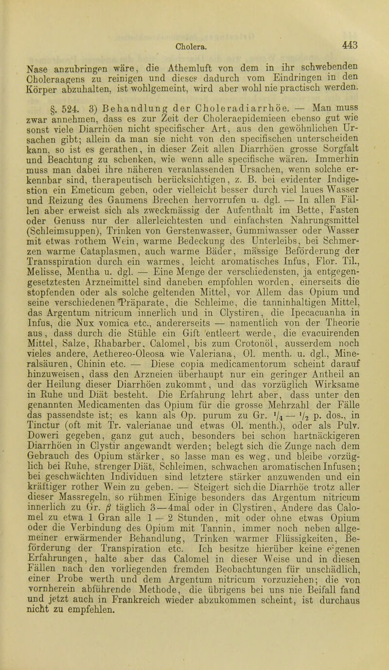 Nase anzubringen wäre, die Athemluft von dem in ihr schwebenden Choleraagens zu reinigen und dieses dadurch vom Eindringen in den Körper abzuhalten, ist wohlgemeint, wird aber wohl nie practisch werden. §. 524. 3) Behandlung der Choleradiarrhöe. — Man muss zwar annehmen, dass es zur Zeit der Choleraepidemieen ebenso gut wie sonst viele Diarrhöen nicht specifischer Art, aus den gewöhnlichen Ur- sachen gibt; allein da man sie nicht von den specifischen unterscheiden kann, so ist es gerathen, in dieser Zeit allen Diarrhöen grosse Sorgfalt und Beachtung zu schenken, wie wenn alle specifische wären. Immerhin muss man dabei ihre näheren veranlassenden Ursachen, wenn solche er- kennbar sind, therapeutisch berücksichtigen, z. B. bei evidenter Indige- stion ein Emeticum geben, oder vielleicht besser durch viel laues Wasser und Reizung des Gaumens Brechen hervorrufen u. dgl. — In allen Fäl- len aber erweist sich als zweckmässig der Aufenthalt im Bette, Fasten oder Genuss nur der allerleichtesten und eini'achsten Nahrungsmittel (Schleimsuppen), Trinken von Gerstenwasser, Gummiwasser oder Wasser mit etwas rothem Wein, warme Bedeckung des Unterleibs, bei Schmer- zen warme Cataplasmen, auch warme Bäder, mässige Beförderung der Transspiration durch ein warmes, leicht aromatisches Infus, Flor. Til., Melisse, Mentha u. dgl. — Eine Menge der verschiedensten, ja entgegen- gesetztesten Arzneimittel sind daneben empfohlen worden, einerseits die stopfenden oder als solche geltenden Mittel, vor Allem das Opium und seine verschiedenen Träparate, die Schleime, die tanninhaltigen Mittel, das Argentum nitricum innerlich und in Clystiren, die Ipecacuanha in Infus, die Nux vomica etc., andererseits — namentlich von der Theorie aus, dass durch die Stühle ein Gift 'entleert werde, die evacuirenden Mittel, Salze, Rhabarber, Calomel, bis zum Crotonöl, ausserdem noch vieles andere, Aethereo-Oleosa wie Valeriana, Ol. menth. u. dgl., Mine- ralsäuren, Chinin etc. — Diese copia medicamentorum scheint darauf hinzuweisen, dass den Arzneien überhaupt nur ein geringer Antheil an der Heilung dieser Diarrhöen zukommt, und das vorzüglich Wirksame in Ruhe und Diät besteht. Die Erfahrung lehrt aber, dass unter den genannten Medicamenten das Opium für die grosse Mehrzahl der Fälle das passendste ist; es kann als Op. purum zu Gr. '/i — V2 P- dos., in Tinctur (oft mit Tr. valerianae und etwas 01. menth.), oder als Pulv. Doweri gegeben, ganz gut auch, besonders bei schon hartnäckigeren Diarrhöen in Clystir angewandt werden; belegt sich die Zunge nach dem Gebrauch des Opium stärker, so lasse man es weg, und bleibe /orzüg- lich bei Ruhe, strenger Diät, Schleimen, schwachen aromatischen Infusen; bei geschwächten Individuen sind letztere stärker anzuwenden und ein kräftiger rother Wein zu geben. — Steigert sich die Diarrhöe trotz aller dieser Massregeln, so rühmen Einige besonders das Argentum nitricum innerlich zu Gr. ß täglich 3—4mal oder in Clystiren, Andere das Calo- mel zu etwa 1 Gran alle 1—2 Stunden, mit oder ohne etwas Opium oder die Verbindung des Opium mit Tannin, immer noch neben allge- meiner erwärmender Behandlung, Trinken warmer Flüssigkeiten, Be- förderung der Transpiration etc. Ich besitze hierüber keine eigenen Erfahrungen, halte aber das Calomel in dieser Weise und in diesen Fällen nach den vorliegenden fremden Beobachtungen für unschädlich, einer Probe werth und dem Argentum nitricum vorzuziehen; die von vornherein abführende Methode, die übrigens bei uns nie Beifall fand und jetzt auch in Frankreich wieder abzukommen scheint, ist durchaus nicht zu empfehlen.