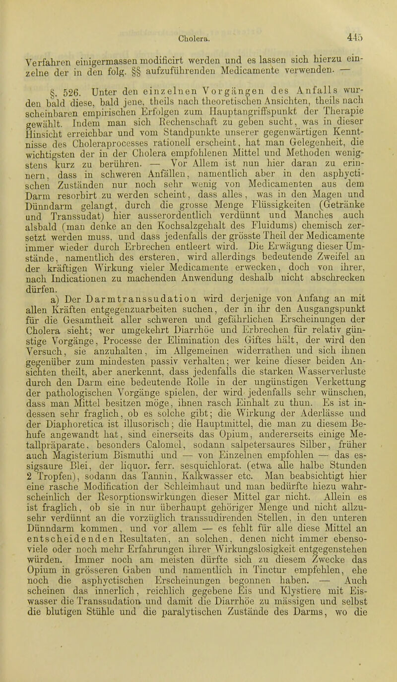 Verfahren einigermassen modificirt werden und es lassen sich hierzu ein- zelne der in den folg. §§ aufzuführenden Medicamente verwenden. — §. 526. Unter den einzelnen Vorgängen des Anfalls wur- den bald diese, bald jene, theils nach theoretischen Ansichten, theils nach scheinbaren empirischen Erfolgen zum MauptangrifFspunkt der Therapie gewählt. Indem man sich Rechenschaft zu geben sucht, was in dieser Hinsicht erreichbar und vom Standpunkte unserer gegenwärtigen Kennt- nisse des Choleraprocesses rationell erscheint, hat man Gelegenheit, die wichtigsten der in der Cholera empfohlenen Mittel und Methoden wenig- stens kurz zu berühren. — Vor Allem ist nun hier daran zu erin- nern. dass in schweren Anfällen, namentlich aber in den asphycti- schen Zuständen nur noch sehr wenig von Medicamenten aus dem Darm resorhirt zu werden scheint, dass alles , was in den Magen und Dünndarm gelangt, durch die grosse Menge Flüssigkeiten (Getränke und Transsudat) hier ausserordentlich verdünnt und Manches auch alsbald (man denke an den Kochsalzgehalt des Fluidums) chemisch zer- setzt werden muss, und dass jedenfalls der grösste Theil der Medicamente immer wieder durch Erbrechen entleert wird. Die Erwägung dieser Um- stände, namentlich des ersteren, wird allerdings bedeutende Zweifel an der kräftigen Wirkung vieler Medicamente erwecken, doch von ihrer, nach Indicationen zu machenden Anwendung deshalb nicht ab schrecken dürfen. a) Der Darmtranssudation wird derjenige von Anfang an mit allen Kräften entgegenzuarbeiten suchen, der in ihr den Ausgangspunkt füi’ die Gesamtheit aller schweren und gefährlichen Erscheinungen der Cholera sieht; wer umgekehrt Diarrhöe und Erbrechen für relativ gün- stige Vorgänge, Processe der Elimination des Giftes hält, der wird den Versuch, sie anzuhalten, im Allgemeinen widerrathen und sich ihnen gegenüber zum mindesten passiv verhalten; wer keine dieser beiden An- sichten theilt, aber anerkennt, dass jedenfalls die starken Wasserverluste durch den Darm eine bedeutende Rolle in der ungünstigen Verkettung der pathologischen Vorgänge spielen, der wird jedenfalls sehr wünschen, dass man Mittel besitzen möge, ihnen rasch Einhalt zu thun. Es ist in- dessen sehr fraglich, ob es solche gibt; die Wirkung der Aderlässe und der Diaphoretica ist illusorisch; die Hauptmittel, die man zu diesem Be- hufe angewandt hat, sind einerseits das Opium, andererseits einige Me- tallpräparate, besonders Calomel, sodann salpetersaures Silber, früher auch Magisterium Bismuthi und — von Einzelnen empfohlen — das es- sigsaure Blei, der liquor. ferr. sesquichlorat. (etwa alle halbe Stunden 2 Tropfen), sodann das Tannin, Kalkwasser etc. Man beabsichtigt hier eine rasche Modification der Schleimhaut und man bedürfte hiezu wahr- scheinlich der Resorptionswirkungeu dieser Mittel gar nicht. Allein es ist fraglich, ob sie in nur überhaupt gehöriger Menge und nicht allzu- sehr verdünnt an die vorzüglich traussudirenden Stellen, in den unteren Dünndarm kommen, und vor allem — es fehlt für alle diese Mittel an entscheidenden Resultaten, an solchen, denen nicht immer ebenso- viele oder noch mehr Erfahrungen ihrer Wirkungslosigkeit entgegenstehen würden. Immer noch am meisten dürfte sich zu diesem Zwecke das Opium in grösseren Gaben und namentlich in Tinctur empfehlen, ehe noch die asphyctischen Erscheinungen begonnen haben. — Auch scheinen das innerlich, reichlich gegebene Eis und Klystiere mit Eis- wasser die Transsudatiom und damit die Dian-höe zu massigen und selbst die blutigen Stühle und die paralytischen Zustände des Darms, wo die