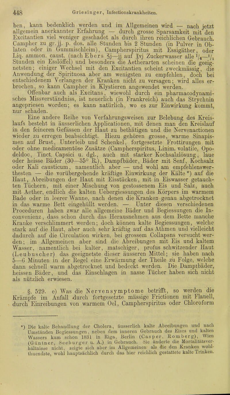 ben, kann bedenklich werden und im Allgemeinen wird — nach jetzt allgemein anerkannter Erfahrung — durch grosse Sparsamkeit mit den Excitantien viel weniger geschadet als durch ihren reichlichen Gebrauch. Campher zu gr. jj. p. dos. alle Stunden bis 2 Stunden (in Pulver in Ob- laten oder in Gummischleim), Campherspiritus mit Essigäther, oder Liq. ammon. caust. (nach Ebers 5j—JJ auf Ivj Zuckerwasser alleV«—’/i Stunden ein Esslöffel) und besonders die Aetherarten scheinen die geeig- netsten; einiger Wechsel mit den Excitantien scheint zweckmässig, die Anwendung der Spirituosa aber am wenigsten zu empfehlen, doch bei entschiedenem Verlangen der Kranken nicht zu versagen; wird alles er- brochen, so kann Campher in Klystieren angewendet werden. Offenbar auch als Excitans, wiewohl durch ein pharmacodynami- sches Missverständniss, ist neuerlich (in Frankreich) auch das Strychnin angepriesen worden; es kann natürlich, wo es zur Einwirkung kommt, nur schaden. Eine andere Reihe von Verfahrungsweisen zur Belebung des Kreis- laufs besteht in äusserliehen Applicationen, mit denen man den Kreislauf in den feineren Gefässen der Haut zu bethätigen und die Nervenactionen wieder zu erregen beabsichtigt. Hiezu gehören grosse, warme Sinapis- men auf Brust, Unterleib und Schenkel, fortgesetzte Frottirungen mit oder ohne medicamentöse Zusätze (Campherspiritus, Linim. volatile, Opo- deldoc, Tinct. Capsici u. dgl., auch mit starker Kochsalzlösung, laue oder heisse Bäder (30—35° R.), Dampfbäder, Bäder mit Senf, Kochsalz oder Kali causticum, namentlich aber — und wohl am empfehlenswer- thesten — die vorübergehende kräftige Einwirkung der Kälte *) auf die Haut, Abreibungen der Haut mit Eisstücken, mit in Eiswasser getauch- ten Tüchern, mit einer Mischung von gestossenem Eis und Salz, auch mit Aether, endlich die kalten Uebergiessungen des Körpers im warmem Bade oder in leerer Wanne, nach denen die Kranken genau abgetrocknet in das warme Bett eingehüllt werden. — Unter diesen verschiedenen Proceduren haben zwar alle allgemeine Bäder und Begiessungen die In- convenienz, dass schon durch das Herausnehmen aus dem Bette manche Kranke verschlimmert werden; doch können kalte Begiessungen, welche stark auf die Haut, aber auch sehr kräftig auf das Athmen und vielleicht dadurch auf die Circulation wirken, bei grossem Collapsns versucht wer- den ; im Allgemeinen aber sind die Abreibungen mit Eis und kaltem Wasser, namentlich bei kalter, matschiger, profus schwitzender Haut (Leubuscher) das geeignetste dieser äusseren Mittel; sie haben nach 5—G Minuten in der Regel eine Erwärmung der Theile zu Folge, welche dann schnell warm abgetrocknet und bedeckt werden. Die Dampibäder, heissen Bäder, und das Einschlagen in nasse Tücher haben sich nicht als nützlich erwiesen. §. 529. e) Was die Nervensymptome betrifft, so werden die Krämpfe im Anfall durch fortgesetzte mässige Frictionen mit Flanell, durch Einreibungen von warmem Oel, Campherspiritus oder Chloroform *) Die kalte Behaiidlmig der Cholera, äusserlich kalte Abreibungen und nach Umständen Begiessungen, neben dem inneren Gebrauch des Eises und kalten Wassers kam schon 1831 in Riga, Bei'lin (Casper, Romberg), Wien (^Güntner, Seeburger u. A.) in Gebrauch. iSie änderte die Mortalitätsver- hältnisse nicht, zeigte sich aber im Allgemeinen als die den Kranken wohl- thuendste, wohl hauptsächlich durch das hier reichlich gestattete kalte Tiinken.