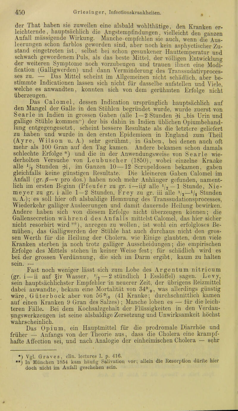 der That haben sie zuweilen eine alsbald wobltbätige, den Kranken er- leichternde, hauptsächlich die Angstempfinduugen, vielleicht den ganzen Anfall mässigende Wirkung. Manche empfehlen sie auch, wenn die Aus- leerungen schon farblos geworden sind, aber noch kein asphyctischer Zu- stand eingetreten ist, selbst bei schon gesunkener Hauttemperatur und schwach gewordenem Puls, als das beste Mittel, der völligen Entwicklung der weiteren Symptome noch vorzubeugen und trauen ihnen eine Modi- fication (Galligwerden) und dann Verminderung des Transsudativproces- ses zu. — Das Mittel scheint im Allgemeinen nicht schädlich, aber be- stimmte Indicationen lassen sich nicht für dasselbe aufstellen und Viele, welche es anwandten, konnten sich von dem gerühmten Erfolge nicht überzeugen. Das Calomel, dessen Indication ursprünglich hauptsächlich auf den Mangel der Galle in den Stühlen begründet wurde, wurde zuerst von Searle in Indien in grossen Gaben (alle 1—2 Stunden 3i „bis Urin und gallige Stühle kommeiü') der bis dahin in Indien üblichen Opiumbehand- lung entgegengesetzt, scheint bessere Resultate als die letztere geliefert zu haben und wurde in den ersten Epidemieen in England zum Theil (Ayre, Wilson u. A.) sehr gerühmt, in Gaben, bei denen auch oft mehr als 100 Gran auf den Tag kamen. Andere bekamen schon damals schlechte Erfolge*) und die in der Anwendungsweise von Searle wie- derholten Versuche von Leubuscher (1850), wobei einzelne Kranke alle Stunden 3i, im Ganzen 10 —12 Scrupeldosen bekamen, gaben gleichfalls keine günstigen Resultate. Die kleineren Gaben Calomel im Anfall (gr./?—v pro dos.) haben noch mehr Anhänger gefunden, nament- lich im ersten Beginn (Pfeufer zu gr. i—iiß alle V2 — 1 Stunde, Kie- me y er zu gr, i alle 1 — 2 Stunden, Frey zu gr. iii alle ',2—Vr Stunden u. A.); es soll hier oft alsbaldige Hemmung des Transsudationsprocesses, Wiederkehr galliger Ausleerungen und damit dauernde Heilung bewirken. Andere haben sich von diesem Erfolge nicht überzeugen können; die Gallensecretion während des Anfalls mittelst Calomel, das hier sicher nicht resorbirt wird **), anregen zu wollen, ist wohl ein erfolgloses Be- mühen, das Galligwerden der Stühle hat auch durchaus nicht den gros- sen Werth für die Heilung der Cholera, wie Einige glaubten, denn viele Kranken sterben ja noch trotz galliger Ausscheidungen; die empirischen Erfolge des Mittels stehen in keiner Weise fest; für schädlich wird es bei der grossen Verdünnung, die sich im Darm ergibt, kaum zu halten sein. — Fast noch weniger lässt sich zum Lobe des Argentum nitricum (gr. i — ii auf Jiv Wasser, V2 — 2 stündlich 1 Esslöfiel) sagen. Levy, sein hauptsächlichster Empfehler in neuerer Zeit, der übrigens Reizmittel dabei anwandte, bekam eine Mortalität von 34® 0, was allerdings günstig wäre, Güter bock aber von 56®/o (41 Kranke; durchschnittlich kamen auf'einen Kranken 9 Gran des Salzes) ; Manche loben es — für die leich- teren Fälle. Bei dem Kochsalzgehalt der Flüssigkeiten in den Verdau- ungswerkzeugen ist seine alsbaldige Zersetzung und Unwirksamkeit höchst wahrscheinlich. Das Opium, ein Hauptmittel für die prodromale Diarrhöe und früher — Anfangs von der Theorie aus, dass die Cholera eine krampf- hafte Affection sei, und nach Analogie der einheimischen Cholera — sehr *) Vgl. Graves, clin. lectures I. p. 416. •*) In München 1854 kam liäulig Salivation vor; allein die Resorption dürfte hier doch nicht im Anfall geschehen sein.