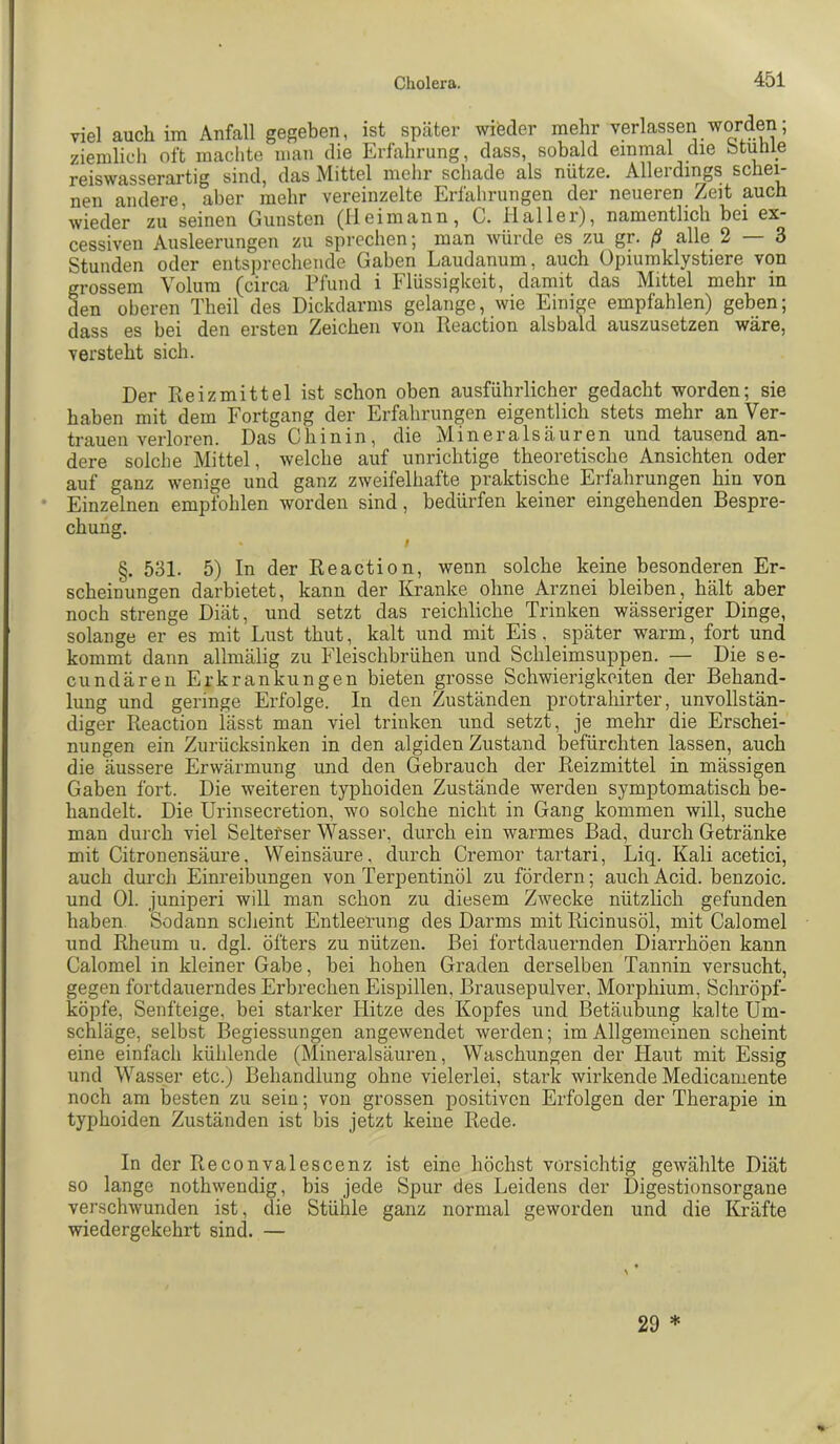 viel auch im Anfall gegeben, ist später wieder mehr verlassen worden; ziemlich oft machte man die Erfahrung, dass, sobald einmal die btunie reiswasserartig sind, das Mittel mehr schade als nütze. Allerdings schei- nen andere, aber mehr vereinzelte Erfahrungen der neueren Zeit pch wieder zu seinen Gunsten (IIeimann, C. Haller), namentlich bei ex- cessiven Ausleerungen zu sprechen; man würde es zu gr. ß alle 2 — 3 Stunden oder entsprechende Gaben Laudanum, auch Opiumklystiere von grossem Volum (circa Pfund i Flüssigkeit, damit das Mittel mehr in den oberen Theil des Dickdarms gelange, wie Einige empfahlen) geben; dass es bei den ersten Zeichen von Peaction alsbald auszusetzen wäre, versteht sich. Der Reizmittel ist schon oben ausführlicher gedacht worden; sie haben mit dem Fortgang der Erfahrungen eigentlich stets mehr an Ver- trauen verloren. Das Chinin, die Mineralsäuren und tausend an- dere solche Mittel, welche auf unrichtige theoretische Ansichten oder auf ganz wenige und ganz zweifelhafte praktische Erfahrungen hin von Einzelnen empfohlen worden sind, bedürfen keiner eingehenden Bespre- chung. §. 531. 5) In der Reaction, wenn solche keine besonderen Er- scheinungen darbietet, kann der Kranke ohne Arznei bleiben, hält aber noch strenge Diät, und setzt das reichliche Trinken wässeriger Dinge, solange er es mit Lust thut, kalt und mit Eis, später warm, fort und kommt dann allmälig zu Fleischbrühen und Schleimsuppen. — Die se- cundäreii Erkrankungen bieten grosse Schwierigkeiten der Behand- lung und geringe Erfolge. In den Zuständen protrahirter, unvollstän- diger Reaction lässt man viel trinken und setzt, je mehr die Erschei- nungen ein Zurücksinken in den algiden Zustand befürchten lassen, auch die äussere Erwärmung und den Gebrauch der Reizmittel in mässigen Gaben fort. Die weiteren typhoiden Zustände werden symptomatisch be- handelt. Die Urinsecretion, wo solche nicht in Gang kommen will, suche man durch viel Selterser Wassei', durch ein warmes Bad, durch Getränke mit Citronensäure, Weinsäure, durch Cremor tartari, Liq. Kali acetici, auch durch Einreibungen von Terpentinöl zu fördern; auchAcid. benzoic. und Ol. juniperi will man schon zu diesem Zwecke nützlich gefunden haben. Sodann sclieint Entleerung des Darms mit Ricinusöl, mit Calomel und Rheum u. dgl. öfters zu nützen. Bei fortdauernden Diarrhöen kann Calomel in kleiner Gabe, bei hohen Graden derselben Tannin versucht, gegen fortdauerndes Erbrechen Eispillen, Brausepulver, Morphium, Schröpf- köpfe, Senfteige, bei starker Hitze des Kopfes und Betäubung kalte Um- schläge, selbst Begiessungen angewendet werden; im Allgemeinen scheint eine einfach kühlende (Mineralsäuren, Waschungen der Haut mit Essig und W'^asser etc.) Behandlung ohne vielerlei, stark wirkende Medicamente noch am besten zu sein; von grossen positiven Erfolgen der Therapie in typhoiden Zuständen ist bis jetzt keine Rede. In der Reconvalescenz ist eine höchst vorsichtig gewählte Diät so lange nothwendig, bis jede Spur des Leidens der Digestionsorgane verschwunden ist, die Stühle ganz normal geworden und die Kräfte wiedergekehrt sind. —