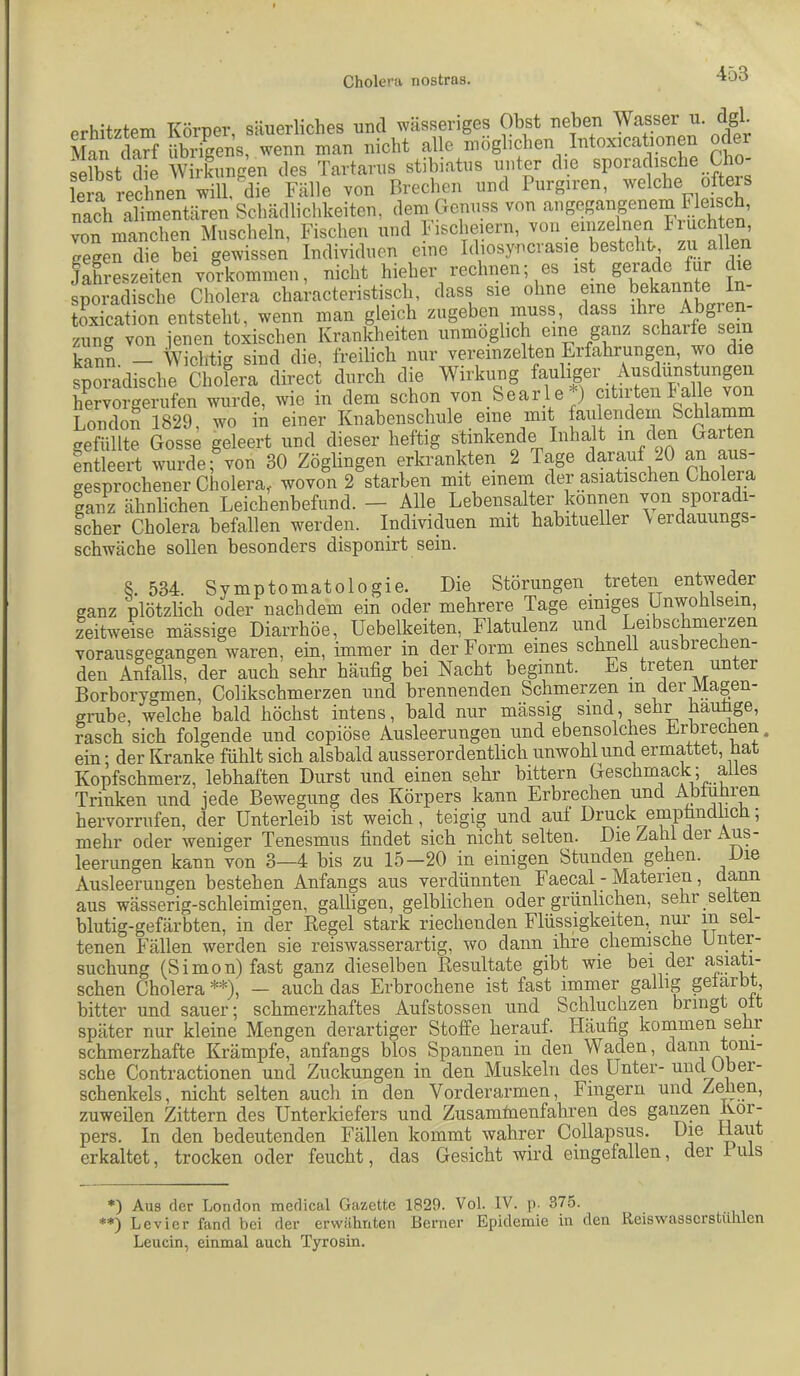 orhl+7tPTTi TCnrner säuerliches und wässeriges Obst neben Wasser u. dgl. arf man nicht alle möglichen Intoxicationen oder selbst die Wirkungen des Tartarus stibiatus unter die sporadische Cbo lera rechnen will, die Fälle von Brechen und Purgiren, welche ofteis nach alimentären Schädlichkeiten, dem Genuss von ‘'^’^Segangenem Fleis^ von manchen Muscheln, Fischen und 1-ischeiern, von einzelnen gegen die bei gewissen Individuen emo Idiosyncrasie bestehtr zu alle JaLeszeiten Vorkommen, nicht hieher rechnen; es ist gerade tur die sporadische Cholera characteristisch, dass sie ohne eine bekannte I traication entsteht, wenn man gleich zugeben muss, dass ihre Abg zung von jenen toxischen Krankheiten unmöglich eine ganz scharf sein kann — Wichtig sind die, freilich nur vereinzelten Erfahrungen, wo die sporadische Cholera direct durch die Wirkung fauliger Ausdunstungen hervorgerufen wurde, wie in dem schon von Searle ) citirtenlalle ^ London 1829, wo in einer Knabenschule eine mit faiilendem Schlamm gefüllte Gosse geleert und dieser heftig stinkende Inhalt m den Garten entleert wurde; von 30 Zöglingen erkrankten 2 Tage darauf 20 an aus- gesprochener Cholera, wovon 2 starben mit einem der asiatischen Cholera ganz ähnlichen Leichenbefund. — Alle Lebensalter können von sporadi- scher Cholera befallen wmrden. Individuen mit habitueller \erdauungs- schwäche sollen besonders disponirt sein. 8. 534. Symptomatologie. Die Störungen_ treten entweder ganz plötzlich oder nachdem ein oder mehrere Tage einiges Unwohlsein, zeitweise mässige Diarrhöe, Uebelkeiten, Flatulenz und Leibschmerzen vorausgegangen waren, ein, immer in der Form eines schnell ausbrec en- den Anfalls, der auch sehr häufig bei Nacht beginnt. Es treten unter Borborygmen, Colikschmerzen und brennenden Schmerzen in der Magen- grube, welche bald höchst intens, bald nur massig sind, sehr iiauige, rasch sich folgende und copiöse Ausleerungen und ebensolches Erbrechen. ein; der Kranke fühlt sich alsbald ausserordentlich unwohl und ermattet, hat Kopfschmerz, lebhaften Durst und einen sehr bittern Geschmack; alles Trinken und jede Bewegung des Körpers kann Erbrechen und Abiuhien hervorrufen, der Unterleib ist weich, teigig und auf Druck emptindhc , mehr oder weniger Tenesmus findet sich nicht selten. Die Zahl der Aus- leerungen kann von 3—4 bis zu 15—20 in einigen Stunden gehen. Die Ausleerungen bestehen Anfangs aus verdünnten Faecal - Materien, dann aus wässerig-schleimigen, galligen, gelblichen oder grünlichen, sehr selten blutig-gefärbten, in der Regel stark riechenden Flüssigkeiten, nur in sel- tenen Fällen werden sie reiswasserartig, wo dann_ ihre chemische Unter- suchung (Simon) fast ganz dieselben Resultate gibt wie bei der f^siati- schen Cholera *) **), — auch das Erbrochene ist fast immer gallig gefärbt, bitter und sauer; schmerzhaftes Aufstossen und Schluchzen bringt oft später nur kleine Mengen derartiger Stoffe herauf. Häufig kommen sehi schmerzhafte Krämpfe, anfangs blos Spannen in den Waden, dann toni- sche Contractionen und Zuckungen in den Muskeln des Unter- und Ubei- schenkels, nicht selten auch in den Vorderarmen, Fingern und Zehen, zuweilen Zittern des Unterkiefers und Zusamfnenfahren des gaiizen Ror- pers. In den bedeutenden Fällen kommt wahrer Collapsus. Die H^^R erkaltet, trocken oder feucht, das Gesicht wird eingefallen, der 1 iils *) Aus der London medical Gazette 1829. Vol. IV. p. 375. **) Levier fand bei dei’ erwähnten Berner Epidemie in den Reiswasscrstühlen Leucin, einmal auch Tyrosin.