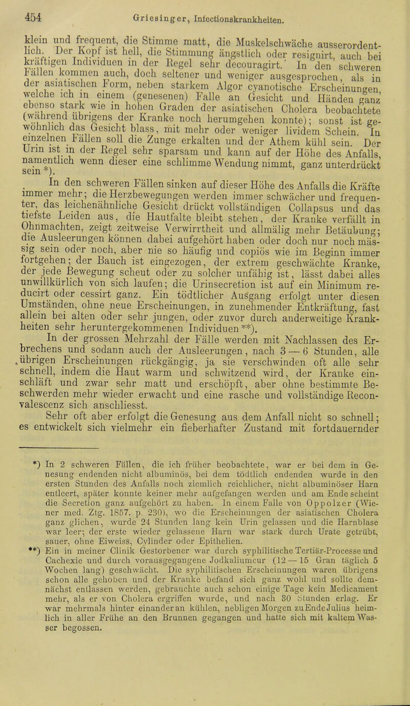 klein iwd frequent die Stimme matt, die Muskelschwäclie ausserordent- Der Kopf ist hell, die Stimmung ängstlich oder resignirt, auch bei kräftigen Individuen in der ßegel sehr decouragirt.' In den schweren hallen kommen auch, doch seltener und weniger ausgesprochen, als in der asiatischen horm, neben starkem Algor cyanotische ErsclieinunKen welche ich in einem (genesenen) Falle an Gesicht und Händen ganz ebenso stark wie in hohen Graden der asiatischen Cholera beobachtete (walirend übrigens der Kranke noch herumgehen konnte); sonst ist ge- wöhnlich das Gesicht blass, mit mehr oder we-niger lividem Schein In einzelnen Fa,llen soll die Zunge erkalten und der Athem kühl sein. Der Urin ist in der Kegel sehr sparsam und kann auf der Höhe des Anfalls, namentlich wenn dieser eine schlimme Wendung nimmt, ganz unterdrückt sein * •*)). 0,0 In den schweren Fällen sinken auf dieser Höhe des Anfalls die Kräfte immer mehr , die Herzbewegungen werden immer schwächer und frequen- ter, das leichenähnliche Gesicht drückt vollständigen Collapsus und das tiefste Leiden aus, die Hautfalte bleibt stehen, der Kranke verfällt in Uhnmachten, zeigt zeitweise Verwirrtheit und allmälig mehr Betäubung; die Ausleerungen können dabei aufgehört haben oder doch nur noch mäs- sig sein oder noch, aber nie so häufig und copiös wie im Beginn immer fortgehen; der Bauch ist eingezogen, der extrem geschwächte Kranke, der jede Bewegung scheut oder zu solcher unfähig ist, lässt dabei alles unwillkürlich von sich laufen; die Urinsecretion ist auf ein Minimum re- ducirt oder cessirt ganz. Ein tödtlicher Ausgang erfolgt unter diesen Umständen, ohne neue Erscheinungen, in zunehmender Entkräftung, fast allein bei alten oder sehr jungen, oder zuvor durch anderweitige Krank- heiten sehr heruntergekommenen Individuen’^*). In der grossen Mehrzahl der Fälle werden mit Nachlassen des Er- brechens und sodann auch der Ausleerungen, nach 3 — 6 Stunden, alle .übrigen Erscheinungen rückgängig, ja sie verschwinden oft alle sehr schnell, indem die Haut warm und schwitzend wird, der Kranke ein- schläft und zwar sehr matt und erschöpft, aber ohne bestimmte Be- schwerden mehr wieder erwacht und eine rasche und vollständige Recon- valescenz sich anschliesst. Sehr oft aber erfolgt die Genesung aus dem Anfall nicht so schnell; es entwickelt sich vielmehr ein fieberhafter Zustand mit fortdauernder *) In 2 schweren Fällen, die ich früher beobachtete, war er bei dein in Ge- nesung endenden nicht albuminös, bei dem tödtlich endenden wurde in den ersten Stunden des Anfalls noch ziemlich reichlicher, nicht albuminöser Harn entleert, später konnte keiner mehr aufgefangen werden und am Ende scheint die Secretion ganz aufgehört zu haben. In einem Falle von Oppolzer (Wie- ner med. Ztg. 1857. p. 230), wo die Erscheinungen der asiatischen Cholera ganz glichen, wurde 24 Stunden lang kein Urin gelassen und die Harnblase war leer-, der erste wieder gelassene Harn war stark diu'ch Urate getrübt, sauer, ohne Eiweiss, Cylinder oder Epithelien. •*) Ein in meiner Clinik (jestorbener war durch syphilitische Tertiär-Processe und Cachexie und durch vorausgegangene Jodkaliumcur (12 — 15 Gran täglich 5 Wochen lang) geschwächt. Die syphilitischen Erscheinungen waren übrigens schon alle gehoben und der Kranke befand sich ganz wohl und sollte dem- nächst entlassen werden, gebrauchte auch schon einige Tage kein Medicament mehr, als er von Cholera ergriffen wurde, und nach 30 Stunden erlag. Er war mehrmals hinter einander an kühlen, nebligen Morgen zuEnde Julius heim- lich in aller Frühe an den Brunnen gegangen und hatte sich mit kaltem Was- ser begossen.