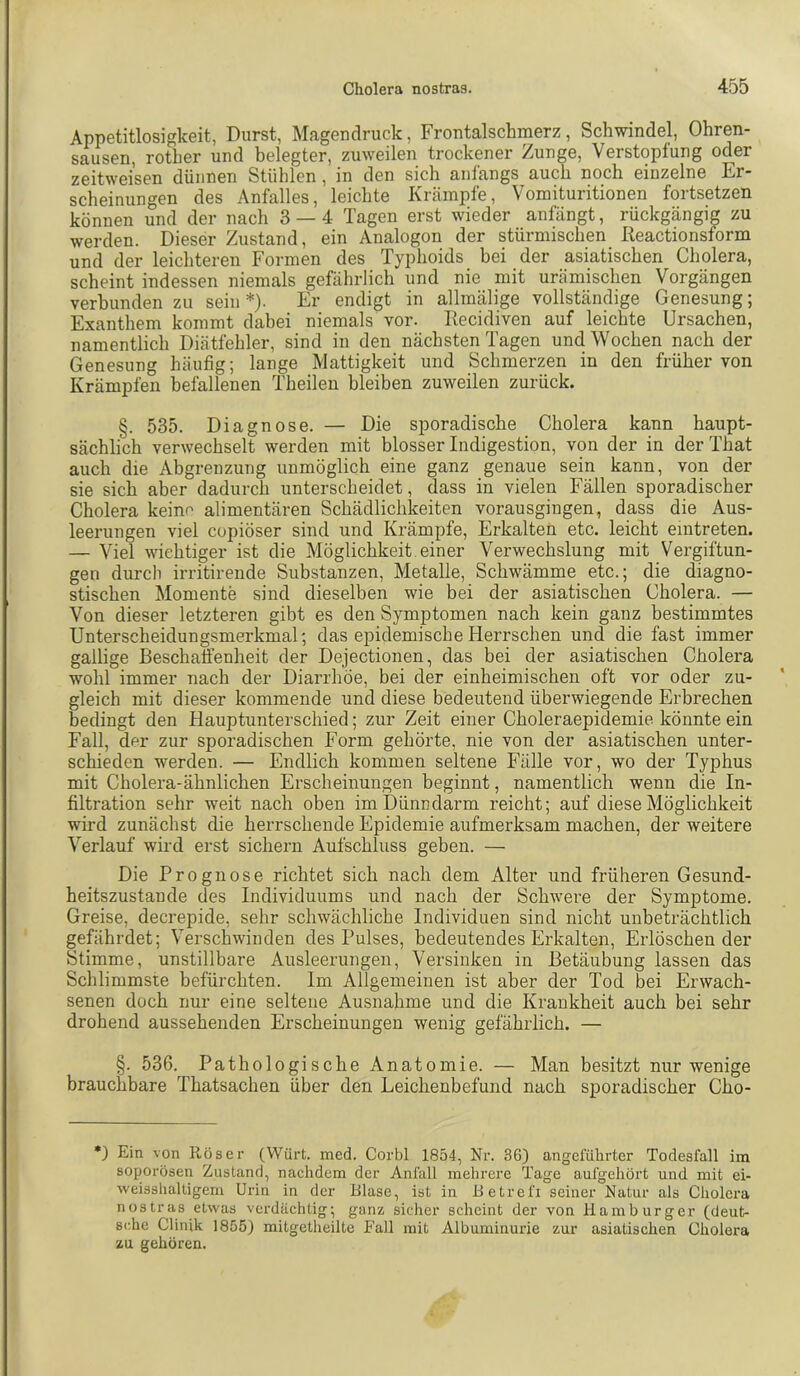 Appetitlosigkeit, Durst, Magendruck, Frontalschmerz, Schwindel, Ohren- sausen, rother und belegter, zuweilen trockener Zunge, Verstopfung oder zeitweisen dünnen Stühlen, in den sich anfangs auch noch einzelne Er- scheinungen des Anfalles, leichte Krämpfe, Vomituritionen fortsetzen können und der nach 3 — 4 Tagen erst wieder anfängt, rückgängig zu werden. Dieser Zustand, ein Analogon der stürmischen ßeactionsform und der leichteren Formen des Typhoids bei der asiatischen Cholera, scheint indessen niemals gefährlich und nie mit urämischen Vorgängen verbunden zu sein*). Er endigt in allmälige vollständige Genesung; Exanthem kommt dabei niemals vor. Recidiven auf leichte Ursachen, namentlich Diätfehler, sind in den nächsten Tagen und Wochen nach der Genesung häufig; lange Mattigkeit und Schmerzen in den früher von Krämpfen befellenen Theilen bleiben zuweilen zurück. §. 535. Diagnose. — Die sporadische Cholera kann haupt- sächlich verwechselt werden mit blosser Indigestion, von der in der That auch die Abgrenzung unmöglich eine ganz genaue sein kann, von der sie sich aber dadurch unterscheidet, dass in vielen Fällen sporadischer Cholera keine alimentären Schädlichkeiten vorausgingen, dass die Aus- leerungen viel copiöser sind und Krämpfe, Erkalten etc. leicht emtreten. — Viel wichtiger ist die Möglichkeit, einer Verwechslung mit Vergiftun- gen durcli irritirende Substanzen, Metalle, Schwämme etc.; die diagno- stischen Momente sind dieselben wie bei der asiatischen Cholera. — Von dieser letzteren gibt es den Symptomen nach kein ganz bestimmtes Unterscheidungsmerkmal; das epidemische Herrschen und die fast immer gallige Beschaffenheit der Dejectionen, das bei der asiatischen Cholera wohl immer nach der Diarrhöe, bei der einheimischen oft vor oder zu- gleich mit dieser kommende und diese bedeutend überwiegende Erbrechen bedingt den Hauptunterschied; zur Zeit einer Choleraepidemie könnte ein Fall, der zur sporadischen Form gehörte, nie von der asiatischen unter- schieden werden. — Endlich kommen seltene Fälle vor, wo der Typhus mit Cholera-ähnlichen Erscheinungen beginnt, namentlich wenn die In- filtration sehr weit nach oben im Dünndarm reicht; auf diese Möglichkeit wird zunächst die herrschende Epidemie aufmerksam machen, der weitere Verlauf wird erst sichern Aufschluss geben. — Die Prognose richtet sich nach dem Alter und früheren Gesund- heitszustände des Individuums und nach der Schwere der Symptome. Greise, decrepide, sehr schwächliche Individuen sind nicht unbeträchtlich gefährdet; Verschwinden des Pulses, bedeutendes Erkalten, Erlöschender Stimme, unstillbare Ausleerungen, Versinken in Betäubung lassen das Schlimmste befürchten. Im Allgemeinen ist aber der Tod bei Erwach- senen doch nur eine seltene Ausnahme und die Krankheit auch bei sehr drohend aussehenden Erscheinungen wenig gefährlich. — §. 536. Pathologische Anatomie. — Man besitzt nur wenige brauchbare Thatsachen über den Leichenbefund nach sporadischer Cho- •) Ein von Röser (Würt. med. Corbl 1854, Nr. 36) angeführter Todesfall im soporösen Zustand, nachdem der Anfall mehrere Tage aufgehört und mit ei- weisslialtigem Urin in der Blase, ist in Betrefi seiner Natur als Cholera nostras etwas verdächtig; ganz sicher scheint der von Hamburger (deut- sche Clinjk 1855) mitgetlieilte Fall mit Albuminurie zur asiatischen Cholera zu gehören.