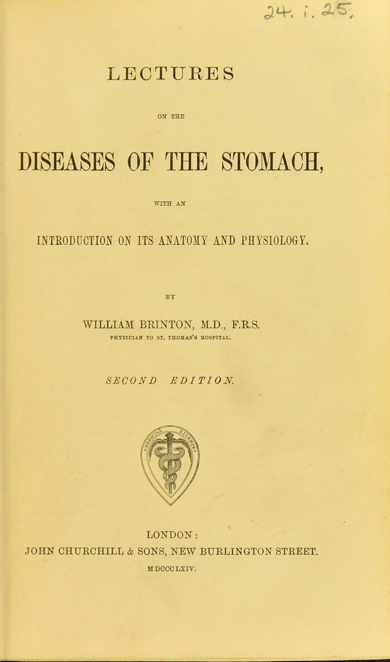 LECTURES ON THE DISEASES OF THE STOMACH, WITH AN INTRODUCTION ON ITS ANATOMY AND PHYSIOLOGY. WILLIAM BRINTON, M.D., F.RS. PHYSICIAN TO ST. THOMAS’S HOSPITAL. SECOND EDITION. LONDON: JOHN CHURCHILL & SONS, NEW BURLINGTON STREET. HDCCCLXIV.