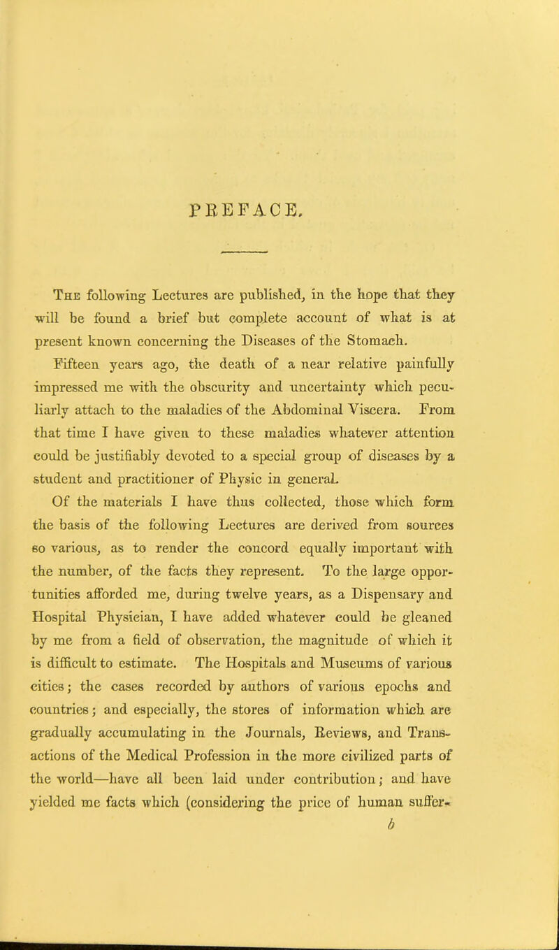 PREFACE. The following Lectures are published, in the hope that they will be found a brief but complete account of what is at present known concerning the Diseases of the Stomach. Fifteen years ago, the death of a near relative painfully impressed me with the obscurity and uncertainty which pecu- liarly attach to the maladies of the Abdominal Viscera. From that time I have given to these maladies whatever attention could be justifiably devoted to a special group of diseases by a student and practitioner of Physic in general. Of the materials I have thus collected, those which form the basis of the following Lectures are derived from sources so various, as to render the concord equally important with the number, of the facts they represent. To the large oppor- tunities afforded me, during twelve years, as a Dispensary and Hospital Physician, I have added whatever could be gleaned by me from a field of observation, the magnitude of which it is difficult to estimate. The Hospitals and Museums of various cities; the cases recorded by authors of various epochs and countries; and especially, the stores of information which are gradually accumulating in the Journals, Reviews, and Trans- actions of the Medical Profession in the more civilized parts of the world—have all been laid under contribution; and have yielded me facts which (considering the price of human suffer- b