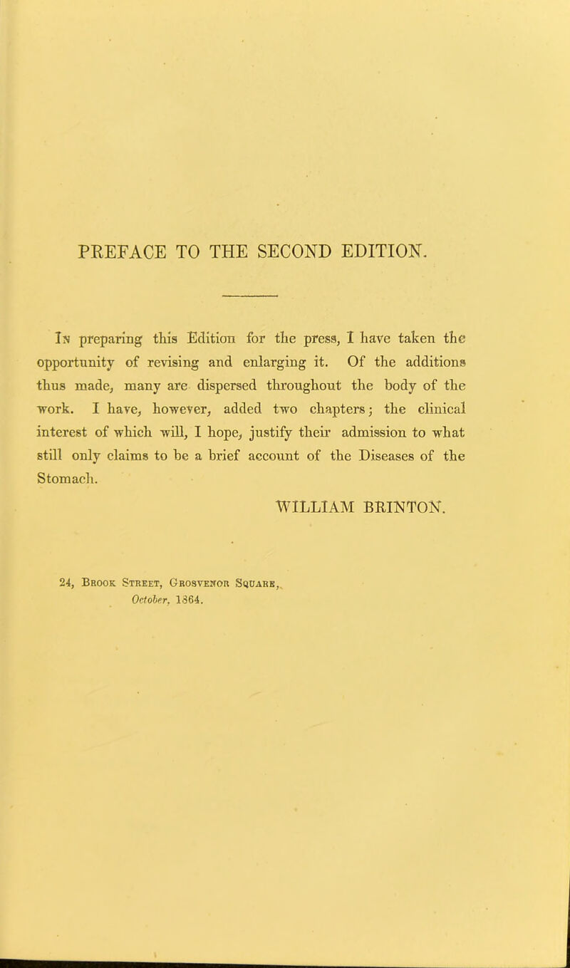 PREFACE TO THE SECOND EDITION. In preparing this Edition for the press, I have taken the opportunity of revising and enlarging it. Of the additions thus made, many are dispersed throughout the body of the work. I have, however, added two chapters; the clinical interest of which will, I hope, justify their admission to what still only claims to be a brief account of the Diseases of the Stomach. WILLIAM BRIN TON. 24, Brook Street, Grosvewor Square, October, 1364.