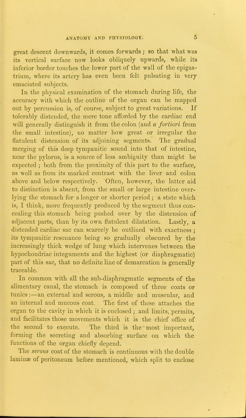 great descent downwards, it comes forwards; so that what was its vertical surface now looks obliquely upwards, while its inferior border touches the lower part of the wall of the epigas- trium, where its artery has even been felt pulsating in very emaciated subjects. In the physical examination of the stomach during life, the accuracy with which the outline of the organ can be mapped out by percussion is, of course, subject to great variations. If tolerably distended, the mere tone afforded by the cardiac end will generally distinguish it from the colon (and a fortiori from the small intestine), no matter how great or irregular the flatulent distension of its adjoining segments. The gradual merging of this deep tympanitic sound into that of intestine, near the pylorus, is a source of less ambiguity than might be expected ; both from the proximity of this part to the surface, as well as from its marked contrast with the liver and colon above and below respectively. Often, however, the latter aid to distinction is absent, from the small or large intestine over- lying the stomach for a longer or shorter period; a state which is, I think, more frequently produced by the segment thus con- cealing this stomach being pushed over by the distension of adjacent parts, than by its own flatulent dilatation. Lastly, a distended cardiac sac can scarcely be outlined with exactness ; its tympanitic resonance being so gradually obscured by the increasingly thick wedge of lung which intervenes between the hypochondriac integuments and the highest (or diaphragmatic) part of this sac, that no definite line of demarcation is generally traceable. In common with all the sub-diaphragmatic segments of the alimentary canal, the stomach is composed of three coats or tunics:—an external and serous, a middle and muscular, and an internal and mucous coat. The first of these attaches the organ to the cavity in which it is enclosed; and limits, permits, and facilitates those movements which it is the chief office of the second to execute. The third is the most important, forming the secreting and absorbing surface on which the functions of the organ chiefly depend. The serous coat of the stomach is continuous with the double laminae of peritoneum before mentioned, which split to enclose