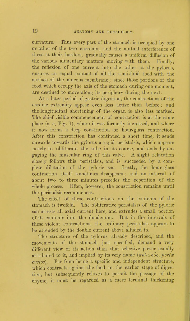 curvature. Thus every part of the stomach is occupied by one or other of the two currents; and the mutual interference of these at their borders, gradually causes a uniform diffusion of the various alimentary matters moving with them. Finally, the reflexion of one current into the other at the pylorus, ensures an equal contact of all the semi-fluid food with the surface of the mucous membrane; since those portions of the food which occupy the axis of the stomach during one moment, are destined to move along its periphery during the next. At a later period of gastric digestion, the contractions of the cardiac extremity appear even less active than before; and the longitudinal shortening of the organ is also less marked. The chief visible commencement of contraction is at the same place (c, e, Fig. 1), where it was formerly increased, and where it now forms a deep constriction or hour-glass contraction. After this constriction has continued a short time, it sends onwards towards the pylorus a rapid peristalsis, which appears nearly to obliterate the tube in its course, and ends by en- gaging the muscular ring of this valve. A slight relaxation closely follows this peristalsis, and is succeeded by a com- plete dilatation of the pyloric sac. Lastly, the hour-glass contraction itself sometimes disappears; and an interval of about two to three minutes precedes the repetition of the whole process. Often, however, the constriction remains until the peristalsis recommences. The effect of these contractions on the contents of the stomach is twofold. The obliterative peristalsis of the pyloric sac arrests all axial current here, and extrudes a small portion of its contents into the duodenum. But in the intervals of these violent contractions, the ordinary peristalsis appears to be attended by the double current above alluded to. The structure of the pylorus already described, and the movements of the stomach just specified, demand a very different view of its action than that selective power usually attributed to it, and implied by its very name [-vXojpog, police custos). Far from being a specific and independent structure, which contracts against the food in the earlier stage of diges- tion, but subsequently relaxes to permit the passage of the chyme, it must be regarded as a mere terminal thickening