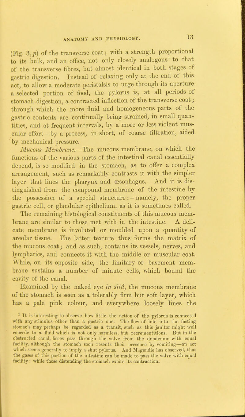 (Fig. 3,p) of the transverse coat; with a strength proportional to its bulk, and an office, not only closely analogous1 to that of the transverse fibres, but almost identical in both stages of gastric digestion. Instead of relaxing only at the end of this act, to allow a moderate peristalsis to urge through its aperture a selected portion of food, the pylorus is, at all periods of stomach-digestion, a contracted inflection of the transverse coat; through which the more fluid and homogeneous parts of the gastric contents are continually being strained, in small quan- tities, and at frequent intervals, by a more or less violent mus- cular effort—by a process, in short, of coarse filtration, aided by mechanical pressure. Mucous Membrane.—The mucous membrane, on which the functions of the various parts of the intestinal canal essentially depend, is so modified in the stomach, as to offer a complex arrangement, such as remarkably contrasts it with the simpler layer that lines the pharynx and oesophagus. And it is dis- tinguished from the compound membrane of the intestine by the possession of a special structure:—namely, the proper gastric cell, or glandular epithelium, as it is sometimes called. The remaining histological constituents of this mucous mem- brane are similar to those met with in the intestine. A deli- cate membrane is involuted or moulded upon a quantity of areolar tissue. The latter texture thus forms the matrix of the mucous coat; and as such, contains its vessels, nerves, and lymphatics, and connects it with the middle or muscular coat. While, on its opposite side, the limitary or basement mem- brane sustains a number of minute cells, which bound the cavity of the canal. Examined by the naked eye in situ, the mucous membrane of the stomach is seen as a tolerably firm but soft layer, which has a pale pink colour, and everywhere loosely lines the 1 It is interesting to observe how little the action of the pylorus is connected with any stimulus other than a gastric one. The flow of hile into the fasting stomach may perhaps he regarded as a transit, such as this janitor might well concede to a fluid which is not only harmless, but recrementitious. But in the obstructed canal, feces pass through the valve from the duodenum with equal facility, although the stomach soon resents their presence by vomiting—an act which seems generally to imply a shut pylorus. And Magendie has observed, that the gases of this portion of the intestine can be made to pass the valve with equal facility; while those distending the stomach excite its contraction.