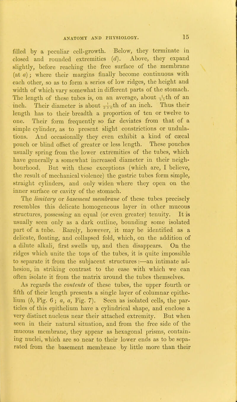 filled by a peculiar cell-growth. Below, they terminate in closed and rounded extremities (d). Above, they expand slightly, before reaching the free surface of the membrane (at a); where their margins finally become continuous with each other, so as to form a series of low ridges, the height and width of which vary somewhat indifferent parts of the stomach. The length of these tubes is, on an average, about V-th of an inch. Their diameter is about -g-^oth of an inch. Thus their length has to their breadth a proportion of ten or twelve to one. Their form frequently so far deviates from that of a simple cylinder, as to present slight constrictions or undula- tions. And occasionally they even exhibit a kind of csecal pouch or blind offset of greater or less length. These pouches usually spring from the lower extremities of the tubes, which have generally a somewhat increased diameter in their neigh- bourhood. But with these exceptions (which are, I believe, the result of mechanical violence) the gastric tubes form simple, straight cylinders, and only widen where they open on the inner surface or cavity of the stomach. The limitary or basement membrane of these tubes precisely resembles this delicate homogeneous layer in other mucous structures, possessing an equal (or even greater) tenuity. It is usually seen only as a dark outline, bounding some isolated part of a tube. Rarely, however, it may be identified as a delicate, floating, and collapsed fold, which, on the addition of a dilute alkali, first swells up, and then disappears. On the ridges which unite the tops of the tubes, it is quite impossible to separate it from the subjacent structures:—an intimate ad- hesion, in striking contrast to the ease with which we can often isolate it from the matrix around the tubes themselves. As regards the contents of these tubes, the upper fourth or fifth of their length presents a single layer of columnar epithe- lium (b, Fig. 6; a, a, Fig. 7). Seen as isolated cells, the par- ticles of this epithelium have a cylindrical shape, and enclose a very distinct nucleus near their attached extremity. But when seen in their natural situation, and from the free side of the mucous membrane, they appear as hexagonal prisms, contain- ing nuclei, which are so near to their lower ends as to be sepa- rated from the basement membrane by little more than their
