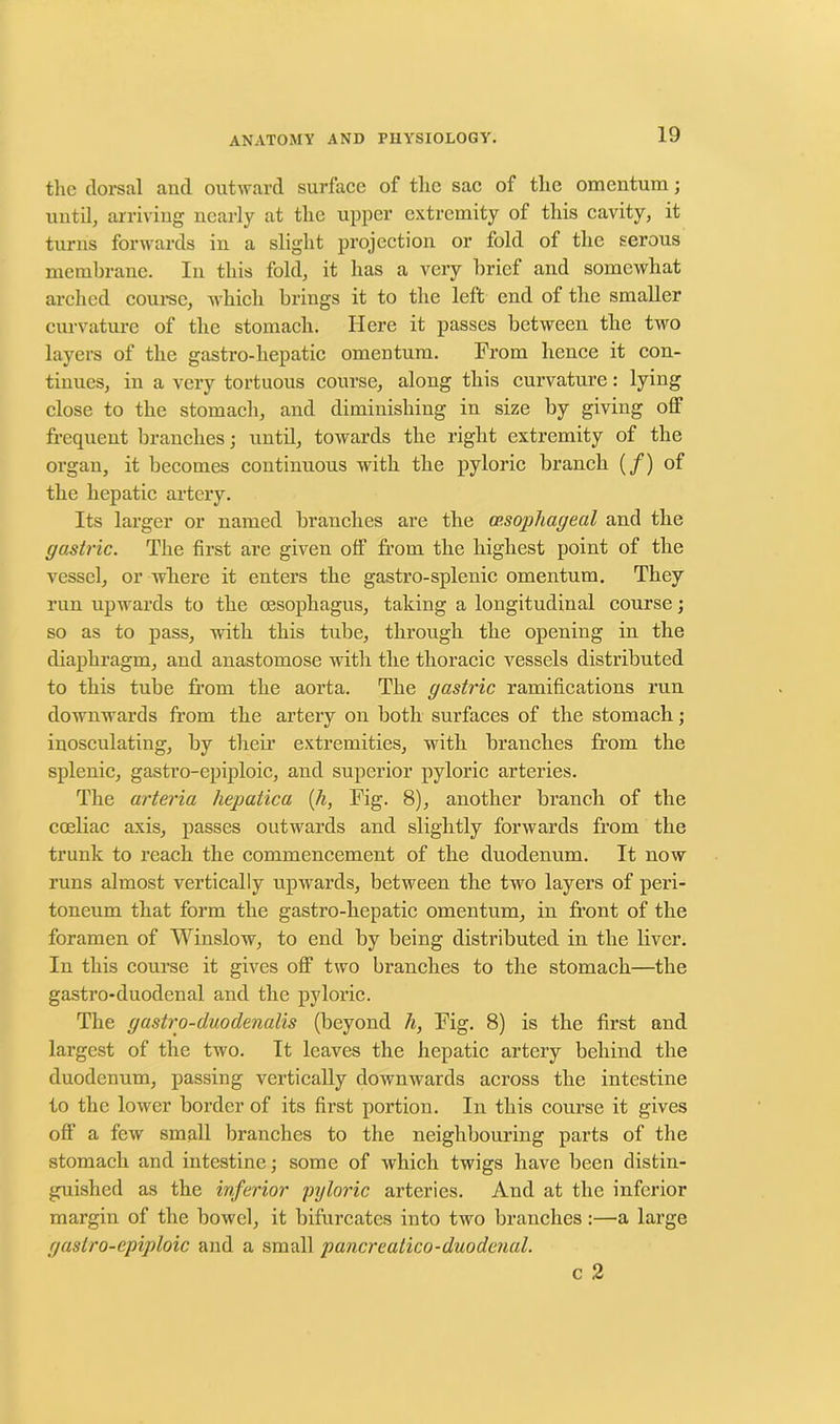 the dorsal and outward surface of the sac of the omentum; until, arriving nearly at the upper extremity of this cavity, it turns forwards in a slight projection or fold of the serous membrane. In this fold, it has a very brief and somewhat arched course, which brings it to the left end of the smaller curvature of the stomach. Here it passes between the two layers of the gastro-hepatic omentum. From hence it con- tinues, in a very tortuous course, along this curvature: lying close to the stomach, and diminishing in size by giving off frequent branches; until, towards the right extremity of the organ, it becomes continuous with the pyloric branch (/) of the hepatic artery. Its larger or named branches are the op.sophageal and the gastric. The first are given off from the highest point of the vessel, or where it enters the gastro-splenic omentum. They run upwards to the oesophagus, taking a longitudinal course; so as to pass, with this tube, through the opening in the diaphragm, and anastomose with the thoracic vessels distributed to this tube from the aorta. The gastric ramifications run downwards from the artery on both surfaces of the stomach; inosculating, by their extremities, with branches from the splenic, gastro-epiploic, and superior pyloric arteries. The arteria hepatica (h, Fig. 8), another branch of the coeliac axis, passes outwards and slightly forwards from the trunk to reach the commencement of the duodenum. It now runs almost vertically upwards, between the two layers of peri- toneum that form the gastro-hepatic omentum, in front of the foramen of Winslow, to end by being distributed in the liver. In this course it gives off two branches to the stomach—the gastro-duodenal and the pyloric. The gastro-duodenalis (beyond h, Fig. 8) is the first and largest of the two. It leaves the hepatic artery behind the duodenum, passing vertically downwards across the intestine to the lower border of its first portion. In this course it gives off a few small branches to the neighbouring parts of the stomach and intestine; some of which twigs have been distin- guished as the inferior pyloric arteries. And at the inferior margin of the bowel, it bifurcates into two branches:—a large gastro-epiploic and a small pancreatico-duodenal. c 2