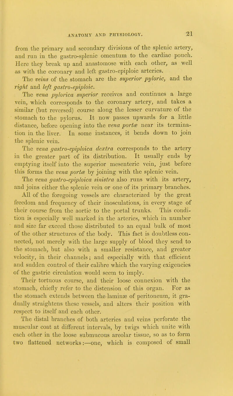 from the primary and secondary divisions of the splenic artery, and run in the gastro-splenic omentum to the cardiac pouch. Here they break up and anastomose with each other, as well as -with the coronary and left gastro-cpiploic arteries. The veins of the stomach are the superior pyloric, and the right and left gastro-epiploic. The vena pylorica superior receives and continues a large vein, which corresponds to the coronary artery, and takes a similar (but reversed) course along the lesser curvature of the stomach to the pylorus. It now passes upwards for a little distance, before opening into the vena portae near its termina- tion in the liver. In some instances, it bends down to join the splenic vein. The vena gastro-epiploica dextra corresponds to the artery in the greater part of its distribution. It usually ends by emptying itself into the superior mesenteric vein, just before this forms the vena portae by joining with the splenic vein. The vena gastro-epiploica sinistra also runs with its artery, and joins either the splenic vein or one of its primary branches. All of the foregoing vessels are characterized by the great freedom and frequency of their inosculations, in every stage of their course from the aortic to the portal trunks. This condi- tion is especially well marked in the arteries, which in number and size far exceed those distributed to an equal bulk of most of the other structures of the body. This fact is doubtless con- nected, not merely with the large supply of blood they send to the stomach, but also with a smaller resistance, and greater velocity, in their channels; and especially with that efficient and sudden control of their calibre which the varying exigencies of the gastric circulation would seem to imply. Their tortuous course, and their loose connexion with the stomach, chiefly refer to the distension of this organ. For as the stomach extends between the laminse of peritoneum, it gra- dually straightens these vessels, and alters their position with respect to itself and each other. The distal branches of both arteries and veins perforate the muscular coat at different intervals, by twigs which unite with each other in the loose submucous areolar tissue, so as to form two flattened networks:—one, which is composed of small