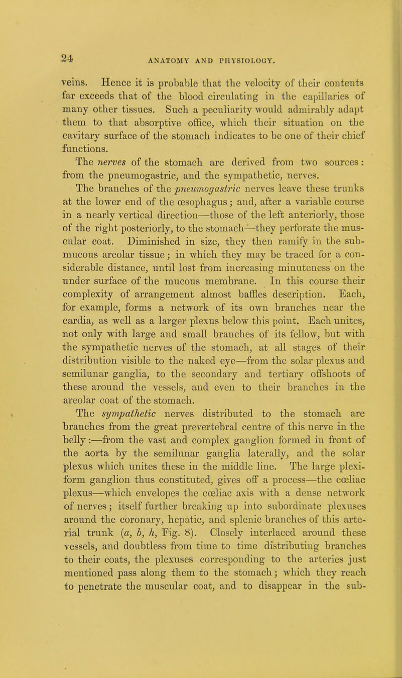 veins. Hence it is probable that the velocity of their contents far exceeds that of the blood circulating in the capillaries of many other tissues. Such a peculiarity would admirably adapt them to that absorptive office, which their situation on the cavitary surface of the stomach indicates to be one of their chief functions. The nerves of the stomach are derived from two sources: from the pneumogastric, and the sympathetic, nerves. The branches of the pneumogastric nerves leave these trunks at the lower end of the oesophagus; and, after a variable course in a nearly vertical direction—those of the left anteriorly, those of the right posteriorly, to the stomach—they perforate the mus- cular coat. Diminished in size, they then ramify in the sub- mucous areolar tissue; in which they may be traced for a con- siderable distance, until lost from increasing minuteness on the under surface of the mucous membrane. In this course their complexity of arrangement almost baffles description. Each, for example, forms a network of its own branches near the cardia, as well as a larger plexus below this point. Each unites, not only with large and small branches of its fellow, but with the sympathetic nerves of the stomach, at all stages of their distribution visible to the naked eye—from the solar plexus and semilunar ganglia, to the secondary and tertiary offshoots of these around the vessels, and even to their branches in the areolar coat of the stomach. The sympathetic nerves distributed to the stomach are branches from the great prevertebral centre of this nerve in the belly:—from the vast and complex ganglion formed in front of the aorta by the semilunar ganglia laterally, and the solar plexus which unites these in the middle line. The large plexi- form ganglion thus constituted, gives off a process—the cceliac plexus—which envelopes the cceliac axis with a dense network of nerves ; itself further breaking up into subordinate plexuses around the coronary , hepatic, and splenic branches of this arte- rial trunk (a, b, h, Fig. 8). Closely interlaced around these vessels, and doubtless from time to time distributing branches to their coats, the plexuses corresponding to the arteries just mentioned pass along them to the stomach; which they reach to penetrate the muscular coat, and to disappear in the sub-