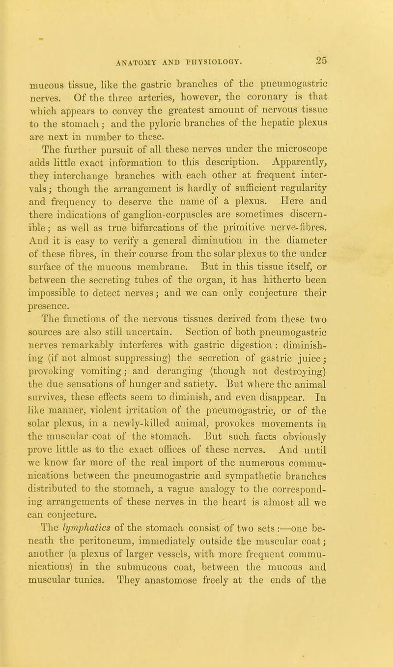 mucous tissue, like tlie gastric branches of the pneumogastric nerves. Of the three arteries, however, the coronary is that which appears to convey the greatest amount of nervous tissue to the stomach; and the pyloric branches of the hepatic plexus are next in number to these. The further pursuit of all these nerves under the microscope adds little exact information to this description. Apparently, they interchange branches with each other at frequent inter- vals ; though the arrangement is hardly of sufficient regularity and frequency to deserve the name of a plexus. Here and there indications of ganglion-corpuscles are sometimes discern- ible; as well as true bifurcations of the primitive nerve-fibres. And it is easy to verify a general diminution in the diameter of these fibres, in their course from the solar plexus to the under surface of the mucous membrane. But in this tissue itself, or between the secreting tubes of the organ, it has hitherto been impossible to detect nerves; and we can only conjecture their presence. The functions of the nervous tissues derived from these two sources are also still uncertain. Section of both pneumogastric nerves remarkably interferes with gastric digestion : diminish- ing (if not almost suppressing) the secretion of gastric juice; provoking vomiting; and deranging (though not destroying) the due sensations of hunger and satiety. But where the animal survives, these effects seem to diminish, and even disappear. In like manner, violent irritation of the pneumogastric, or of the solar plexus, in a newly-killed animal, provokes movements in the muscular coat of the stomach. But such facts obviously prove little as to the exact offices of these nerves. And until we know far more of the real import of the numerous commu- nications between the pneumogastric and sympathetic branches distributed to the stomach, a vague analogy to the correspond- ing arrangements of these nerves in the heart is almost all we can conjecture. The lymphatics of the stomach consist of two sets :—one be- neath the peritoneum, immediately outside the muscular coat; another (a plexus of larger vessels, with more frequent commu- nications) in the submucous coat, between the mucous and muscular tunics. They anastomose freely at the ends of the