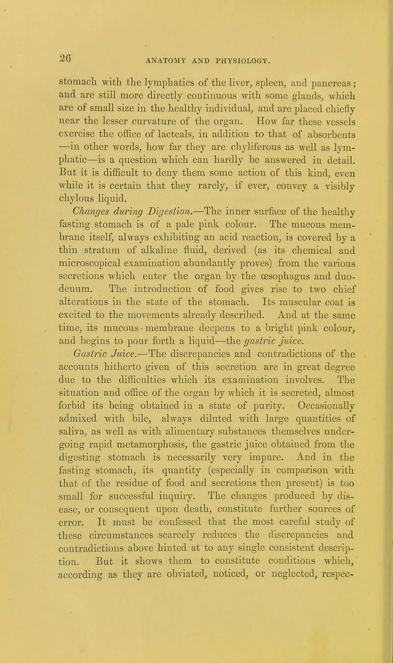 stomach with the lymphatics of the liver, spleen, and pancreas; and are still more directly continuous with some glands, which are of small size in the healthy individual, and are placed chiefly near the lesser curvature of the organ. IIow far these vessels exercise the office of lactcals, in addition to that of absorbents —in other words, how far they are chyliferous as well as lym- phatic—is a question which can hardly be answered in detail. But it is difficult to deny them some action of this kind, even while it is certain that they rarely, if ever, convey a visibly chylous liquid. Changes during Digestion.—The inner surface of the healthy fasting stomach is of a pale pink colour. The mucous mem- brane itself, always exhibiting an acid reaction, is covered by a thin stratum of alkaline fluid, derived (as its chemical and microscopical examination abundantly proves) from the various secretions which enter the organ by the oesophagus and duo- denum. The introduction of food gives rise to two chief alterations in the state of the stomach. Its muscular coat is excited to the movements already described. And at the same time, its mucous • membrane deepens to a bright pink colour, and begins to pour forth a liquid—the gastric juice. Gastric Juice.—The discrepancies and contradictions of the accounts hitherto given of this secretion are in great degree due to the difficulties which its examination involves. The situation and office of the organ by which it is secreted, almost forbid its being obtained in a state of purity. Occasionally admixed with bile, always diluted with large quantities of saliva, as well as with alimentary substances themselves under- going rapid metamorphosis, the gastric juice obtained from the digesting stomach is necessarily very impure. And in the fasting stomach, its quantity (especially in comparison with that of the residue of food and secretions then present) is too small for successful inquiry. The changes produced by dis- ease, or consequent upon death, constitute further sources of error. It must be confessed that the most careful study of these circumstances scarcely reduces the discrepancies and contradictions above hinted at to any single consistent descrip- tion. But it shows them to constitute conditions which, according as they are obviated, noticed, or neglected, respec-