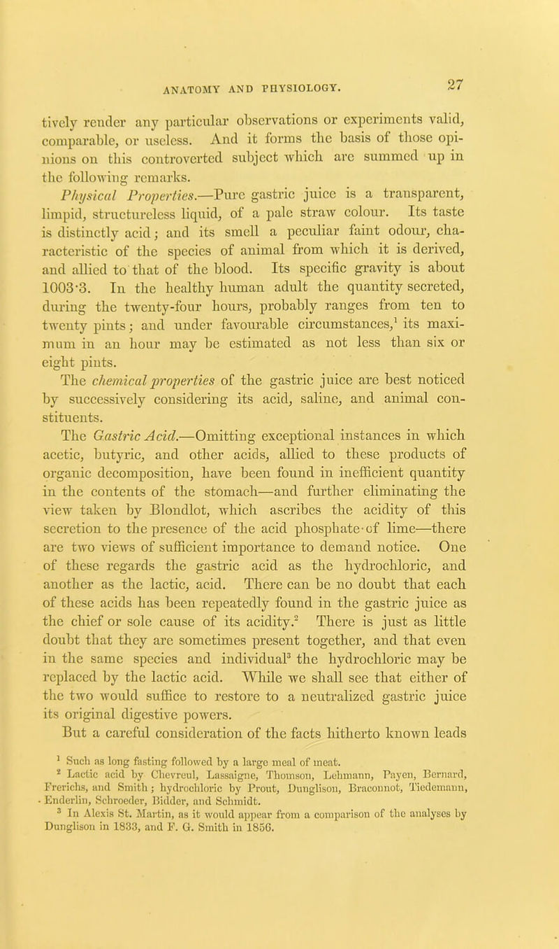 tivcly render any particular observations or experiments valid, comparable, or useless. And it forms the basis of those opi- nions on this controverted subject which arc summed up in the following remarks. Physical Properties.—Pure gastric juice is a transparent, limpid, structureless liquid, of a pale straw colour. Its taste is distinctly acid; and its smell a peculiar faint odour, cha- racteristic of the species of animal from which it is derived, and allied to that of the blood. Its specific gravity is about 1003-3. In the healthy human adult the quantity secreted, during the twenty-four hours, probably ranges from ten to twenty pints; and under favourable circumstances,1 its maxi- mum in an hour may lie estimated as not less than six or eight pints. The chemical properties of the gastric juice are best noticed by successively considering its acid, saline, and animal con- stituents. The Gastric Acid.—Omitting exceptional instances in which acetic, butyric, and other acids, allied to these products of organic decomposition, have been found in inefficient quantity in the contents of the stomach—and further eliminating the view taken by Blondlot, which ascribes the acidity of this secretion to the presence of the acid phosphate cf lime—there are two views of sufficient importance to demand notice. One of these regards the gastric acid as the hydrochloric, and another as the lactic, acid. There can be no doubt that each of these acids has been repeatedly found in the gastric juice as the chief or sole cause of its acidity.2 There is just as little doubt that they are sometimes present together, and that even in the same species and individual3 the hydrochloric may be replaced by the lactic acid. While we shall see that either of the two would suffice to restore to a neutralized gastric juice its original digestive powers. But a careful consideration of the facts hitherto known leads 1 Such as long fasting followed by a largo meal of meat. * Lactic acid by Chevreul, Lassaigne, Thomson, Lehmann, Payen, Bernard, Frerichs, and Smith; hydrochloric by Prout, Dunglison, Braconnot, Tiedemann, Enderlin, Schroeder, Bidder, and Schmidt. 3 In Alexis St. Martin, as it would appear from a comparison of the analyses by Dunglison in 1833, and F. G. Smith in 1856.