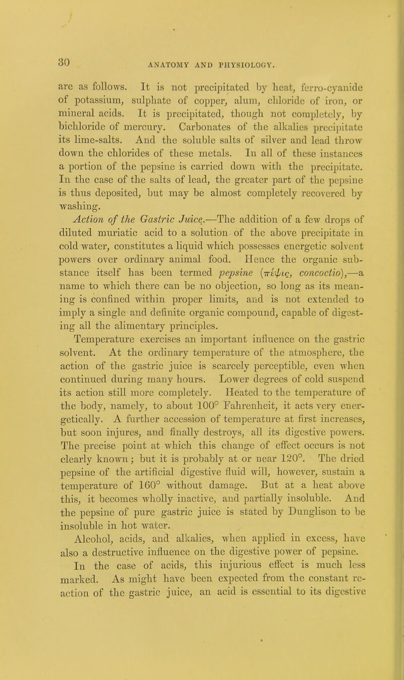 arc as follows. It is not precipitated by heat, ferro-cyanide of potassium, sulphate of copper, alum, chloride of iron, or mineral acids. It is precipitated, though not completely, by bichloride of mercury. Carbonates of the alkalies precipitate its lime-salts. And the soluble salts of silver and lead throw down the chlorides of these metals. In all of these instances a portion of the pepsinc is carried down with the precipitate. In the case of the salts of lead, the greater part of the pepsine is thus deposited, but may be almost completely recovered by washing. Action of the Gastric Juice.—The addition of a few drops of diluted muriatic acid to a solution of the above precipitate in cold water, constitutes a liquid which possesses energetic solvent powers over ordinary animal food. Hence the organic sub- stance itself has been termed pepsine (rrefig, concoctio),—a name to which there can be no objection, so long as its mean- ing is confined within proper limits, and is not extended to imply a single and definite organic compound, capable of digest- ing all the alimentary principles. Temperature exercises an important influence on the gastric solvent. At the ordinary temperature of the atmosphere, the action of the gastric juice is scarcely perceptible, even when continued during many hours. Lower degrees of cold suspend its action still more completely. Heated to the temperature of the body, namely, to about 100° Fahrenheit, it acts very ener- getically. A further accession of temperature at first increases, but soon injures, and finally destroys, all its digestive powers. The precise point at which this change of effect occurs is not clearly known; but it is probably at or near 120°. The dried pepsine of the artificial digestive fluid will, however, sustain a temperature of 160° without damage. But at a heat above this, it becomes wholly inactive, and partially insoluble. And the pepsine of pure gastric juice is stated by Duuglison to be insoluble in hot water. Alcohol, acids, and alkalies, when applied in excess, have also a destructive influence on the digestive power of pepsine. In the case of acids, this injurious effect is much less marked. As might have been expected from the constant re- action of the gastric juice, an acid is essential to its digestive