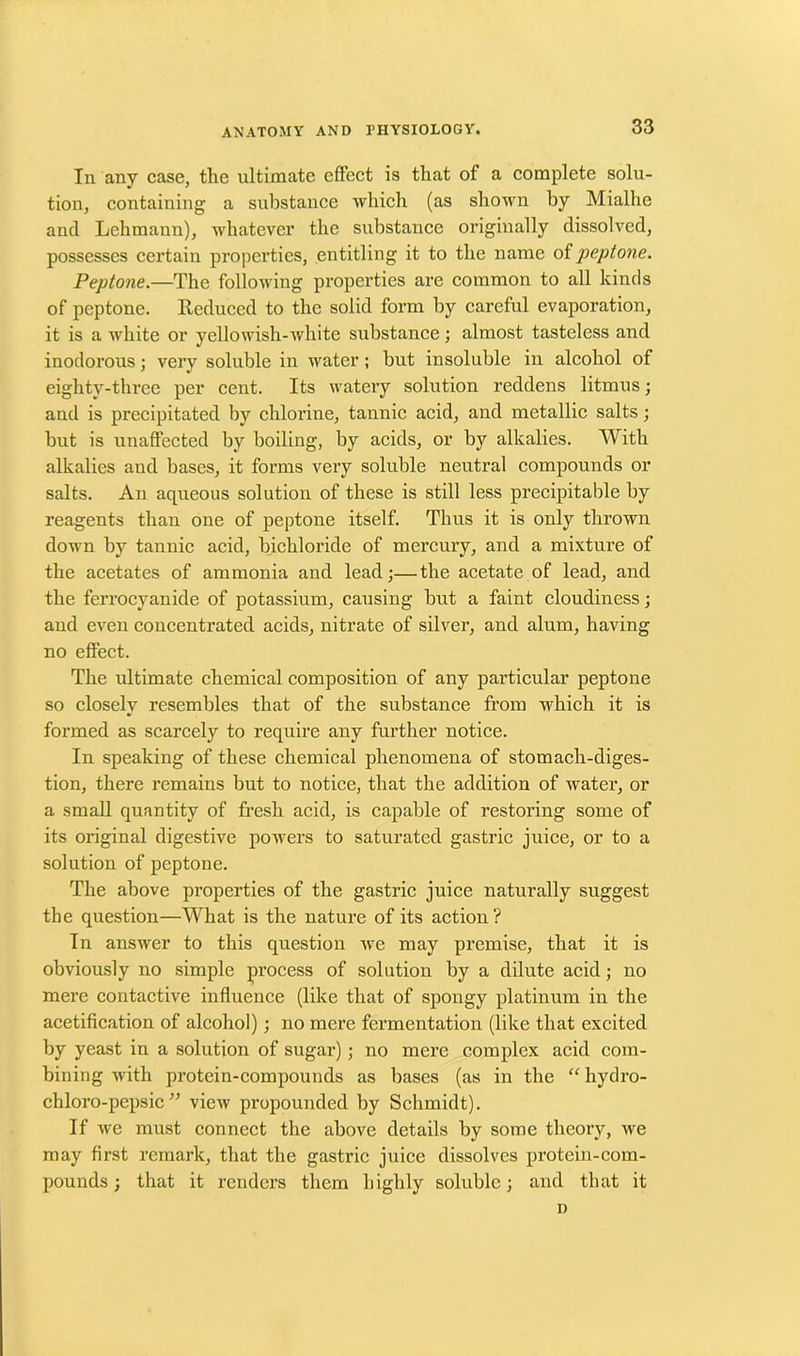 In any case, the ultimate effect is that of a complete solu- tion, containing a substance which (as shown by Mialhe and Lehmann), whatever the substance originally dissolved, possesses certain properties, entitling it to the name of peptone. Peptone.—The following properties are common to all kinds of peptone. Reduced to the solid form by careful evaporation, it is a white or yellowish-white substance ; almost tasteless and inodorous; very soluble in water; but insoluble in alcohol of eighty-three per cent. Its watery solution reddens litmus; and is precipitated by chlorine, tannic acid, and metallic salts; but is unaffected by boiling, by acids, or by alkalies. With alkalies and bases, it forms very soluble neutral compounds or salts. An aqueous solution of these is still less precipitable by reagents than one of peptone itself. Thus it is only thrown down by tannic acid, bichloride of mercury, and a mixture of the acetates of ammonia and lead;—the acetate of lead, and the ferrocyanide of potassium, causing but a faint cloudiness; and even concentrated acids, nitrate of silver, and alum, having no effect. The ultimate chemical composition of any particular peptone so closely resembles that of the substance from which it is formed as scarcely to require any further notice. In speaking of these chemical phenomena of stomach-diges- tion, there remains but to notice, that the addition of water, or a small quantity of fresh acid, is capable of restoring some of its original digestive powers to saturated gastric juice, or to a solution of peptone. The above properties of the gastric juice naturally suggest the question—What is the nature of its action? In answer to this question we may premise, that it is obviously no simple process of solution by a dilute acid; no mere contactive influence (like that of spongy platinum in the acetification of alcohol); no mere fermentation (like that excited by yeast in a solution of sugar); no mere complex acid com- bining with protein-compounds as bases (as in the “ hydro- chloro-pepsic” view propounded by Schmidt). If we must connect the above details by some theory, we may first remark, that the gastric juice dissolves protein-com- pounds ; that it renders them highly soluble; and that it n