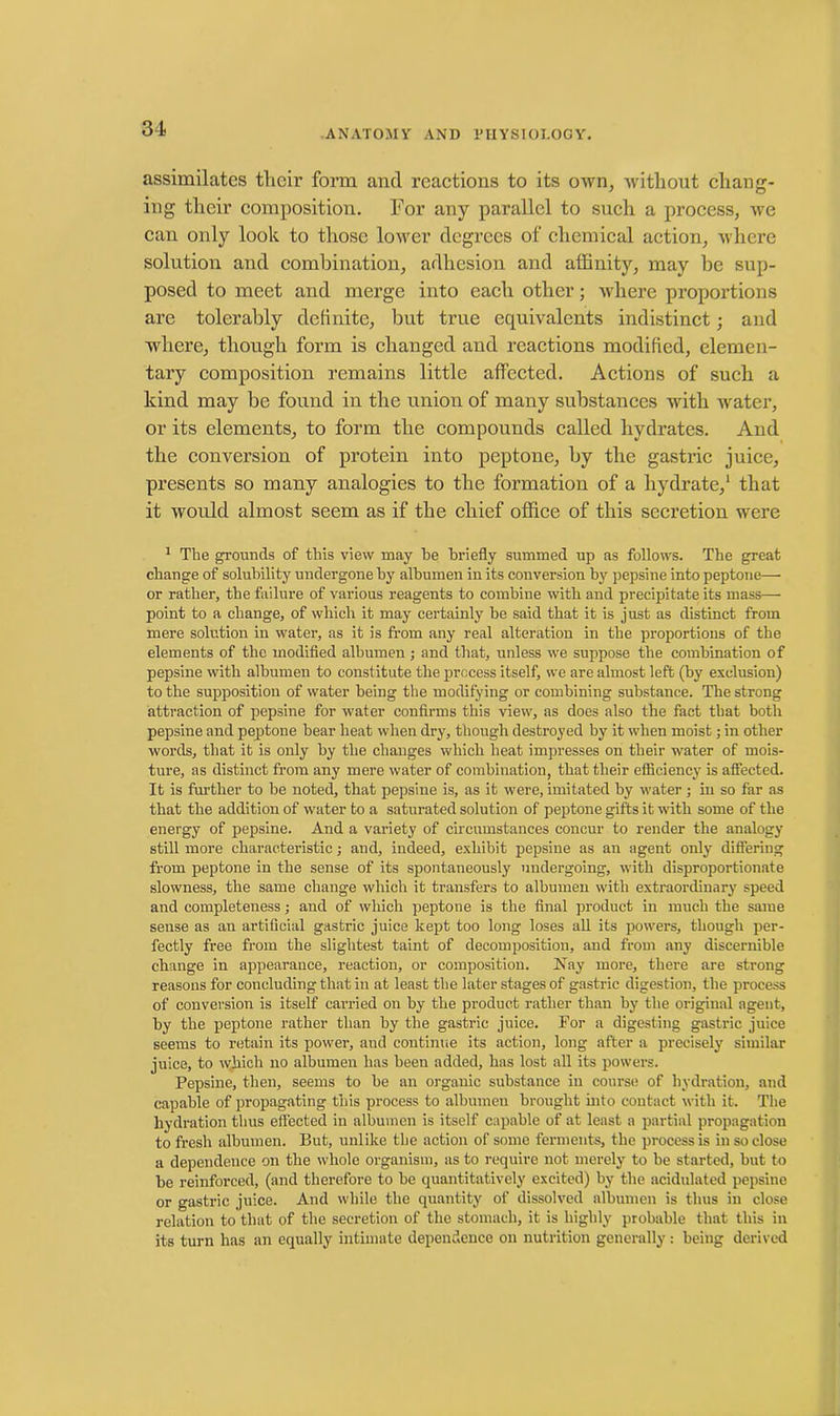 assimilates their form and reactions to its own, without chang- ing their composition. For any parallel to such a process, we can only look to those lower degrees of chemical action, where solution and combination, adhesion and affinity, may be sup- posed to meet and merge into each other; where proportions are tolerably definite, but true equivalents indistinct; and where, though form is changed and reactions modified, elemen- tary composition remains little affected. Actions of such a kind may be found in the union of many substances with water, or its elements, to form the compounds called hydrates. And the conversion of protein into peptone, by the gastric juice, presents so many analogies to the formation of a hydrate,1 that it would almost seem as if the chief office of this secretion were 1 Tbe grounds of this view may be briefly summed up as follows. The great change of solubility undergone by albumen in its conversion by pepsine into peptone— or rather, the failure of various reagents to combine with and precipitate its mass— point to a change, of which it may certainly be said that it is just as distinct from mere solution in water, as it is from any real alteration in the proportions of the elements of the modified albumen ; and that, unless we suppose the combination of pepsine with albumen to constitute the process itself, we are almost left (by exclusion) to the supposition of water being the modifying or combining substance. The strong attraction of pepsine for water confirms this view, as does also the fact that both pepsine and peptone bear heat when dry, though destroyed by it when moist; in other words, that it is only by the changes which heat impresses on their water of mois- ture, as distinct from any mere water of combination, that their efficiency is affected. It is further to be noted, that pepsine is, as it were, imitated by water; in so far as that the addition of water to a saturated solution of peptone gifts it with some of the energy of pepsine. And a variety of circumstances concur to render the analogy still more characteristic; and, indeed, exhibit pepsine as an agent only differing from peptone in the sense of its spontaneously undergoing, with disproportionate slowness, the same change which it transfers to albumen with extraordinary speed and completeness; and of which peptone is the final product in much the same sense as an artificial gastric juice kept too long loses all its powers, though per- fectly free from the slightest taint of decomposition, and from any discernible change in appearance, reaction, or composition. Nay more, there are strong reasons for concluding that in at least the later stages of gastric digestion, the process of conversion is itself carried on by the product rather than by the original agent, by the peptone rather than by the gastric juice. For a digesting gastric juice seems to retain its power, and continue its action, long after a precisely similar juice, to which no albumen has been added, has lost all its powers. Pepsine, then, seems to be an organic substance in course of hydration, and capable of propagating this process to albumen brought into contact with it. The hydration thus effected in albumen is itself capable of at least a partial propagation to fresh albumen. But, unlike the action of some ferments, the process is in so close a dependence on the whole organism, as to require not merely to be started, but to be reinforced, (and therefore to be quantitatively excited) by the acidulated pepsine or gastric juice. And while the quantity of dissolved albumen is thus in close relation to that of the secretion of the stomach, it is highly probable that this in its turn has an equally intimate dependence on nutrition generally: being derived