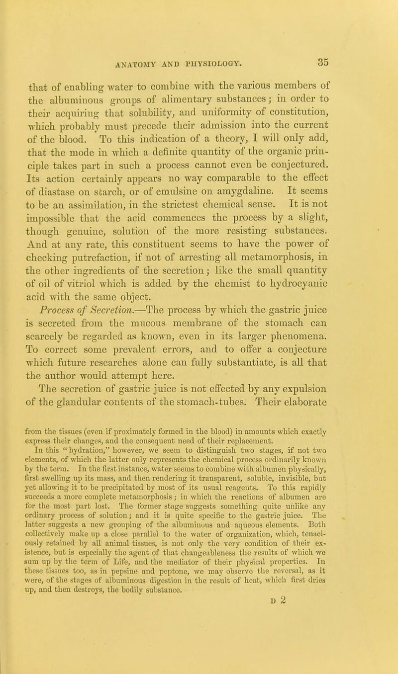 that of enabling water to combine with tlie various members of the albuminous groups of alimentary substances; in order to their acquiring that solubility, and uniformity of constitution, which probably must precede their admission into the current of the blood. To this indication of a theory, I will only add, that the mode in which a definite quantity of the organic prin- ciple takes part in such a process cannot even be conjectured. Its action certainly appears no way comparable to the effect of diastase on starch, or of emulsinc on amygdaline. It seems to be an assimilation, in the strictest chemical sense. It is not impossible that the acid commences the process by a slight, though genuine, solution of the more resisting substances. And at any rate, this constituent seems to have the power of checking putrefaction, if not of arresting all metamorphosis, in the other ingredients of the secretion; like the small quantity of oil of vitriol which is added by the chemist to hydrocyanic acid with the same object. Process of Secrelio7i.—The process by which the gastric juice is secreted from the mucous membrane of the stomach can scarcely be regarded as known, even in its larger phenomena. To correct some prevalent errors, and to offer a conjecture which future researches alone can fully substantiate, is all that the author would attempt here. The secretion of gastric juice is not effected by any expulsion of the glandular contents of the stomach-tubes. Their elaborate from the tissues (even if proximately formed in the blood) in amounts which exactly express their changes, and the consequent need of their replacement. In this “ hydration,” however, we seem to distinguish two stages, if not two elements, of which the latter only represents the chemical process ordinarily known by the term. In the first instance, water seems to combine with albumen physically, first swelling up its mass, and then rendering it transparent, soluble, invisible, but yet allowing it to be precipitated by most of its usual reagents. To this rapidly succeeds a more complete metamorphosis ; in which the reactions of albumen are for the most part lost. The former stage suggests something quite unlike any ordinary process of solution; and it is quite specific to the gastric juice. The latter suggests a new grouping of the albuminous and aqueous elements. Both collectively make up a close parallel to the water of organization, which, tenaci- ously retained by all animal tissues, is not only the very condition of their ex- istence, but is especially the agent of that changeableness the results of which we sum up by the term of Life, and the mediator of their physical properties. In these tissues too, as in pepsine and peptone, we may observe the reversal, as it were, of the stages of albuminous digestion in the result of heat, which first dries up, and then destroys, the bodily substance. D 2